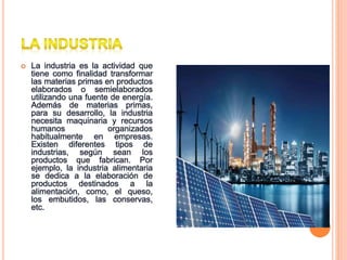  La industria es la actividad que
tiene como finalidad transformar
las materias primas en productos
elaborados o semielaborados
utilizando una fuente de energía.
Además de materias primas,
para su desarrollo, la industria
necesita maquinaria y recursos
humanos organizados
habitualmente en empresas.
Existen diferentes tipos de
industrias, según sean los
productos que fabrican. Por
ejemplo, la industria alimentaria
se dedica a la elaboración de
productos destinados a la
alimentación, como, el queso,
los embutidos, las conservas,
etc.
 