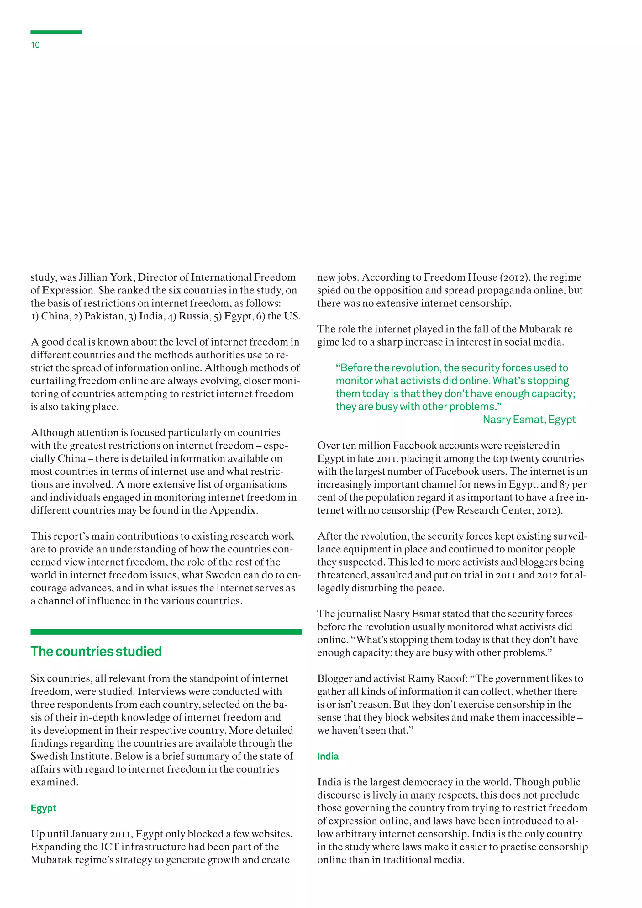 10

study, was Jillian York, Director of International Freedom
of Expression. She ranked the six countries in the study, on
the basis of restrictions on internet freedom, as follows:
1) China, 2) Pakistan, 3) India, 4) Russia, 5) Egypt, 6) the US.
A good deal is known about the level of internet freedom in
different countries and the methods authorities use to restrict the spread of information online. Although methods of
curtailing freedom online are always evolving, closer monitoring of countries attempting to restrict internet freedom
is also taking place.
Although attention is focused particularly on countries
with the greatest restrictions on internet freedom – especially China – there is detailed information available on
most countries in terms of internet use and what restrictions are involved. A more extensive list of organisations
and individuals engaged in monitoring internet freedom in
different countries may be found in the Appendix.
This report’s main contributions to existing research work
are to provide an understanding of how the countries concerned view internet freedom, the role of the rest of the
world in internet freedom issues, what Sweden can do to encourage advances, and in what issues the internet serves as
a channel of influence in the various countries.

The countries studied
Six countries, all relevant from the standpoint of internet
freedom, were studied. Interviews were conducted with
three respondents from each country, selected on the basis of their in-depth knowledge of internet freedom and
its development in their respective country. More detailed
findings regarding the countries are available through the
Swedish Institute. Below is a brief summary of the state of
affairs with regard to internet freedom in the countries
examined.
Egypt

Up until January 2011, Egypt only blocked a few websites.
Expanding the ICT infrastructure had been part of the
Mubarak regime’s strategy to generate growth and create

new jobs. According to Freedom House (2012), the regime
spied on the opposition and spread propaganda online, but
there was no extensive internet censorship.
The role the internet played in the fall of the Mubarak regime led to a sharp increase in interest in social media.

“Before the revolution, the security forces used to
monitor what activists did online. What’s stopping
them today is that they don’t have enough capacity;
they are busy with other problems.”
Nasry Esmat, Egypt
Over ten million Facebook accounts were registered in
Egypt in late 2011, placing it among the top twenty countries
with the largest number of Facebook users. The internet is an
increasingly important channel for news in Egypt, and 87 per
cent of the population regard it as important to have a free internet with no censorship (Pew Research Center, 2012).
After the revolution, the security forces kept existing surveillance equipment in place and continued to monitor people
they suspected. This led to more activists and bloggers being
threatened, assaulted and put on trial in 2011 and 2012 for allegedly disturbing the peace.
The journalist Nasry Esmat stated that the security forces
before the revolution usually monitored what activists did
online. “What’s stopping them today is that they don’t have
enough capacity; they are busy with other problems.”
Blogger and activist Ramy Raoof: “The government likes to
gather all kinds of information it can collect, whether there
is or isn’t reason. But they don’t exercise censorship in the
sense that they block websites and make them inaccessible –
we haven’t seen that.”
India

India is the largest democracy in the world. Though public
discourse is lively in many respects, this does not preclude
those governing the country from trying to restrict freedom
of expression online, and laws have been introduced to allow arbitrary internet censorship. India is the only country
in the study where laws make it easier to practise censorship
online than in traditional media.

 