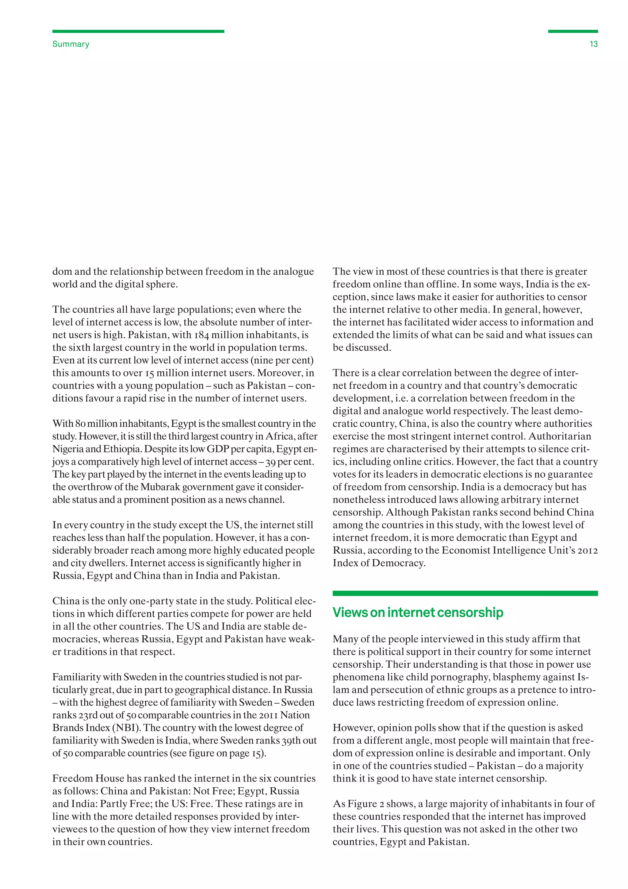 Summary

dom and the relationship between freedom in the analogue
world and the digital sphere.
The countries all have large populations; even where the
level of internet access is low, the absolute number of internet users is high. Pakistan, with 184 million inhabitants, is
the sixth largest country in the world in population terms.
Even at its current low level of internet access (nine per cent)
this amounts to over 15 million internet users. Moreover, in
countries with a young population – such as Pakistan – conditions favour a rapid rise in the number of internet users.
With 80 million inhabitants, Egypt is the smallest country in the
study. However, it is still the third largest country in Africa, after
Nigeria and Ethiopia. Despite its low GDP per capita, Egypt enjoys a comparatively high level of internet access – 39 per cent.
The key part played by the internet in the events leading up to
the overthrow of the Mubarak government gave it considerable status and a prominent position as a news channel.
In every country in the study except the US, the internet still
reaches less than half the population. However, it has a considerably broader reach among more highly educated people
and city dwellers. Internet access is significantly higher in
Russia, Egypt and China than in India and Pakistan.
China is the only one-party state in the study. Political elections in which different parties compete for power are held
in all the other countries. The US and India are stable democracies, whereas Russia, Egypt and Pakistan have weaker traditions in that respect.
Familiarity with Sweden in the countries studied is not particularly great, due in part to geographical distance. In Russia
– with the highest degree of familiarity with Sweden – Sweden
ranks 23rd out of 50 comparable countries in the 2011 Nation
Brands Index (NBI). The country with the lowest degree of
familiarity with Sweden is India, where Sweden ranks 39th out
of 50 comparable countries (see figure on page 15).
Freedom House has ranked the internet in the six countries
as follows: China and Pakistan: Not Free; Egypt, Russia
and India: Partly Free; the US: Free. These ratings are in
line with the more detailed responses provided by interviewees to the question of how they view internet freedom
in their own countries.

13

The view in most of these countries is that there is greater
freedom online than offline. In some ways, India is the exception, since laws make it easier for authorities to censor
the internet relative to other media. In general, however,
the internet has facilitated wider access to information and
extended the limits of what can be said and what issues can
be discussed.
There is a clear correlation between the degree of internet freedom in a country and that country’s democratic
development, i.e. a correlation between freedom in the
digital and analogue world respectively. The least democratic country, China, is also the country where authorities
exercise the most stringent internet control. Authoritarian
regimes are characterised by their attempts to silence critics, including online critics. However, the fact that a country
votes for its leaders in democratic elections is no guarantee
of freedom from censorship. India is a democracy but has
nonetheless introduced laws allowing arbitrary internet
censorship. Although Pakistan ranks second behind China
among the countries in this study, with the lowest level of
internet freedom, it is more democratic than Egypt and
Russia, according to the Economist Intelligence Unit’s 2012
Index of Democracy.

Views on internet censorship
Many of the people interviewed in this study affirm that
there is political support in their country for some internet
censorship. Their understanding is that those in power use
phenomena like child pornography, blasphemy against Islam and persecution of ethnic groups as a pretence to introduce laws restricting freedom of expression online.
However, opinion polls show that if the question is asked
from a different angle, most people will maintain that freedom of expression online is desirable and important. Only
in one of the countries studied – Pakistan – do a majority
think it is good to have state internet censorship.
As Figure 2 shows, a large majority of inhabitants in four of
these countries responded that the internet has improved
their lives. This question was not asked in the other two
countries, Egypt and Pakistan.

 