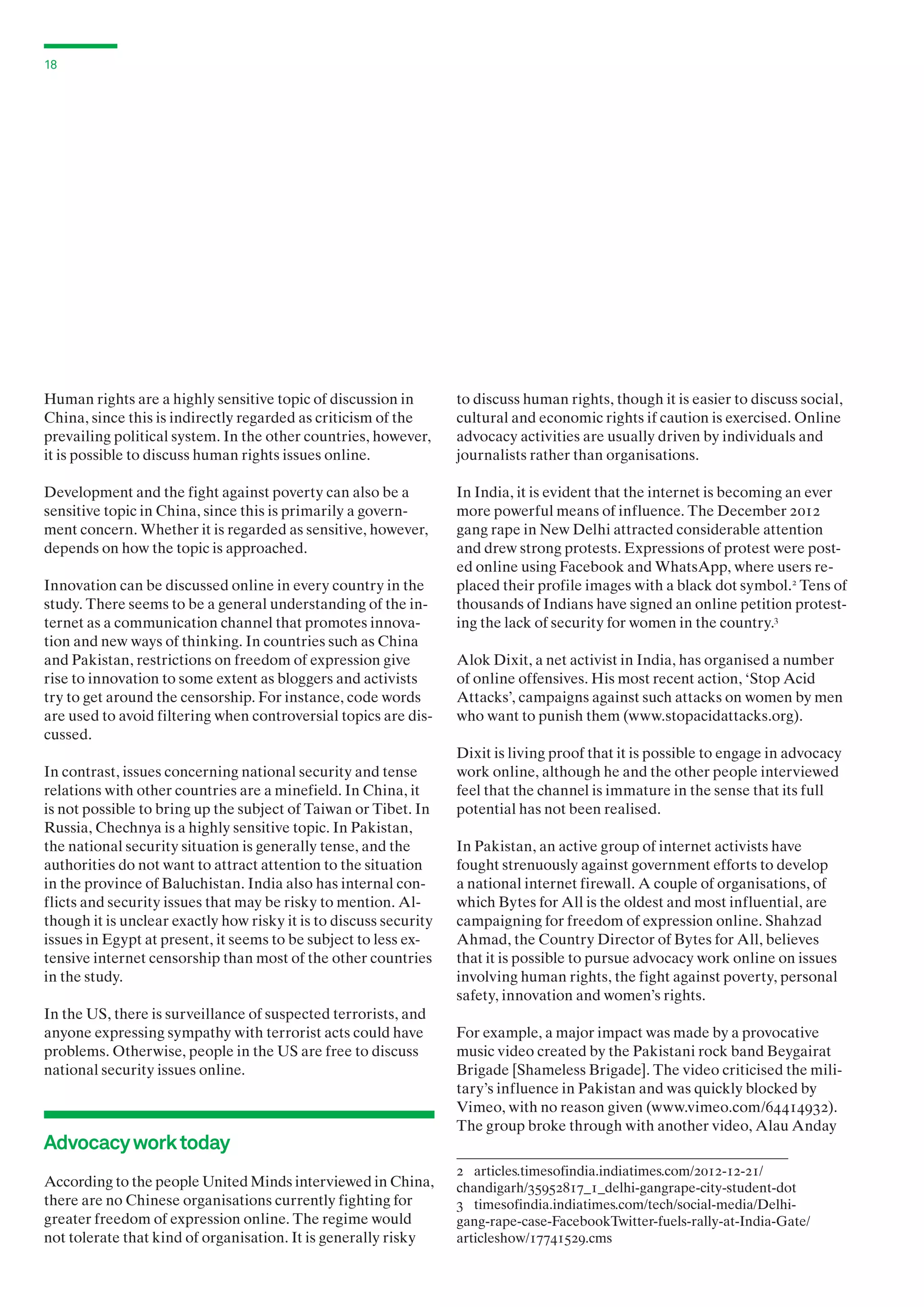 18

Human rights are a highly sensitive topic of discussion in
China, since this is indirectly regarded as criticism of the
prevailing political system. In the other countries, however,
it is possible to discuss human rights issues online.

to discuss human rights, though it is easier to discuss social,
cultural and economic rights if caution is exercised. Online
advocacy activities are usually driven by individuals and
journalists rather than organisations.

Development and the fight against poverty can also be a
sensitive topic in China, since this is primarily a government concern. Whether it is regarded as sensitive, however,
depends on how the topic is approached.

In India, it is evident that the internet is becoming an ever
more powerful means of influence. The December 2012
gang rape in New Delhi attracted considerable attention
and drew strong protests. Expressions of protest were posted online using Facebook and WhatsApp, where users replaced their profile images with a black dot symbol.2 Tens of
thousands of Indians have signed an online petition protesting the lack of security for women in the country.3

Innovation can be discussed online in every country in the
study. There seems to be a general understanding of the internet as a communication channel that promotes innovation and new ways of thinking. In countries such as China
and Pakistan, restrictions on freedom of expression give
rise to innovation to some extent as bloggers and activists
try to get around the censorship. For instance, code words
are used to avoid filtering when controversial topics are discussed.
In contrast, issues concerning national security and tense
relations with other countries are a minefield. In China, it
is not possible to bring up the subject of Taiwan or Tibet. In
Russia, Chechnya is a highly sensitive topic. In Pakistan,
the national security situation is generally tense, and the
authorities do not want to attract attention to the situation
in the province of Baluchistan. India also has internal conflicts and security issues that may be risky to mention. Although it is unclear exactly how risky it is to discuss security
issues in Egypt at present, it seems to be subject to less extensive internet censorship than most of the other countries
in the study.
In the US, there is surveillance of suspected terrorists, and
anyone expressing sympathy with terrorist acts could have
problems. Otherwise, people in the US are free to discuss
national security issues online.

Advocacy work today
According to the people United Minds interviewed in China,
there are no Chinese organisations currently fighting for
greater freedom of expression online. The regime would
not tolerate that kind of organisation. It is generally risky

Alok Dixit, a net activist in India, has organised a number
of online offensives. His most recent action, ‘Stop Acid
Attacks’, campaigns against such attacks on women by men
who want to punish them (www.stopacidattacks.org).
Dixit is living proof that it is possible to engage in advocacy
work online, although he and the other people interviewed
feel that the channel is immature in the sense that its full
potential has not been realised.
In Pakistan, an active group of internet activists have
fought strenuously against government efforts to develop
a national internet firewall. A couple of organisations, of
which Bytes for All is the oldest and most influential, are
campaigning for freedom of expression online. Shahzad
Ahmad, the Country Director of Bytes for All, believes
that it is possible to pursue advocacy work online on issues
involving human rights, the fight against poverty, personal
safety, innovation and women’s rights.
For example, a major impact was made by a provocative
music video created by the Pakistani rock band Beygairat
Brigade [Shameless Brigade]. The video criticised the military’s influence in Pakistan and was quickly blocked by
Vimeo, with no reason given (www.vimeo.com/64414932).
The group broke through with another video, Alau Anday
2 articles.timesofindia.indiatimes.com/2012-12-21/
chandigarh/35952817_1_delhi-gangrape-city-student-dot
3 timesofindia.indiatimes.com/tech/social-media/Delhigang-rape-case-FacebookTwitter-fuels-rally-at-India-Gate/
articleshow/17741529.cms

 