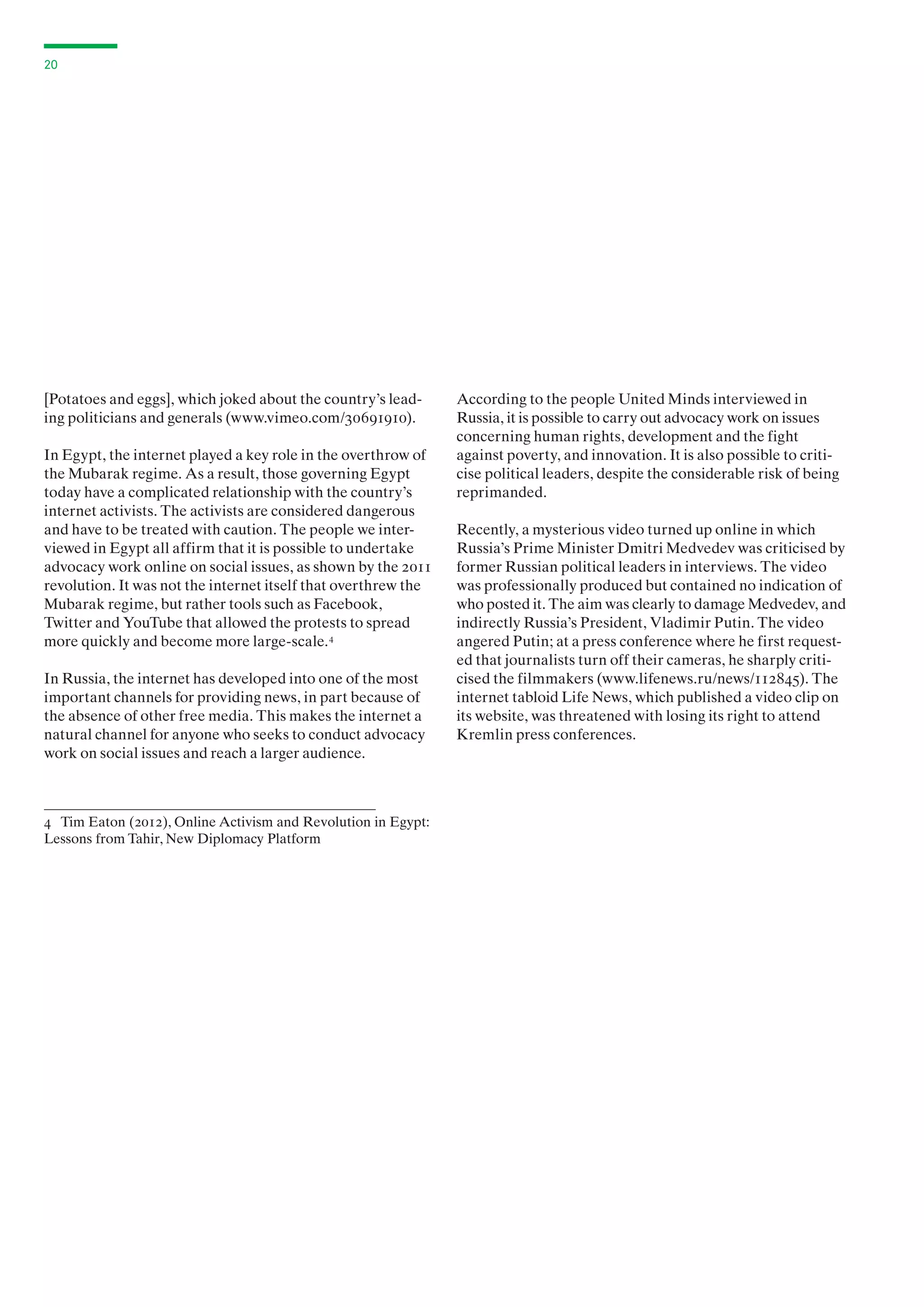 20

[Potatoes and eggs], which joked about the country’s leading politicians and generals (www.vimeo.com/30691910).
In Egypt, the internet played a key role in the overthrow of
the Mubarak regime. As a result, those governing Egypt
today have a complicated relationship with the country’s
internet activists. The activists are considered dangerous
and have to be treated with caution. The people we interviewed in Egypt all affirm that it is possible to undertake
advocacy work online on social issues, as shown by the 2011
revolution. It was not the internet itself that overthrew the
Mubarak regime, but rather tools such as Facebook,
Twitter and YouTube that allowed the protests to spread
more quickly and become more large-scale. 4
In Russia, the internet has developed into one of the most
important channels for providing news, in part because of
the absence of other free media. This makes the internet a
natural channel for anyone who seeks to conduct advocacy
work on social issues and reach a larger audience.

4 Tim Eaton (2012), Online Activism and Revolution in Egypt:
Lessons from Tahir, New Diplomacy Platform

According to the people United Minds interviewed in
Russia, it is possible to carry out advocacy work on issues
concerning human rights, development and the fight
against poverty, and innovation. It is also possible to criticise political leaders, despite the considerable risk of being
reprimanded.
Recently, a mysterious video turned up online in which
Russia’s Prime Minister Dmitri Medvedev was criticised by
former Russian political leaders in interviews. The video
was professionally produced but contained no indication of
who posted it. The aim was clearly to damage Medvedev, and
indirectly Russia’s President, Vladimir Putin. The video
angered Putin; at a press conference where he first requested that journalists turn off their cameras, he sharply criticised the filmmakers (www.lifenews.ru/news/112845). The
internet tabloid Life News, which published a video clip on
its website, was threatened with losing its right to attend
Kremlin press conferences.

 
