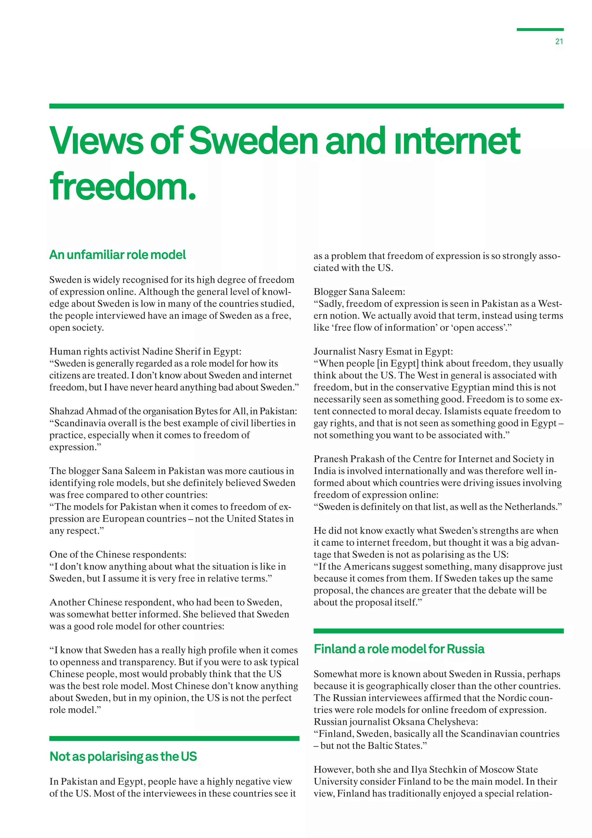 21

Vıews of Sweden and ınternet
freedom.
An unfamiliar role model
Sweden is widely recognised for its high degree of freedom
of expression online. Although the general level of knowledge about Sweden is low in many of the countries studied,
the people interviewed have an image of Sweden as a free,
open society.
Human rights activist Nadine Sherif in Egypt:
“Sweden is generally regarded as a role model for how its
citizens are treated. I don’t know about Sweden and internet
freedom, but I have never heard anything bad about Sweden.”
Shahzad Ahmad of the organisation Bytes for All, in Pakistan:
“Scandinavia overall is the best example of civil liberties in
practice, especially when it comes to freedom of
expression.”
The blogger Sana Saleem in Pakistan was more cautious in
identifying role models, but she definitely believed Sweden
was free compared to other countries:
“The models for Pakistan when it comes to freedom of expression are European countries – not the United States in
any respect.”
One of the Chinese respondents:
“I don’t know anything about what the situation is like in
Sweden, but I assume it is very free in relative terms.”
Another Chinese respondent, who had been to Sweden,
was somewhat better informed. She believed that Sweden
was a good role model for other countries:
“I know that Sweden has a really high profile when it comes
to openness and transparency. But if you were to ask typical
Chinese people, most would probably think that the US
was the best role model. Most Chinese don’t know anything
about Sweden, but in my opinion, the US is not the perfect
role model.”

Not as polarising as the US
In Pakistan and Egypt, people have a highly negative view
of the US. Most of the interviewees in these countries see it

as a problem that freedom of expression is so strongly associated with the US.
Blogger Sana Saleem:
“Sadly, freedom of expression is seen in Pakistan as a Western notion. We actually avoid that term, instead using terms
like ‘free flow of information’ or ‘open access’.”
Journalist Nasry Esmat in Egypt:
“When people [in Egypt] think about freedom, they usually
think about the US. The West in general is associated with
freedom, but in the conservative Egyptian mind this is not
necessarily seen as something good. Freedom is to some extent connected to moral decay. Islamists equate freedom to
gay rights, and that is not seen as something good in Egypt –
not something you want to be associated with.”
Pranesh Prakash of the Centre for Internet and Society in
India is involved internationally and was therefore well informed about which countries were driving issues involving
freedom of expression online:
“Sweden is definitely on that list, as well as the Netherlands.”
He did not know exactly what Sweden’s strengths are when
it came to internet freedom, but thought it was a big advantage that Sweden is not as polarising as the US:
“If the Americans suggest something, many disapprove just
because it comes from them. If Sweden takes up the same
proposal, the chances are greater that the debate will be
about the proposal itself.”

Finland a role model for Russia
Somewhat more is known about Sweden in Russia, perhaps
because it is geographically closer than the other countries.
The Russian interviewees affirmed that the Nordic countries were role models for online freedom of expression.
Russian journalist Oksana Chelysheva:
“Finland, Sweden, basically all the Scandinavian countries
– but not the Baltic States.”
However, both she and Ilya Stechkin of Moscow State
University consider Finland to be the main model. In their
view, Finland has traditionally enjoyed a special relation-

 