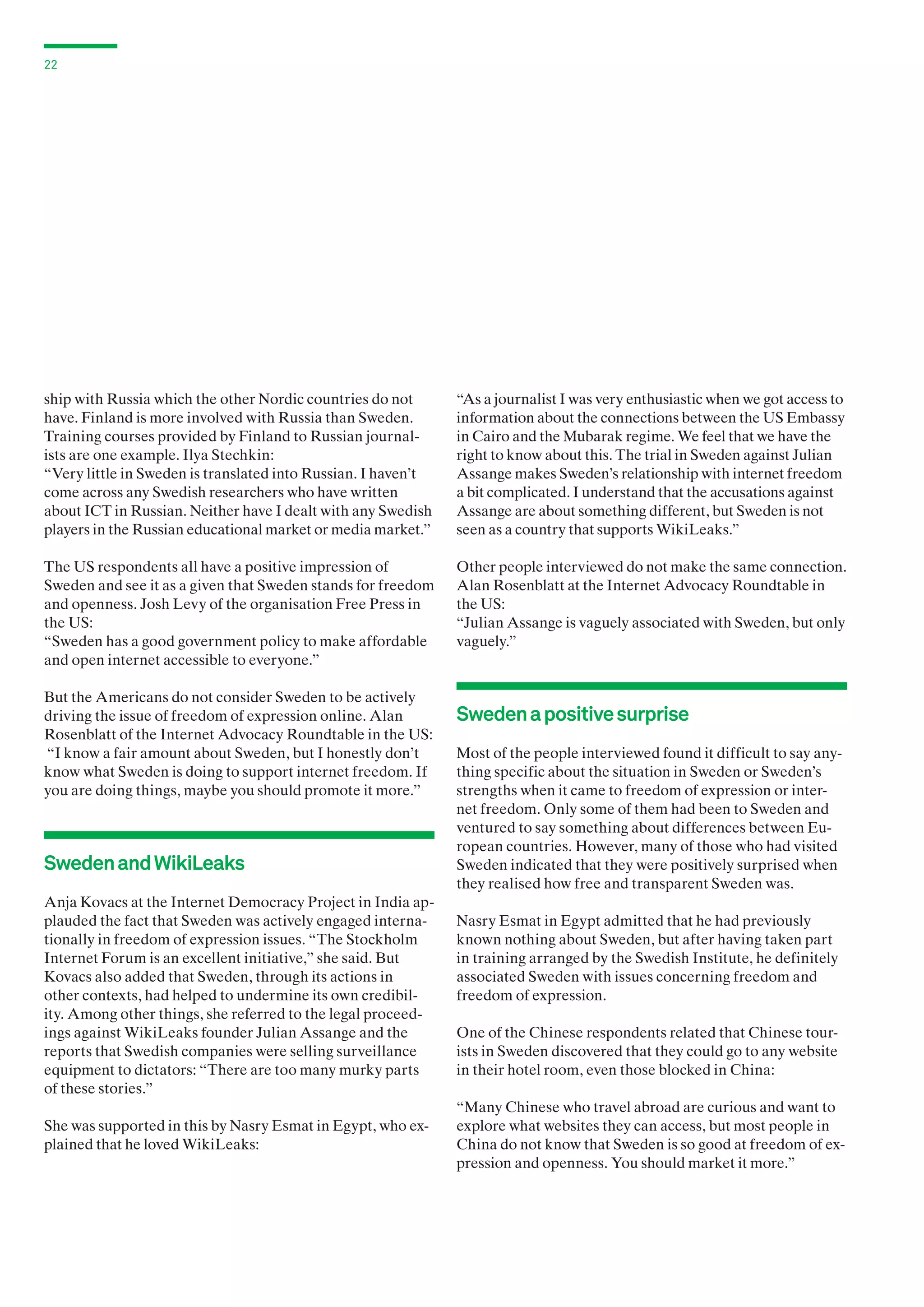 22

ship with Russia which the other Nordic countries do not
have. Finland is more involved with Russia than Sweden.
Training courses provided by Finland to Russian journalists are one example. Ilya Stechkin:
“Very little in Sweden is translated into Russian. I haven’t
come across any Swedish researchers who have written
about ICT in Russian. Neither have I dealt with any Swedish
players in the Russian educational market or media market.”

“As a journalist I was very enthusiastic when we got access to
information about the connections between the US Embassy
in Cairo and the Mubarak regime. We feel that we have the
right to know about this. The trial in Sweden against Julian
Assange makes Sweden’s relationship with internet freedom
a bit complicated. I understand that the accusations against
Assange are about something different, but Sweden is not
seen as a country that supports WikiLeaks.”

The US respondents all have a positive impression of
Sweden and see it as a given that Sweden stands for freedom
and openness. Josh Levy of the organisation Free Press in
the US:
“Sweden has a good government policy to make affordable
and open internet accessible to everyone.”

Other people interviewed do not make the same connection.
Alan Rosenblatt at the Internet Advocacy Roundtable in
the US:
“Julian Assange is vaguely associated with Sweden, but only
vaguely.”

But the Americans do not consider Sweden to be actively
driving the issue of freedom of expression online. Alan
Rosenblatt of the Internet Advocacy Roundtable in the US:
“I know a fair amount about Sweden, but I honestly don’t
know what Sweden is doing to support internet freedom. If
you are doing things, maybe you should promote it more.”

Sweden and WikiLeaks
Anja Kovacs at the Internet Democracy Project in India applauded the fact that Sweden was actively engaged internationally in freedom of expression issues. “The Stockholm
Internet Forum is an excellent initiative,” she said. But
Kovacs also added that Sweden, through its actions in
other contexts, had helped to undermine its own credibility. Among other things, she referred to the legal proceedings against WikiLeaks founder Julian Assange and the
reports that Swedish companies were selling surveillance
equipment to dictators: “There are too many murky parts
of these stories.”
She was supported in this by Nasry Esmat in Egypt, who explained that he loved WikiLeaks:

Sweden a positive surprise
Most of the people interviewed found it difficult to say anything specific about the situation in Sweden or Sweden’s
strengths when it came to freedom of expression or internet freedom. Only some of them had been to Sweden and
ventured to say something about differences between European countries. However, many of those who had visited
Sweden indicated that they were positively surprised when
they realised how free and transparent Sweden was.
Nasry Esmat in Egypt admitted that he had previously
known nothing about Sweden, but after having taken part
in training arranged by the Swedish Institute, he definitely
associated Sweden with issues concerning freedom and
freedom of expression.
One of the Chinese respondents related that Chinese tourists in Sweden discovered that they could go to any website
in their hotel room, even those blocked in China:
“Many Chinese who travel abroad are curious and want to
explore what websites they can access, but most people in
China do not know that Sweden is so good at freedom of expression and openness. You should market it more.”

 