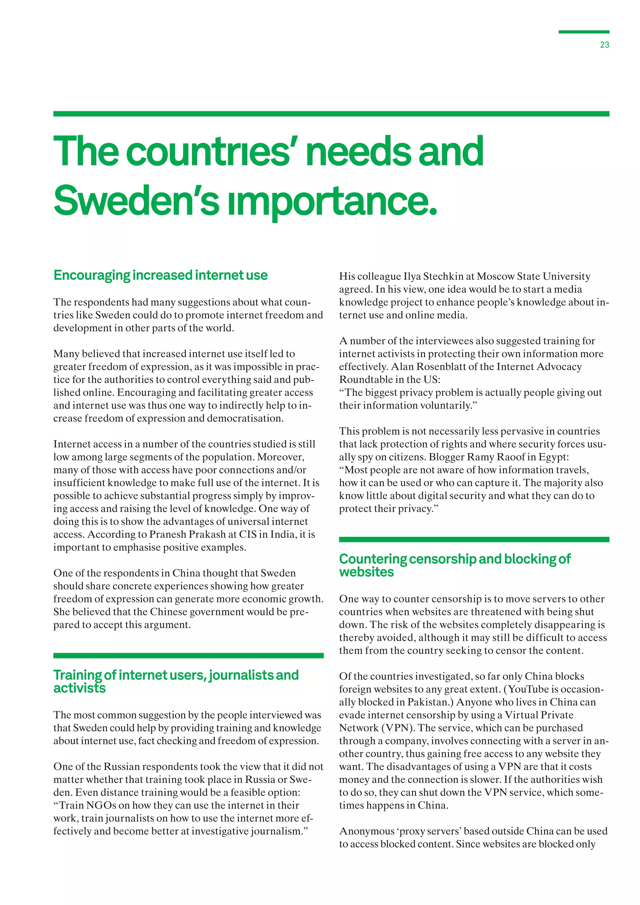 23

The countrıes’ needs and
Sweden’s ımportance.
Encouraging increased internet use
The respondents had many suggestions about what countries like Sweden could do to promote internet freedom and
development in other parts of the world.
Many believed that increased internet use itself led to
greater freedom of expression, as it was impossible in practice for the authorities to control everything said and published online. Encouraging and facilitating greater access
and internet use was thus one way to indirectly help to increase freedom of expression and democratisation.
Internet access in a number of the countries studied is still
low among large segments of the population. Moreover,
many of those with access have poor connections and/or
insufficient knowledge to make full use of the internet. It is
possible to achieve substantial progress simply by improving access and raising the level of knowledge. One way of
doing this is to show the advantages of universal internet
access. According to Pranesh Prakash at CIS in India, it is
important to emphasise positive examples.
One of the respondents in China thought that Sweden
should share concrete experiences showing how greater
freedom of expression can generate more economic growth.
She believed that the Chinese government would be prepared to accept this argument.

Training of internet users, journalists and
activists
The most common suggestion by the people interviewed was
that Sweden could help by providing training and knowledge
about internet use, fact checking and freedom of expression.
One of the Russian respondents took the view that it did not
matter whether that training took place in Russia or Sweden. Even distance training would be a feasible option:
“Train NGOs on how they can use the internet in their
work, train journalists on how to use the internet more effectively and become better at investigative journalism.”

His colleague Ilya Stechkin at Moscow State University
agreed. In his view, one idea would be to start a media
knowledge project to enhance people’s knowledge about internet use and online media.
A number of the interviewees also suggested training for
internet activists in protecting their own information more
effectively. Alan Rosenblatt of the Internet Advocacy
Roundtable in the US:
“The biggest privacy problem is actually people giving out
their information voluntarily.”
This problem is not necessarily less pervasive in countries
that lack protection of rights and where security forces usually spy on citizens. Blogger Ramy Raoof in Egypt:
“Most people are not aware of how information travels,
how it can be used or who can capture it. The majority also
know little about digital security and what they can do to
protect their privacy.”

Countering censorship and blocking of
websites
One way to counter censorship is to move servers to other
countries when websites are threatened with being shut
down. The risk of the websites completely disappearing is
thereby avoided, although it may still be difficult to access
them from the country seeking to censor the content.
Of the countries investigated, so far only China blocks
foreign websites to any great extent. (YouTube is occasionally blocked in Pakistan.) Anyone who lives in China can
evade internet censorship by using a Virtual Private
Network (VPN). The service, which can be purchased
through a company, involves connecting with a server in another country, thus gaining free access to any website they
want. The disadvantages of using a VPN are that it costs
money and the connection is slower. If the authorities wish
to do so, they can shut down the VPN service, which sometimes happens in China.
Anonymous ‘proxy servers’ based outside China can be used
to access blocked content. Since websites are blocked only

 