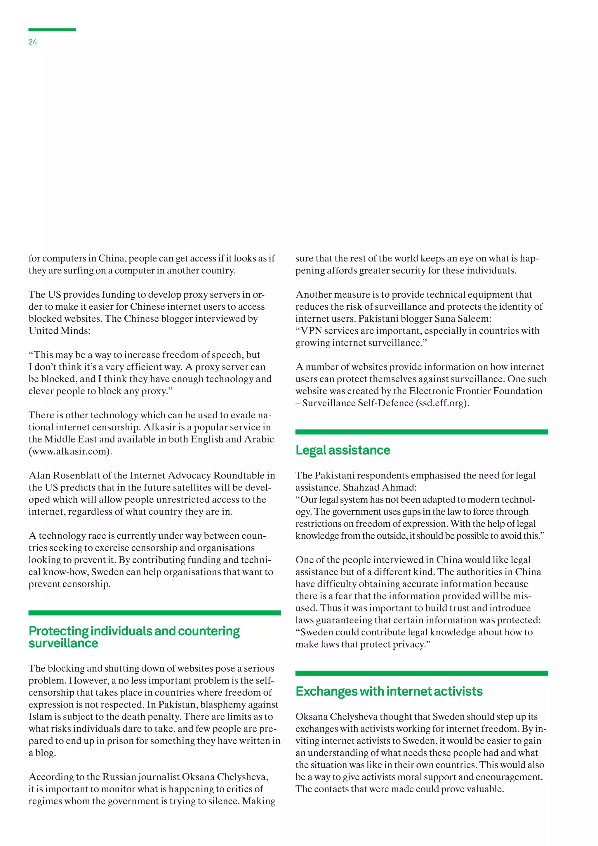 24

for computers in China, people can get access if it looks as if
they are surfing on a computer in another country.

sure that the rest of the world keeps an eye on what is happening affords greater security for these individuals.

The US provides funding to develop proxy servers in order to make it easier for Chinese internet users to access
blocked websites. The Chinese blogger interviewed by
United Minds:

Another measure is to provide technical equipment that
reduces the risk of surveillance and protects the identity of
internet users. Pakistani blogger Sana Saleem:
“VPN services are important, especially in countries with
growing internet surveillance.”

“This may be a way to increase freedom of speech, but
I don’t think it’s a very efficient way. A proxy server can
be blocked, and I think they have enough technology and
clever people to block any proxy.”
There is other technology which can be used to evade national internet censorship. Alkasir is a popular service in
the Middle East and available in both English and Arabic
(www.alkasir.com).
Alan Rosenblatt of the Internet Advocacy Roundtable in
the US predicts that in the future satellites will be developed which will allow people unrestricted access to the
internet, regardless of what country they are in.
A technology race is currently under way between countries seeking to exercise censorship and organisations
looking to prevent it. By contributing funding and technical know-how, Sweden can help organisations that want to
prevent censorship.

Protecting individuals and countering
surveillance
The blocking and shutting down of websites pose a serious
problem. However, a no less important problem is the selfcensorship that takes place in countries where freedom of
expression is not respected. In Pakistan, blasphemy against
Islam is subject to the death penalty. There are limits as to
what risks individuals dare to take, and few people are prepared to end up in prison for something they have written in
a blog.
According to the Russian journalist Oksana Chelysheva,
it is important to monitor what is happening to critics of
regimes whom the government is trying to silence. Making

A number of websites provide information on how internet
users can protect themselves against surveillance. One such
website was created by the Electronic Frontier Foundation
– Surveillance Self-Defence (ssd.eff.org).

Legal assistance
The Pakistani respondents emphasised the need for legal
assistance. Shahzad Ahmad:
“Our legal system has not been adapted to modern technology. The government uses gaps in the law to force through
restrictions on freedom of expression. With the help of legal
knowledge from the outside, it should be possible to avoid this.”
One of the people interviewed in China would like legal
assistance but of a different kind. The authorities in China
have difficulty obtaining accurate information because
there is a fear that the information provided will be misused. Thus it was important to build trust and introduce
laws guaranteeing that certain information was protected:
“Sweden could contribute legal knowledge about how to
make laws that protect privacy.”

Exchanges with internet activists
Oksana Chelysheva thought that Sweden should step up its
exchanges with activists working for internet freedom. By inviting internet activists to Sweden, it would be easier to gain
an understanding of what needs these people had and what
the situation was like in their own countries. This would also
be a way to give activists moral support and encouragement.
The contacts that were made could prove valuable.

 