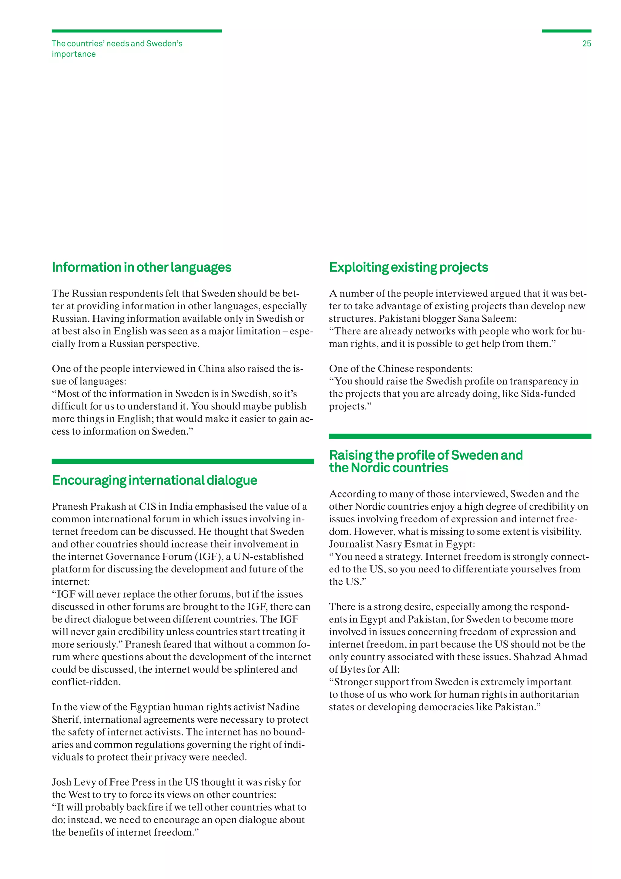 The countries’ needs and Sweden’s
importance

25

Information in other languages

Exploiting existing projects

The Russian respondents felt that Sweden should be better at providing information in other languages, especially
Russian. Having information available only in Swedish or
at best also in English was seen as a major limitation – especially from a Russian perspective.

A number of the people interviewed argued that it was better to take advantage of existing projects than develop new
structures. Pakistani blogger Sana Saleem:
“There are already networks with people who work for human rights, and it is possible to get help from them.”

One of the people interviewed in China also raised the issue of languages:
“Most of the information in Sweden is in Swedish, so it’s
difficult for us to understand it. You should maybe publish
more things in English; that would make it easier to gain access to information on Sweden.”

One of the Chinese respondents:
“You should raise the Swedish profile on transparency in
the projects that you are already doing, like Sida-funded
projects.”

Encouraging international dialogue
Pranesh Prakash at CIS in India emphasised the value of a
common international forum in which issues involving internet freedom can be discussed. He thought that Sweden
and other countries should increase their involvement in
the internet Governance Forum (IGF), a UN-established
platform for discussing the development and future of the
internet:
“IGF will never replace the other forums, but if the issues
discussed in other forums are brought to the IGF, there can
be direct dialogue between different countries. The IGF
will never gain credibility unless countries start treating it
more seriously.” Pranesh feared that without a common forum where questions about the development of the internet
could be discussed, the internet would be splintered and
conflict-ridden.
In the view of the Egyptian human rights activist Nadine
Sherif, international agreements were necessary to protect
the safety of internet activists. The internet has no bound­
aries and common regulations governing the right of individuals to protect their privacy were needed.
Josh Levy of Free Press in the US thought it was risky for
the West to try to force its views on other countries:
“It will probably backfire if we tell other countries what to
do; instead, we need to encourage an open dialogue about
the benefits of internet freedom.”

Raising the profile of Sweden and
the Nordic countries
According to many of those interviewed, Sweden and the
other Nordic countries enjoy a high degree of credibility on
issues involving freedom of expression and internet freedom. However, what is missing to some extent is visibility.
Journalist Nasry Esmat in Egypt:
“You need a strategy. Internet freedom is strongly connected to the US, so you need to differentiate yourselves from
the US.”
There is a strong desire, especially among the respondents in Egypt and Pakistan, for Sweden to become more
involved in issues concerning freedom of expression and
internet freedom, in part because the US should not be the
only country associated with these issues. Shahzad Ahmad
of Bytes for All:
“Stronger support from Sweden is extremely important
to those of us who work for human rights in authoritarian
states or developing democracies like Pakistan.”

 