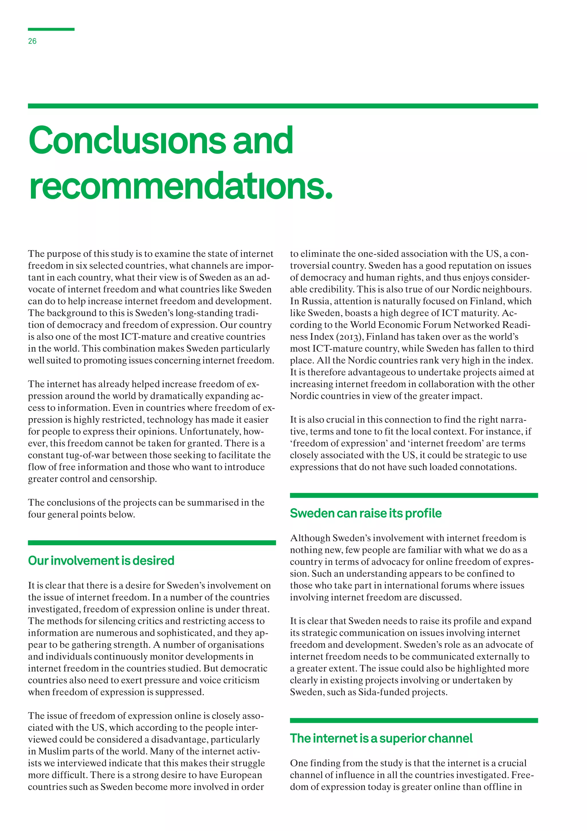 26

Conclusıons and
recommendatıons.
The purpose of this study is to examine the state of internet
freedom in six selected countries, what channels are important in each country, what their view is of Sweden as an advocate of internet freedom and what countries like Sweden
can do to help increase internet freedom and development.
The background to this is Sweden’s long-standing tradition of democracy and freedom of expression. Our country
is also one of the most ICT-mature and creative countries
in the world. This combination makes Sweden particularly
well suited to promoting issues concerning internet freedom.
The internet has already helped increase freedom of expression around the world by dramatically expanding access to information. Even in countries where freedom of expression is highly restricted, technology has made it easier
for people to express their opinions. Unfortunately, however, this freedom cannot be taken for granted. There is a
constant tug-of-war between those seeking to facilitate the
flow of free information and those who want to introduce
greater control and censorship.
The conclusions of the projects can be summarised in the
four general points below.

Our involvement is desired
It is clear that there is a desire for Sweden’s involvement on
the issue of internet freedom. In a number of the countries
investigated, freedom of expression online is under threat.
The methods for silencing critics and restricting access to
information are numerous and sophisticated, and they appear to be gathering strength. A number of organisations
and individuals continuously monitor developments in
internet freedom in the countries studied. But democratic
countries also need to exert pressure and voice criticism
when freedom of expression is suppressed.
The issue of freedom of expression online is closely associated with the US, which according to the people interviewed could be considered a disadvantage, particularly
in Muslim parts of the world. Many of the internet activists we interviewed indicate that this makes their struggle
more difficult. There is a strong desire to have European
countries such as Sweden become more involved in order

to eliminate the one-sided association with the US, a controversial country. Sweden has a good reputation on issues
of democracy and human rights, and thus enjoys considerable credibility. This is also true of our Nordic neighbours.
In Russia, attention is naturally focused on Finland, which
like Sweden, boasts a high degree of ICT maturity. According to the World Economic Forum Networked Readiness Index (2013), Finland has taken over as the world’s
most ICT-mature country, while Sweden has fallen to third
place. All the Nordic countries rank very high in the index.
It is therefore advantageous to undertake projects aimed at
increasing internet freedom in collaboration with the other
Nordic countries in view of the greater impact.
It is also crucial in this connection to find the right narrative, terms and tone to fit the local context. For instance, if
‘freedom of expression’ and ‘internet freedom’ are terms
closely associated with the US, it could be strategic to use
expressions that do not have such loaded connotations.

Sweden can raise its profile
Although Sweden’s involvement with internet freedom is
nothing new, few people are familiar with what we do as a
country in terms of advocacy for online freedom of expression. Such an understanding appears to be confined to
those who take part in international forums where issues
involving internet freedom are discussed.
It is clear that Sweden needs to raise its profile and expand
its strategic communication on issues involving internet
freedom and development. Sweden’s role as an advocate of
internet freedom needs to be communicated externally to
a greater extent. The issue could also be highlighted more
clearly in existing projects involving or undertaken by
Sweden, such as Sida-funded projects.

The internet is a superior channel
One finding from the study is that the internet is a crucial
channel of influence in all the countries investigated. Freedom of expression today is greater online than offline in

 