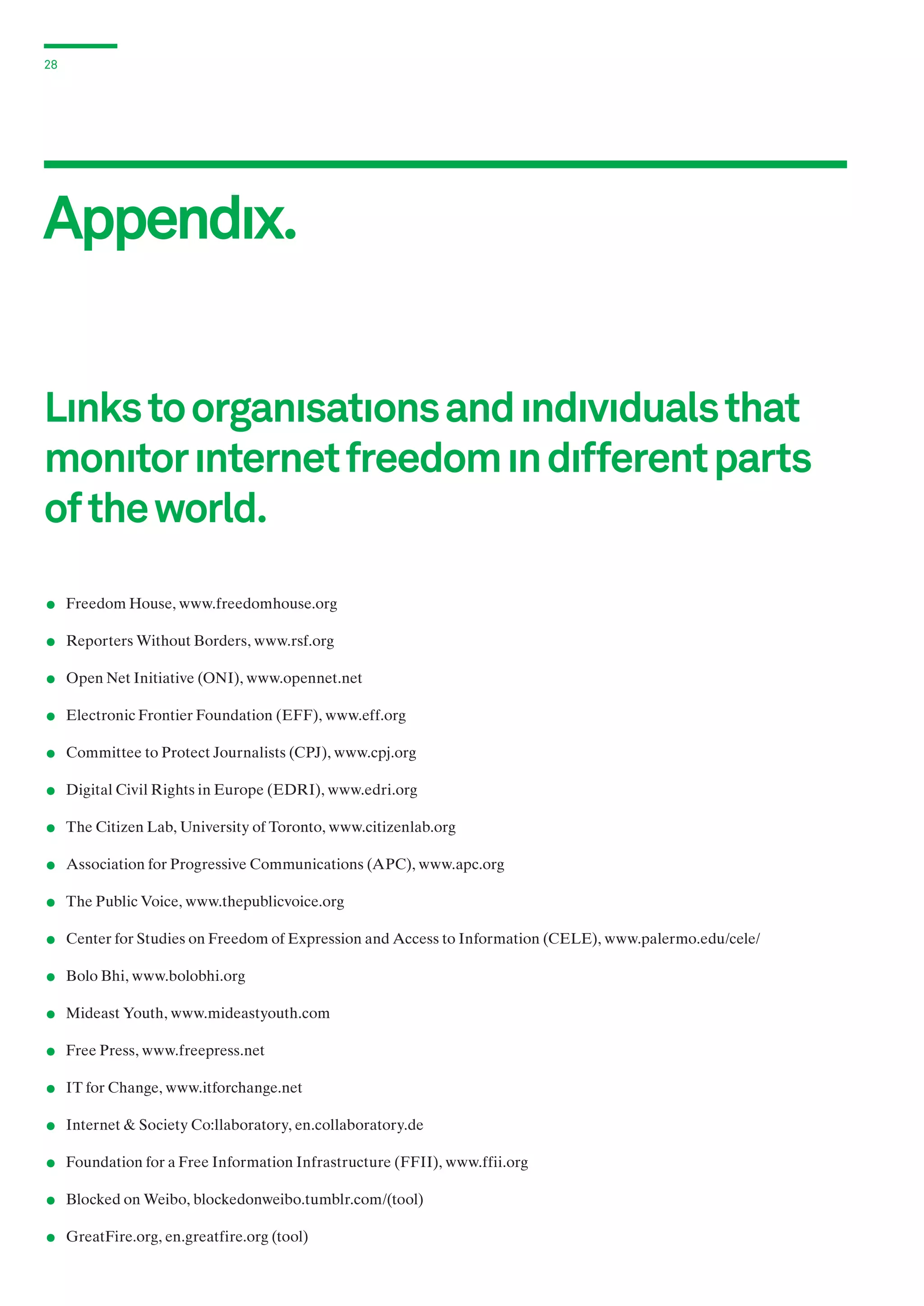 28

Appendıx.
Lınks to organısatıons and ındıvıduals that
monıtor ınternet freedom ın dıfferent parts
of the world.

.
.
.
.
.
.
.
.
.
.
.
.
.
.
.
.
.
.

	 Freedom House, www.freedomhouse.org
	 Reporters Without Borders, www.rsf.org
	 Open Net Initiative (ONI), www.opennet.net
	 Electronic Frontier Foundation (EFF), www.eff.org
	 Committee to Protect Journalists (CPJ), www.cpj.org
	 Digital Civil Rights in Europe (EDRI), www.edri.org
	 The Citizen Lab, University of Toronto, www.citizenlab.org
	 Association for Progressive Communications (APC), www.apc.org
	 The Public Voice, www.thepublicvoice.org
	 Center for Studies on Freedom of Expression and Access to Information (CELE), www.palermo.edu/cele/
	 Bolo Bhi, www.bolobhi.org
	 Mideast Youth, www.mideastyouth.com
	 Free Press, www.freepress.net
	 IT for Change, www.itforchange.net
	 Internet & Society Co:llaboratory, en.collaboratory.de
	 Foundation for a Free Information Infrastructure (FFII), www.ffii.org
	 Blocked on Weibo, blockedonweibo.tumblr.com/(tool)
	 GreatFire.org, en.greatfire.org (tool)

 