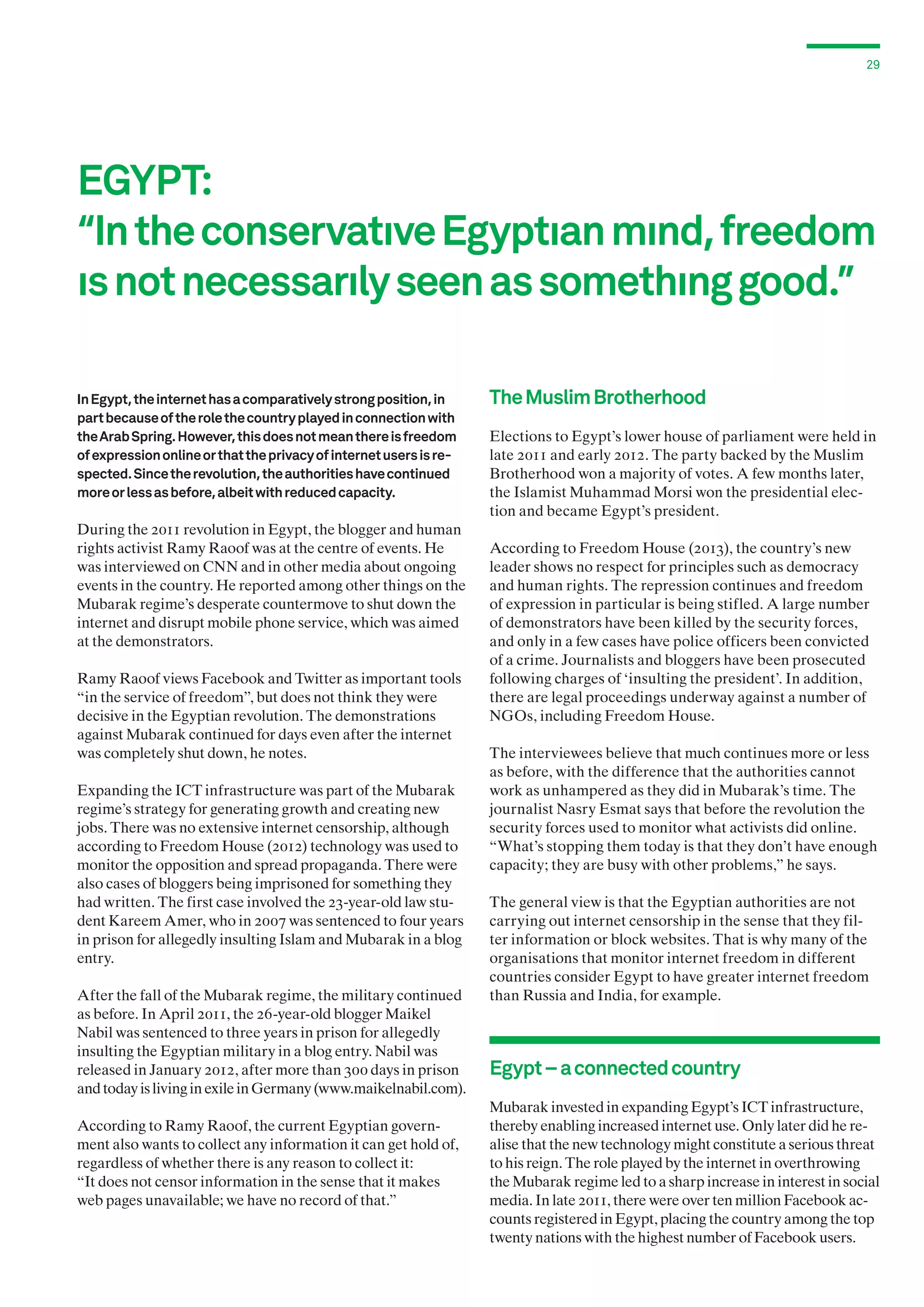 29

EGYPT:
“In the conservatıve Egyptıan mınd, freedom
ıs not necessarıly seen as somethıng good.”
In Egypt, the internet has a comparatively strong position, in
part because of the role the country played in connection with
the Arab Spring. However, this does not mean there is freedom
of expression online or that the privacy of internet users is respected. Since the revolution, the authorities have continued
more or less as before, albeit with reduced capacity.

During the 2011 revolution in Egypt, the blogger and human
rights activist Ramy Raoof was at the centre of events. He
was interviewed on CNN and in other media about ongoing
events in the country. He reported among other things on the
Mubarak regime’s desperate countermove to shut down the
internet and disrupt mobile phone service, which was aimed
at the demonstrators.
Ramy Raoof views Facebook and Twitter as important tools
“in the service of freedom”, but does not think they were
decisive in the Egyptian revolution. The demonstrations
against Mubarak continued for days even after the internet
was completely shut down, he notes.
Expanding the ICT infrastructure was part of the Mubarak
regime’s strategy for generating growth and creating new
jobs. There was no extensive internet censorship, although
according to Freedom House (2012) technology was used to
monitor the opposition and spread propaganda. There were
also cases of bloggers being imprisoned for something they
had written. The first case involved the 23-year-old law student Kareem Amer, who in 2007 was sentenced to four years
in prison for allegedly insulting Islam and Mubarak in a blog
entry.
After the fall of the Mubarak regime, the military continued
as before. In April 2011, the 26-year-old blogger Maikel
Nabil was sentenced to three years in prison for allegedly
insulting the Egyptian military in a blog entry. Nabil was
released in January 2012, after more than 300 days in prison
and today is living in exile in Germany (www.maikelnabil.com).
According to Ramy Raoof, the current Egyptian government also wants to collect any information it can get hold of,
regardless of whether there is any reason to collect it:
“It does not censor information in the sense that it makes
web pages unavailable; we have no record of that.”

The Muslim Brotherhood
Elections to Egypt’s lower house of parliament were held in
late 2011 and early 2012. The party backed by the Muslim
Brotherhood won a majority of votes. A few months later,
the Islamist Muhammad Morsi won the presidential election and became Egypt’s president.
According to Freedom House (2013), the country’s new
leader shows no respect for principles such as democracy
and human rights. The repression continues and freedom
of expression in particular is being stifled. A large number
of demonstrators have been killed by the security forces,
and only in a few cases have police officers been convicted
of a crime. Journalists and bloggers have been prosecuted
following charges of ‘insulting the president’. In addition,
there are legal proceedings underway against a number of
NGOs, including Freedom House.
The interviewees believe that much continues more or less
as before, with the difference that the authorities cannot
work as unhampered as they did in Mubarak’s time. The
journalist Nasry Esmat says that before the revolution the
security forces used to monitor what activists did online.
“What’s stopping them today is that they don’t have enough
capacity; they are busy with other problems,” he says.
The general view is that the Egyptian authorities are not
carrying out internet censorship in the sense that they filter information or block websites. That is why many of the
organisations that monitor internet freedom in different
countries consider Egypt to have greater internet freedom
than Russia and India, for example.

Egypt – a connected country
Mubarak invested in expanding Egypt’s ICT infrastructure,
thereby enabling increased internet use. Only later did he realise that the new technology might constitute a serious threat
to his reign. The role played by the internet in overthrowing
the Mubarak regime led to a sharp increase in interest in social
media. In late 2011, there were over ten million Facebook accounts registered in Egypt, placing the country among the top
twenty nations with the highest number of Facebook users.

 