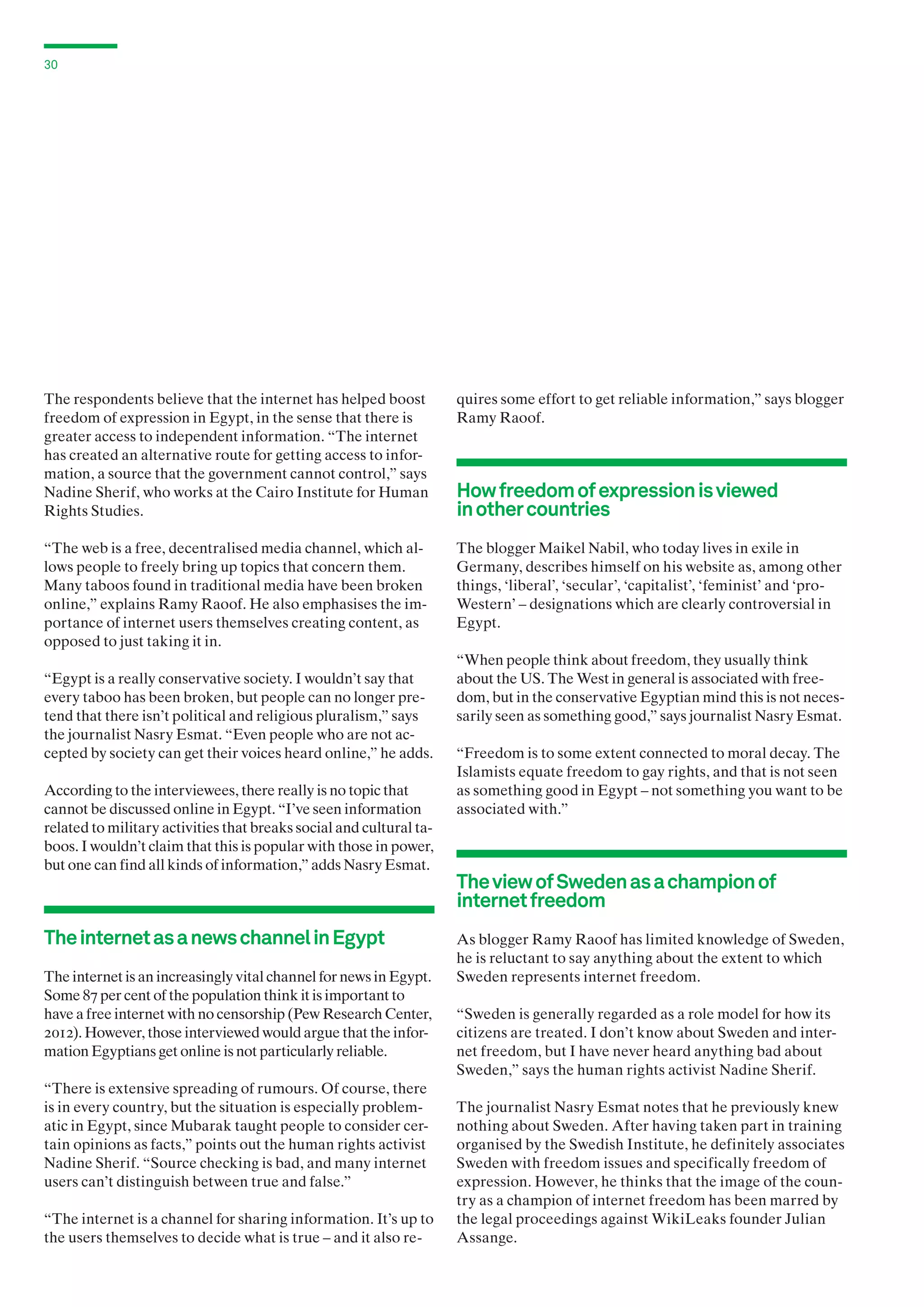 30

The respondents believe that the internet has helped boost
freedom of expression in Egypt, in the sense that there is
greater access to independent information. “The internet
has created an alternative route for getting access to information, a source that the government cannot control,” says
Nadine Sherif, who works at the Cairo Institute for Human
Rights Studies.

quires some effort to get reliable information,” says blogger
Ramy Raoof.

“The web is a free, decentralised media channel, which allows people to freely bring up topics that concern them.
Many taboos found in traditional media have been broken
online,” explains Ramy Raoof. He also emphasises the importance of internet users themselves creating content, as
opposed to just taking it in.

The blogger Maikel Nabil, who today lives in exile in
Germany, describes himself on his website as, among other
things, ‘liberal’, ‘secular’, ‘capitalist’, ‘feminist’ and ‘proWestern’ – designations which are clearly controversial in
Egypt.

“Egypt is a really conservative society. I wouldn’t say that
every taboo has been broken, but people can no longer pretend that there isn’t political and religious pluralism,” says
the journalist Nasry Esmat. “Even people who are not accepted by society can get their voices heard online,” he adds.
According to the interviewees, there really is no topic that
cannot be discussed online in Egypt. “I’ve seen information
related to military activities that breaks social and cultural taboos. I wouldn’t claim that this is popular with those in power,
but one can find all kinds of information,” adds Nasry Esmat.

The internet as a news channel in Egypt
The internet is an increasingly vital channel for news in Egypt.
Some 87 per cent of the population think it is important to
have a free internet with no censorship (Pew Research Center,
2012). However, those interviewed would argue that the information Egyptians get online is not particularly reliable.
“There is extensive spreading of rumours. Of course, there
is in every country, but the situation is especially problematic in Egypt, since Mubarak taught people to consider certain opinions as facts,” points out the human rights activist
Nadine Sherif. “Source checking is bad, and many internet
users can’t distinguish between true and false.”
“The internet is a channel for sharing information. It’s up to
the users themselves to decide what is true – and it also re-

How freedom of expression is viewed
in other countries

“When people think about freedom, they usually think
about the US. The West in general is associated with freedom, but in the conservative Egyptian mind this is not necessarily seen as something good,” says journalist Nasry Esmat.
“Freedom is to some extent connected to moral decay. The
Islamists equate freedom to gay rights, and that is not seen
as something good in Egypt – not something you want to be
associated with.”

The view of Sweden as a champion of
internet freedom
As blogger Ramy Raoof has limited knowledge of Sweden,
he is reluctant to say anything about the extent to which
Sweden represents internet freedom.
“Sweden is generally regarded as a role model for how its
citizens are treated. I don’t know about Sweden and internet freedom, but I have never heard anything bad about
Sweden,” says the human rights activist Nadine Sherif.
The journalist Nasry Esmat notes that he previously knew
nothing about Sweden. After having taken part in training
organised by the Swedish Institute, he definitely associates
Sweden with freedom issues and specifically freedom of
expression. However, he thinks that the image of the country as a champion of internet freedom has been marred by
the legal proceedings against WikiLeaks founder Julian
Assange.

 