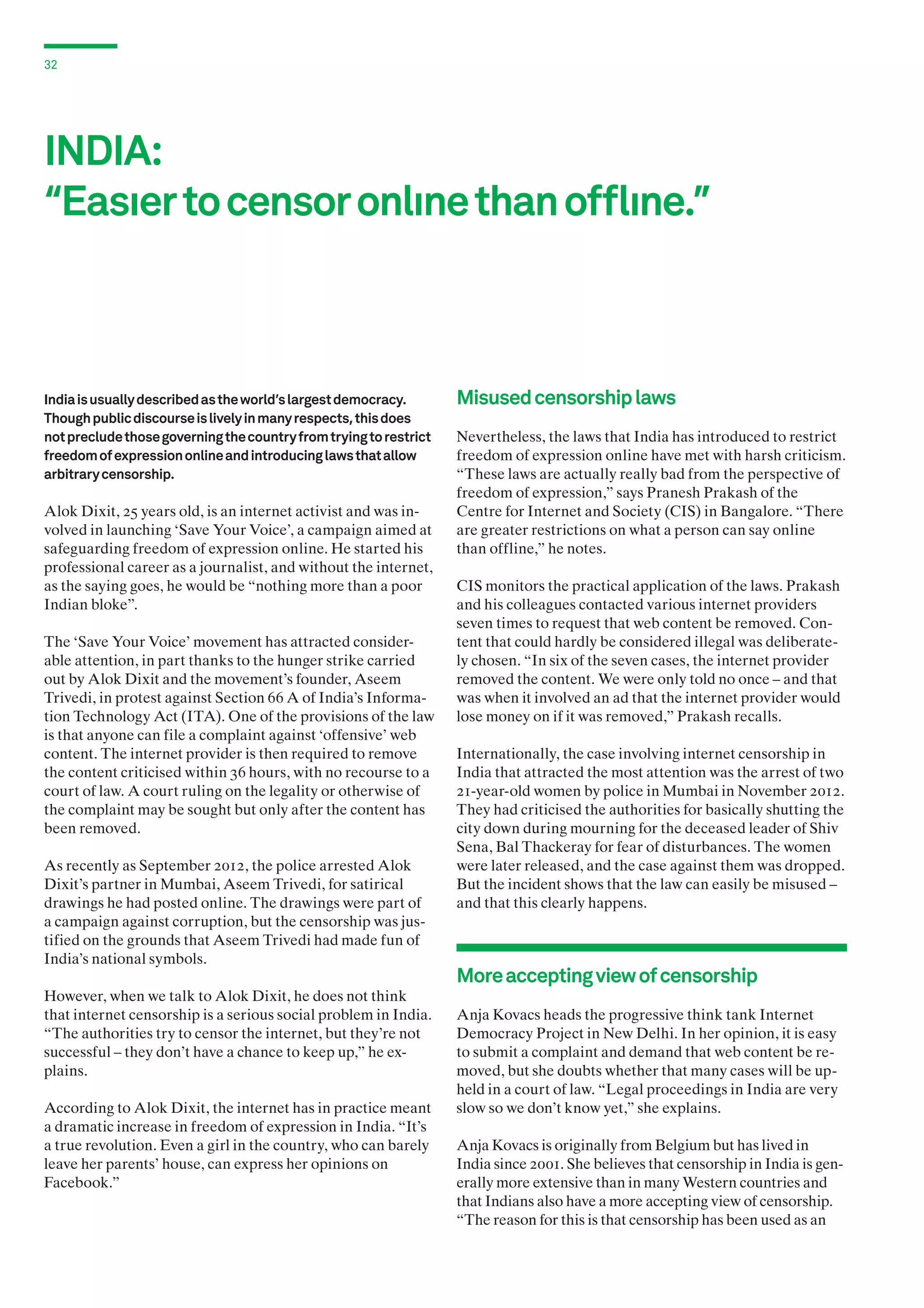 32

INDIA:
“Easıer to censor onlıne than offlıne.”

India is usually described as the world’s largest democracy.
Though public discourse is lively in many respects, this does
not preclude those governing the country from trying to restrict
freedom of expression online and introducing laws that allow
arbitrary censorship.

Alok Dixit, 25 years old, is an internet activist and was involved in launching ‘Save Your Voice’, a campaign aimed at
safeguarding freedom of expression online. He started his
professional career as a journalist, and without the internet,
as the saying goes, he would be “nothing more than a poor
Indian bloke”.
The ‘Save Your Voice’ movement has attracted considerable attention, in part thanks to the hunger strike carried
out by Alok Dixit and the movement’s founder, Aseem
Trivedi, in protest against Section 66 A of India’s Information Technology Act (ITA). One of the provisions of the law
is that anyone can file a complaint against ‘offensive’ web
content. The internet provider is then required to remove
the content criticised within 36 hours, with no recourse to a
court of law. A court ruling on the legality or otherwise of
the complaint may be sought but only after the content has
been removed.
As recently as September 2012, the police arrested Alok
Dixit’s partner in Mumbai, Aseem Trivedi, for satirical
drawings he had posted online. The drawings were part of
a campaign against corruption, but the censorship was justified on the grounds that Aseem Trivedi had made fun of
India’s national symbols.
However, when we talk to Alok Dixit, he does not think
that internet censorship is a serious social problem in India.
“The authorities try to censor the internet, but they’re not
successful – they don’t have a chance to keep up,” he explains.
According to Alok Dixit, the internet has in practice meant
a dramatic increase in freedom of expression in India. “It’s
a true revolution. Even a girl in the country, who can barely
leave her parents’ house, can express her opinions on
Facebook.”

Misused censorship laws
Nevertheless, the laws that India has introduced to restrict
freedom of expression online have met with harsh criticism.
“These laws are actually really bad from the perspective of
freedom of expression,” says Pranesh Prakash of the
Centre for Internet and Society (CIS) in Bangalore. “There
are greater restrictions on what a person can say online
than offline,” he notes.
CIS monitors the practical application of the laws. Prakash
and his colleagues contacted various internet providers
seven times to request that web content be removed. Content that could hardly be considered illegal was deliberately chosen. “In six of the seven cases, the internet provider
removed the content. We were only told no once – and that
was when it involved an ad that the internet provider would
lose money on if it was removed,” Prakash recalls.
Internationally, the case involving internet censorship in
India that attracted the most attention was the arrest of two
21-year-old women by police in Mumbai in November 2012.
They had criticised the authorities for basically shutting the
city down during mourning for the deceased leader of Shiv
Sena, Bal Thackeray for fear of disturbances. The women
were later released, and the case against them was dropped.
But the incident shows that the law can easily be misused –
and that this clearly happens.

More accepting view of censorship
Anja Kovacs heads the progressive think tank Internet
Democracy Project in New Delhi. In her opinion, it is easy
to submit a complaint and demand that web content be removed, but she doubts whether that many cases will be upheld in a court of law. “Legal proceedings in India are very
slow so we don’t know yet,” she explains.
Anja Kovacs is originally from Belgium but has lived in
India since 2001. She believes that censorship in India is generally more extensive than in many Western countries and
that Indians also have a more accepting view of censorship.
“The reason for this is that censorship has been used as an

 