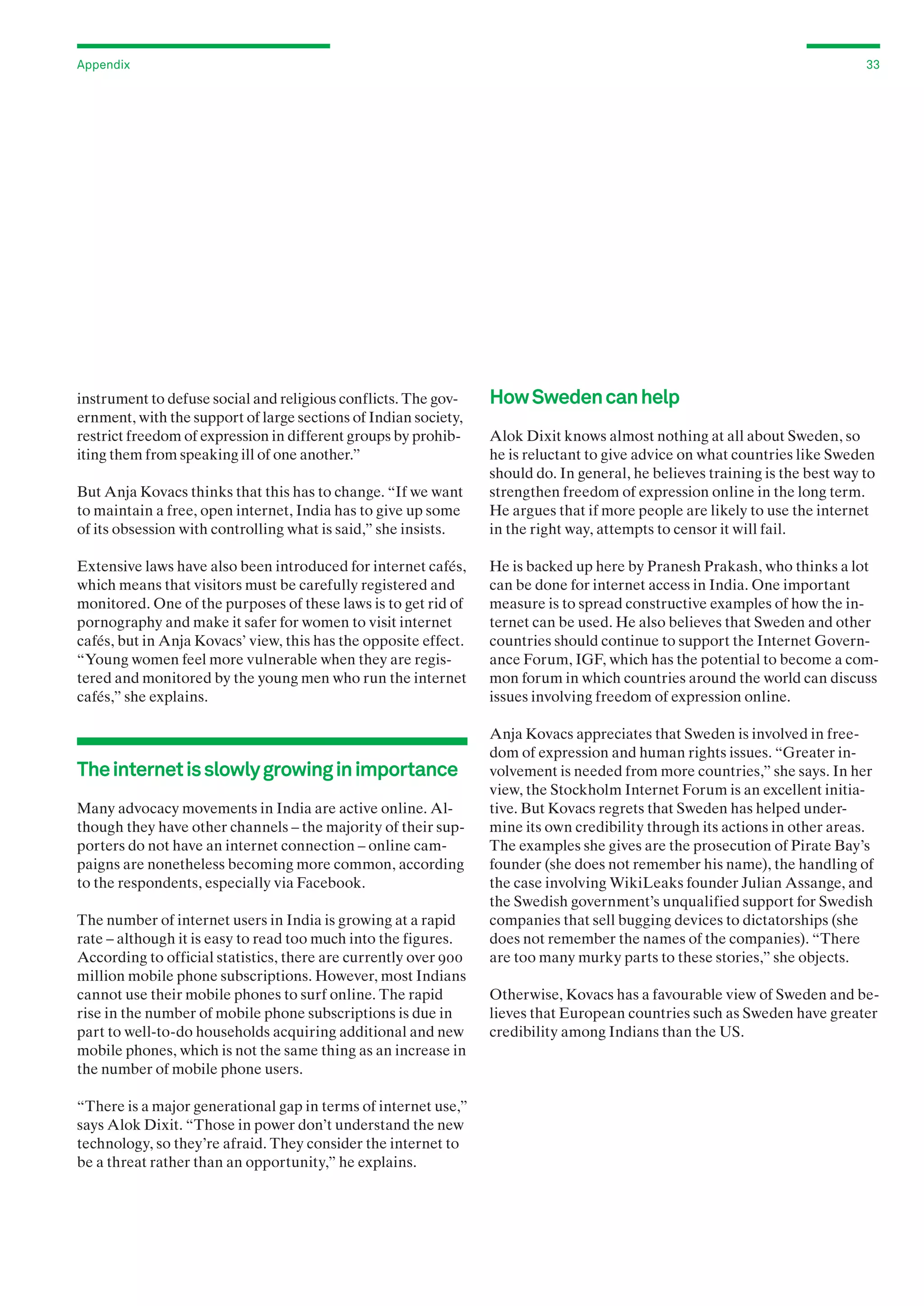 Appendix

instrument to defuse social and religious conflicts. The government, with the support of large sections of Indian society,
restrict freedom of expression in different groups by prohibiting them from speaking ill of one another.”

33

How Sweden can help

But Anja Kovacs thinks that this has to change. “If we want
to maintain a free, open internet, India has to give up some
of its obsession with controlling what is said,” she insists.

Alok Dixit knows almost nothing at all about Sweden, so
he is reluctant to give advice on what countries like Sweden
should do. In general, he believes training is the best way to
strengthen freedom of expression online in the long term.
He argues that if more people are likely to use the internet
in the right way, attempts to censor it will fail.

Extensive laws have also been introduced for internet cafés,
which means that visitors must be carefully registered and
monitored. One of the purposes of these laws is to get rid of
pornography and make it safer for women to visit internet
cafés, but in Anja Kovacs’ view, this has the opposite effect.
“Young women feel more vulnerable when they are registered and monitored by the young men who run the internet
cafés,” she explains.

He is backed up here by Pranesh Prakash, who thinks a lot
can be done for internet access in India. One important
measure is to spread constructive examples of how the internet can be used. He also believes that Sweden and other
countries should continue to support the Internet Governance Forum, IGF, which has the potential to become a common forum in which countries around the world can discuss
issues involving freedom of expression online.

The internet is slowly growing in importance
Many advocacy movements in India are active online. Although they have other channels – the majority of their supporters do not have an internet connection – online campaigns are nonetheless becoming more common, according
to the respondents, especially via Facebook.
The number of internet users in India is growing at a rapid
rate – although it is easy to read too much into the figures.
According to official statistics, there are currently over 900
million mobile phone subscriptions. However, most Indians
cannot use their mobile phones to surf online. The rapid
rise in the number of mobile phone subscriptions is due in
part to well-to-do households acquiring additional and new
mobile phones, which is not the same thing as an increase in
the number of mobile phone users.
“There is a major generational gap in terms of internet use,”
says Alok Dixit. “Those in power don’t understand the new
technology, so they’re afraid. They consider the internet to
be a threat rather than an opportunity,” he explains.

Anja Kovacs appreciates that Sweden is involved in freedom of expression and human rights issues. “Greater involvement is needed from more countries,” she says. In her
view, the Stockholm Internet Forum is an excellent initiative. But Kovacs regrets that Sweden has helped undermine its own credibility through its actions in other areas.
The examples she gives are the prosecution of Pirate Bay’s
founder (she does not remember his name), the handling of
the case involving WikiLeaks founder Julian Assange, and
the Swedish government’s unqualified support for Swedish
companies that sell bugging devices to dictatorships (she
does not remember the names of the companies). “There
are too many murky parts to these stories,” she objects.
Otherwise, Kovacs has a favourable view of Sweden and believes that European countries such as Sweden have greater
credibility among Indians than the US.

 