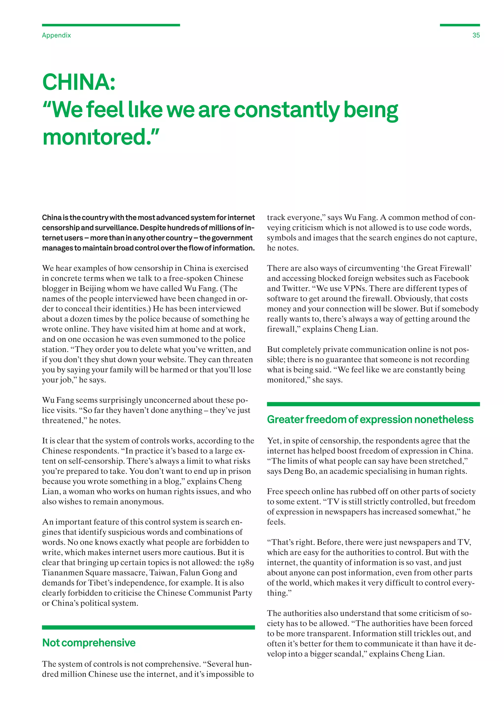 Appendix

35

CHINA:
“We feel lıke we are constantly beıng
monıtored.”

China is the country with the most advanced system for internet
censorship and surveillance. Despite hundreds of millions of internet users – more than in any other country – the government
manages to maintain broad control over the flow of information.

track everyone,” says Wu Fang. A common method of conveying criticism which is not allowed is to use code words,
symbols and images that the search engines do not capture,
he notes.

We hear examples of how censorship in China is exercised
in concrete terms when we talk to a free-spoken Chinese
blogger in Beijing whom we have called Wu Fang. (The
names of the people interviewed have been changed in order to conceal their identities.) He has been interviewed
about a dozen times by the police because of something he
wrote online. They have visited him at home and at work,
and on one occasion he was even summoned to the police
station. “They order you to delete what you’ve written, and
if you don’t they shut down your website. They can threaten
you by saying your family will be harmed or that you’ll lose
your job,” he says.

There are also ways of circumventing ‘the Great Firewall’
and accessing blocked foreign websites such as Facebook
and Twitter. “We use VPNs. There are different types of
software to get around the firewall. Obviously, that costs
money and your connection will be slower. But if somebody
really wants to, there’s always a way of getting around the
firewall,” explains Cheng Lian.

Wu Fang seems surprisingly unconcerned about these police visits. “So far they haven’t done anything – they’ve just
threatened,” he notes.
It is clear that the system of controls works, according to the
Chinese respondents. “In practice it’s based to a large extent on self-censorship. There’s always a limit to what risks
you’re prepared to take. You don’t want to end up in prison
because you wrote something in a blog,” explains Cheng
Lian, a woman who works on human rights issues, and who
also wishes to remain anonymous.
An important feature of this control system is search engines that identify suspicious words and combinations of
words. No one knows exactly what people are forbidden to
write, which makes internet users more cautious. But it is
clear that bringing up certain topics is not allowed: the 1989
Tiananmen Square massacre, Taiwan, Falun Gong and
demands for Tibet’s independence, for example. It is also
clearly forbidden to criticise the Chinese Communist Party
or China’s political system.

Not comprehensive
The system of controls is not comprehensive. “Several hundred million Chinese use the internet, and it’s impossible to

But completely private communication online is not possible; there is no guarantee that someone is not recording
what is being said. “We feel like we are constantly being
monitored,” she says.

Greater freedom of expression nonetheless
Yet, in spite of censorship, the respondents agree that the
internet has helped boost freedom of expression in China.
“The limits of what people can say have been stretched,”
says Deng Bo, an academic specialising in human rights.
Free speech online has rubbed off on other parts of society
to some extent. “TV is still strictly controlled, but freedom
of expression in newspapers has increased somewhat,” he
feels.
“That’s right. Before, there were just newspapers and TV,
which are easy for the authorities to control. But with the
internet, the quantity of information is so vast, and just
about anyone can post information, even from other parts
of the world, which makes it very difficult to control everything.”
The authorities also understand that some criticism of society has to be allowed. “The authorities have been forced
to be more transparent. Information still trickles out, and
often it’s better for them to communicate it than have it develop into a bigger scandal,” explains Cheng Lian.

 