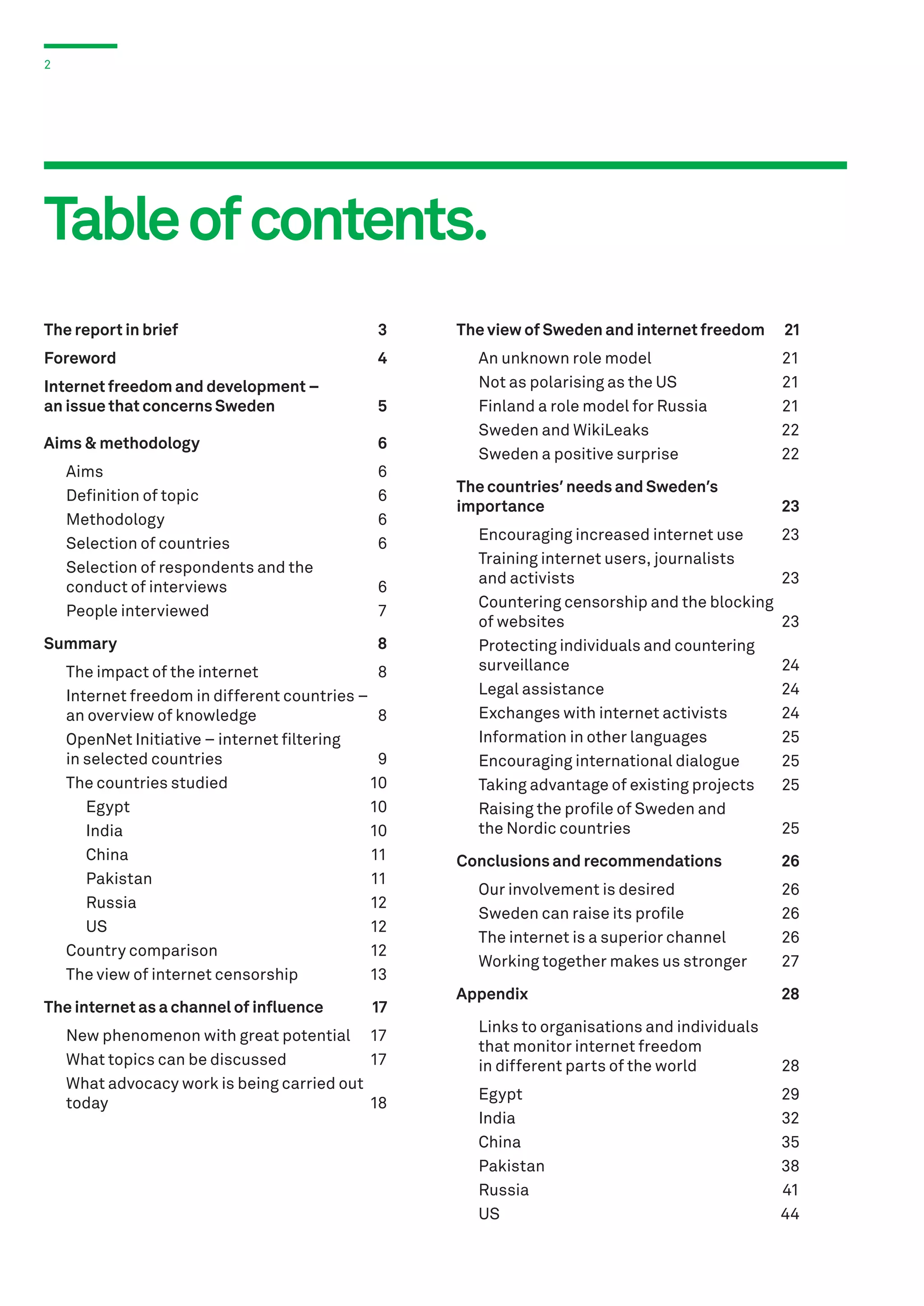 2

Table of contents.
The report in brief	

3

Foreword	4
Internet freedom and development –
an issue that concerns Sweden	

5

Aims & methodology	

6

	Aims	
	 Definition of topic	
	Methodology	
	 Selection of countries	
	 Selection of respondents and the
	 conduct of interviews	
	 People interviewed	

6
6
6
6
6
7

Summary	8
	 The impact of the internet	
8
	 Internet freedom in different countries –
	 an overview of knowledge	
8
	 OpenNet Initiative – internet filtering
	 in selected countries	
9
	 The countries studied	
10
	Egypt	
10
	India	
10
	China	
11
	Pakistan	
11
	Russia	
12
	US	
12
	 Country comparison	
12
	 The view of internet censorship	
13
The internet as a channel of influence	

17

	 New phenomenon with great potential	 17
	 What topics can be discussed	
17
	 What advocacy work is being carried out
	today	
18

The view of Sweden and internet freedom	

21

	
	
	
	
	

21
21
21
22
22

An unknown role model	
Not as polarising as the US	
Finland a role model for Russia	
Sweden and WikiLeaks	
Sweden a positive surprise	

The countries’ needs and Sweden’s
importance	23
	 Encouraging increased internet use	
	 Training internet users, journalists
	 and activists	
	 Countering censorship and the blocking
	 of websites	
	 Protecting individuals and countering
	surveillance	
	 Legal assistance	
	 Exchanges with internet activists	
	 Information in other languages	
	 Encouraging international dialogue	
	 Taking advantage of existing projects	
	 Raising the profile of Sweden and
	 the Nordic countries	

23

Conclusions and recommendations	

26

	
	
	
	

26
26
26
27

Our involvement is desired	
Sweden can raise its profile	
The internet is a superior channel	
Working together makes us stronger	

23
23
24
24
24
25
25
25
25

Appendix	28
	
	
	

Links to organisations and individuals
that monitor internet freedom
in different parts of the world	

	Egypt	
	 India 	
	 China 	
	 Pakistan 	
	 Russia 	
	 US 	

28
29
32
35
38
41
44

 