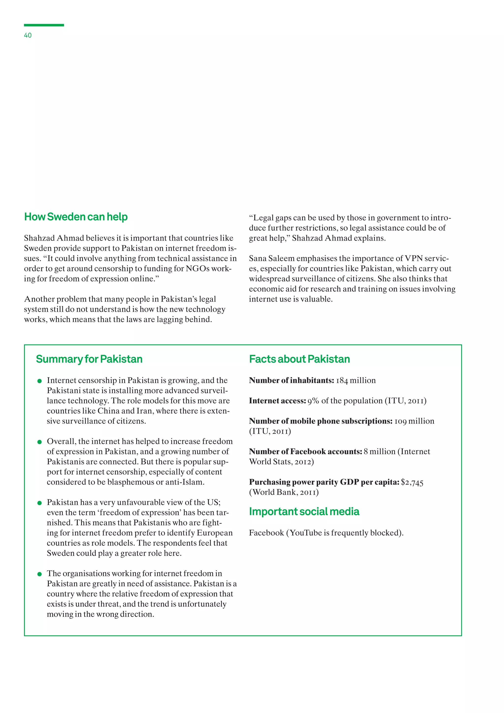 40

How Sweden can help
Shahzad Ahmad believes it is important that countries like
Sweden provide support to Pakistan on internet freedom issues. “It could involve anything from technical assistance in
order to get around censorship to funding for NGOs working for freedom of expression online.”
Another problem that many people in Pakistan’s legal
system still do not understand is how the new technology
works, which means that the laws are lagging behind.

Summary for Pakistan

.

	 Internet censorship in Pakistan is growing, and the

.

Pakistani state is installing more advanced surveillance technology. The role models for this move are
countries like China and Iran, where there is extensive surveillance of citizens.

“Legal gaps can be used by those in government to introduce further restrictions, so legal assistance could be of
great help,” Shahzad Ahmad explains.
Sana Saleem emphasises the importance of VPN services, especially for countries like Pakistan, which carry out
widespread surveillance of citizens. She also thinks that
economic aid for research and training on issues involving
internet use is valuable.

Facts about Pakistan
Number of inhabitants: 184 million
Internet access: 9% of the population (ITU, 2011)
Number of mobile phone subscriptions: 109 million
(ITU, 2011)

	 Overall, the internet has helped to increase freedom

.

of expression in Pakistan, and a growing number of
Pakistanis are connected. But there is popular support for internet censorship, especially of content
considered to be blasphemous or anti-Islam.

	 Pakistan has a very unfavourable view of the US;

.

even the term ‘freedom of expression’ has been tarnished. This means that Pakistanis who are fighting for internet freedom prefer to identify European
countries as role models. The respondents feel that
Sweden could play a greater role here.

	 The organisations working for internet freedom in

Pakistan are greatly in need of assistance. Pakistan is a
country where the relative freedom of expression that
exists is under threat, and the trend is unfortunately
moving in the wrong direction.

Number of Facebook accounts: 8 million (Internet
World Stats, 2012)
Purchasing power parity GDP per capita: $2,745
(World Bank, 2011)

Important social media
Facebook (YouTube is frequently blocked).

 