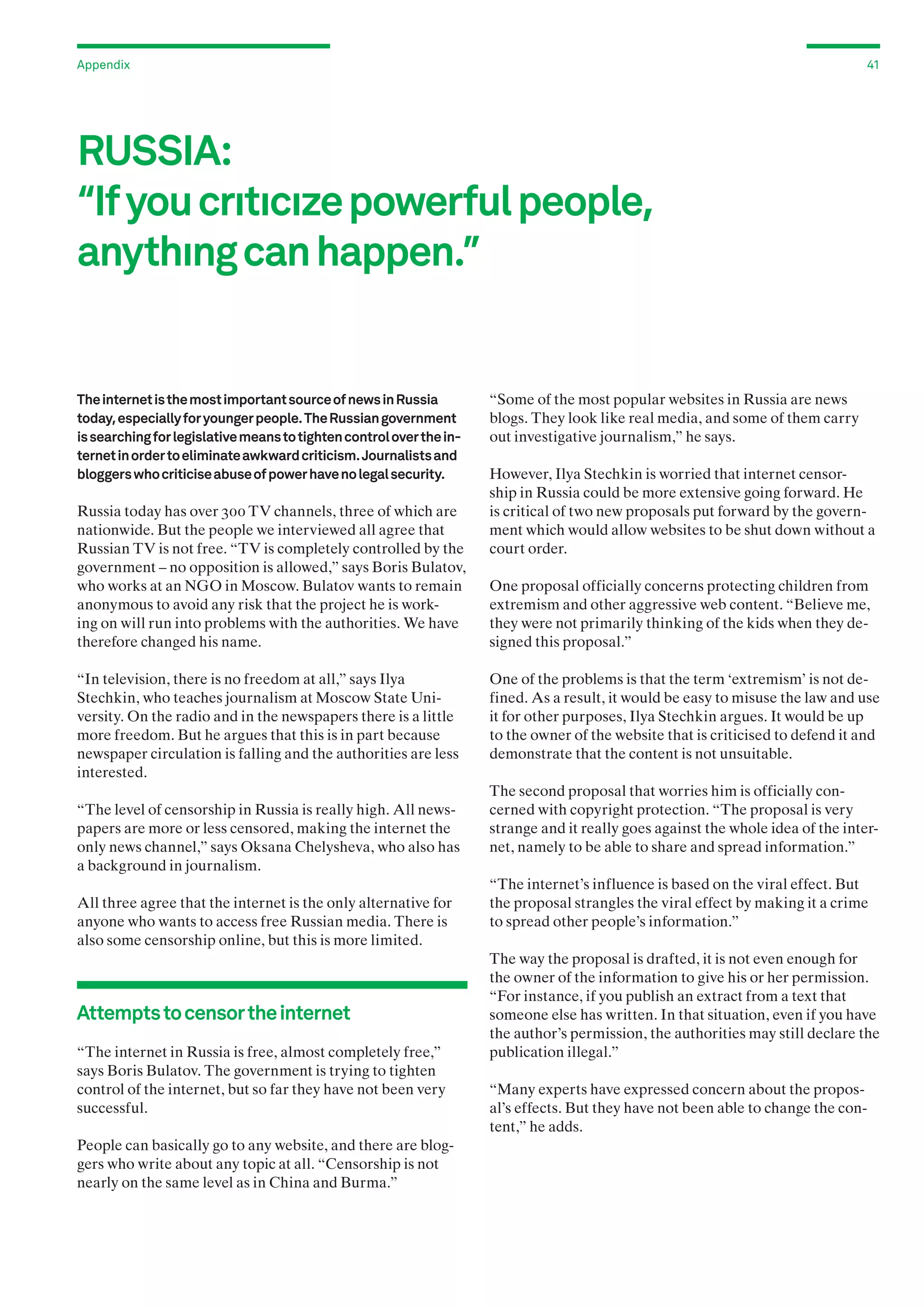 Appendix

41

RUSSIA:
“If you crıtıcıze powerful people,
anythıng can happen.”

The internet is the most important source of news in Russia
today, especially for younger people. The Russian government
is searching for legislative means to tighten control over the internet in order to eliminate awkward criticism. Journalists and
bloggers who criticise abuse of power have no legal security.

Russia today has over 300 TV channels, three of which are
nationwide. But the people we interviewed all agree that
Russian TV is not free. “TV is completely controlled by the
government – no opposition is allowed,” says Boris Bulatov,
who works at an NGO in Moscow. Bulatov wants to remain
anonymous to avoid any risk that the project he is working on will run into problems with the authorities. We have
therefore changed his name.
“In television, there is no freedom at all,” says Ilya
Stechkin, who teaches journalism at Moscow State University. On the radio and in the newspapers there is a little
more freedom. But he argues that this is in part because
newspaper circulation is falling and the authorities are less
interested.
“The level of censorship in Russia is really high. All newspapers are more or less censored, making the internet the
only news channel,” says Oksana Chelysheva, who also has
a background in journalism.
All three agree that the internet is the only alternative for
anyone who wants to access free Russian media. There is
also some censorship online, but this is more limited.

Attempts to censor the internet
“The internet in Russia is free, almost completely free,”
says Boris Bulatov. The government is trying to tighten
control of the internet, but so far they have not been very
successful.
People can basically go to any website, and there are bloggers who write about any topic at all. “Censorship is not
nearly on the same level as in China and Burma.”

“Some of the most popular websites in Russia are news
blogs. They look like real media, and some of them carry
out investigative journalism,” he says.
However, Ilya Stechkin is worried that internet censorship in Russia could be more extensive going forward. He
is critical of two new proposals put forward by the government which would allow websites to be shut down without a
court order.
One proposal officially concerns protecting children from
extremism and other aggressive web content. “Believe me,
they were not primarily thinking of the kids when they designed this proposal.”
One of the problems is that the term ‘extremism’ is not defined. As a result, it would be easy to misuse the law and use
it for other purposes, Ilya Stechkin argues. It would be up
to the owner of the website that is criticised to defend it and
demonstrate that the content is not unsuitable.
The second proposal that worries him is officially concerned with copyright protection. “The proposal is very
strange and it really goes against the whole idea of the internet, namely to be able to share and spread information.”
“The internet’s influence is based on the viral effect. But
the proposal strangles the viral effect by making it a crime
to spread other people’s information.”
The way the proposal is drafted, it is not even enough for
the owner of the information to give his or her permission.
“For instance, if you publish an extract from a text that
someone else has written. In that situation, even if you have
the author’s permission, the authorities may still declare the
publication illegal.”
“Many experts have expressed concern about the proposal’s effects. But they have not been able to change the content,” he adds.

 