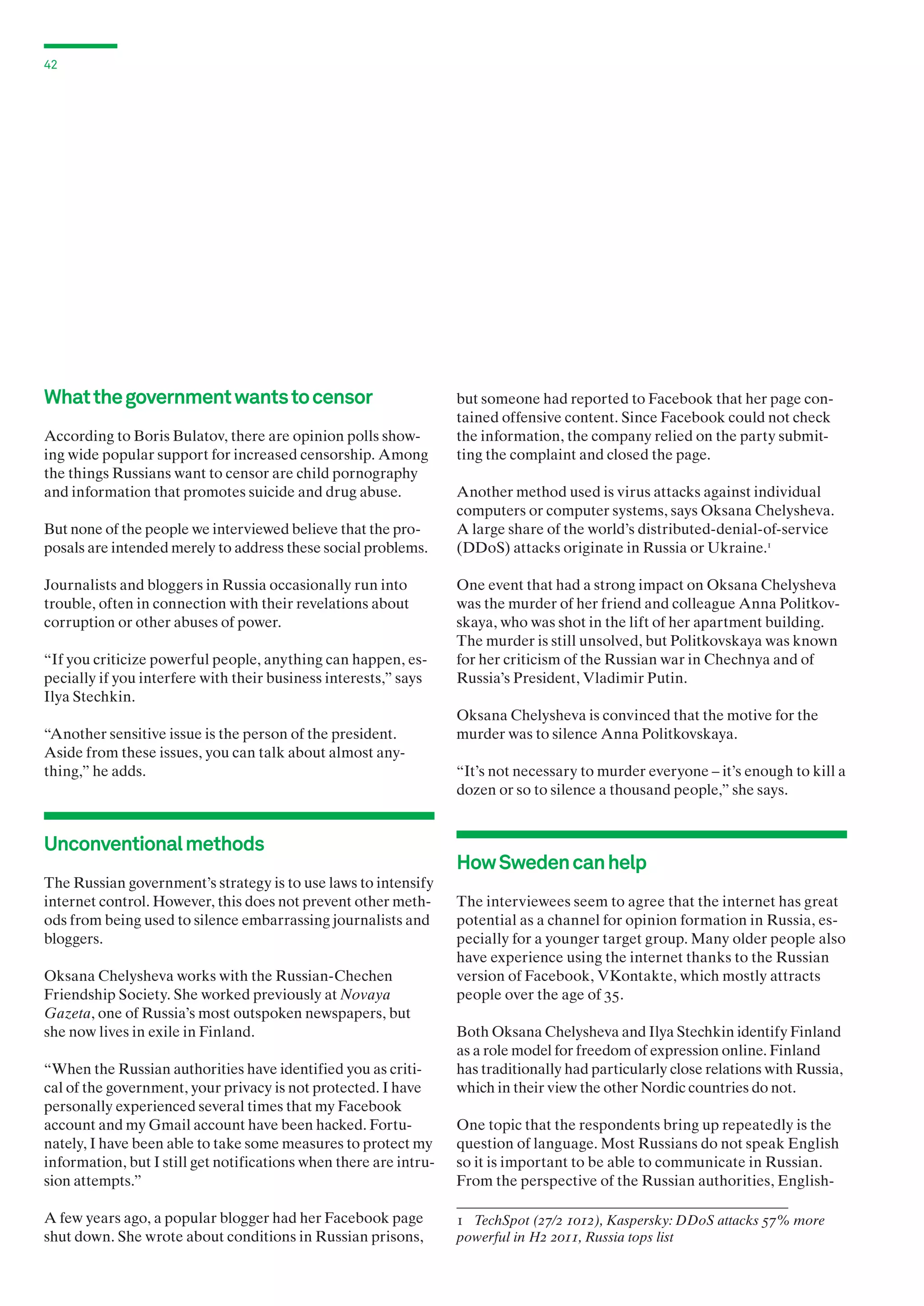 42

What the government wants to censor
According to Boris Bulatov, there are opinion polls showing wide popular support for increased censorship. Among
the things Russians want to censor are child pornography
and information that promotes suicide and drug abuse.
But none of the people we interviewed believe that the proposals are intended merely to address these social problems.
Journalists and bloggers in Russia occasionally run into
trouble, often in connection with their revelations about
corruption or other abuses of power.
“If you criticize powerful people, anything can happen, especially if you interfere with their business interests,” says
Ilya Stechkin.
“Another sensitive issue is the person of the president.
Aside from these issues, you can talk about almost anything,” he adds.

Unconventional methods
The Russian government’s strategy is to use laws to intensify
internet control. However, this does not prevent other methods from being used to silence embarrassing journalists and
bloggers.
Oksana Chelysheva works with the Russian-Chechen
Friendship Society. She worked previously at Novaya
Gazeta, one of Russia’s most outspoken newspapers, but
she now lives in exile in Finland.
“When the Russian authorities have identified you as critical of the government, your privacy is not protected. I have
personally experienced several times that my Facebook
account and my Gmail account have been hacked. Fortunately, I have been able to take some measures to protect my
information, but I still get notifications when there are intrusion attempts.”
A few years ago, a popular blogger had her Facebook page
shut down. She wrote about conditions in Russian prisons,

but someone had reported to Facebook that her page contained offensive content. Since Facebook could not check
the information, the company relied on the party submitting the complaint and closed the page.
Another method used is virus attacks against individual
computers or computer systems, says Oksana Chelysheva.
A large share of the world’s distributed-denial-of-service
(DDoS) attacks originate in Russia or Ukraine.1
One event that had a strong impact on Oksana Chelysheva
was the murder of her friend and colleague Anna Politkov­
skaya, who was shot in the lift of her apartment building.
The murder is still unsolved, but Politkovskaya was known
for her criticism of the Russian war in Chechnya and of
Russia’s President, Vladimir Putin.
Oksana Chelysheva is convinced that the motive for the
murder was to silence Anna Politkovskaya.
“It’s not necessary to murder everyone – it’s enough to kill a
dozen or so to silence a thousand people,” she says.

How Sweden can help
The interviewees seem to agree that the internet has great
potential as a channel for opinion formation in Russia, especially for a younger target group. Many older people also
have experience using the internet thanks to the Russian
version of Facebook, VKontakte, which mostly attracts
people over the age of 35.
Both Oksana Chelysheva and Ilya Stechkin identify Finland
as a role model for freedom of expression online. Finland
has traditionally had particularly close relations with Russia,
which in their view the other Nordic countries do not.
One topic that the respondents bring up repeatedly is the
question of language. Most Russians do not speak English
so it is important to be able to communicate in Russian.
From the perspective of the Russian authorities, English1 TechSpot (27/2 1012), Kaspersky: DDoS attacks 57% more
powerful in H2 2011, Russia tops list

 