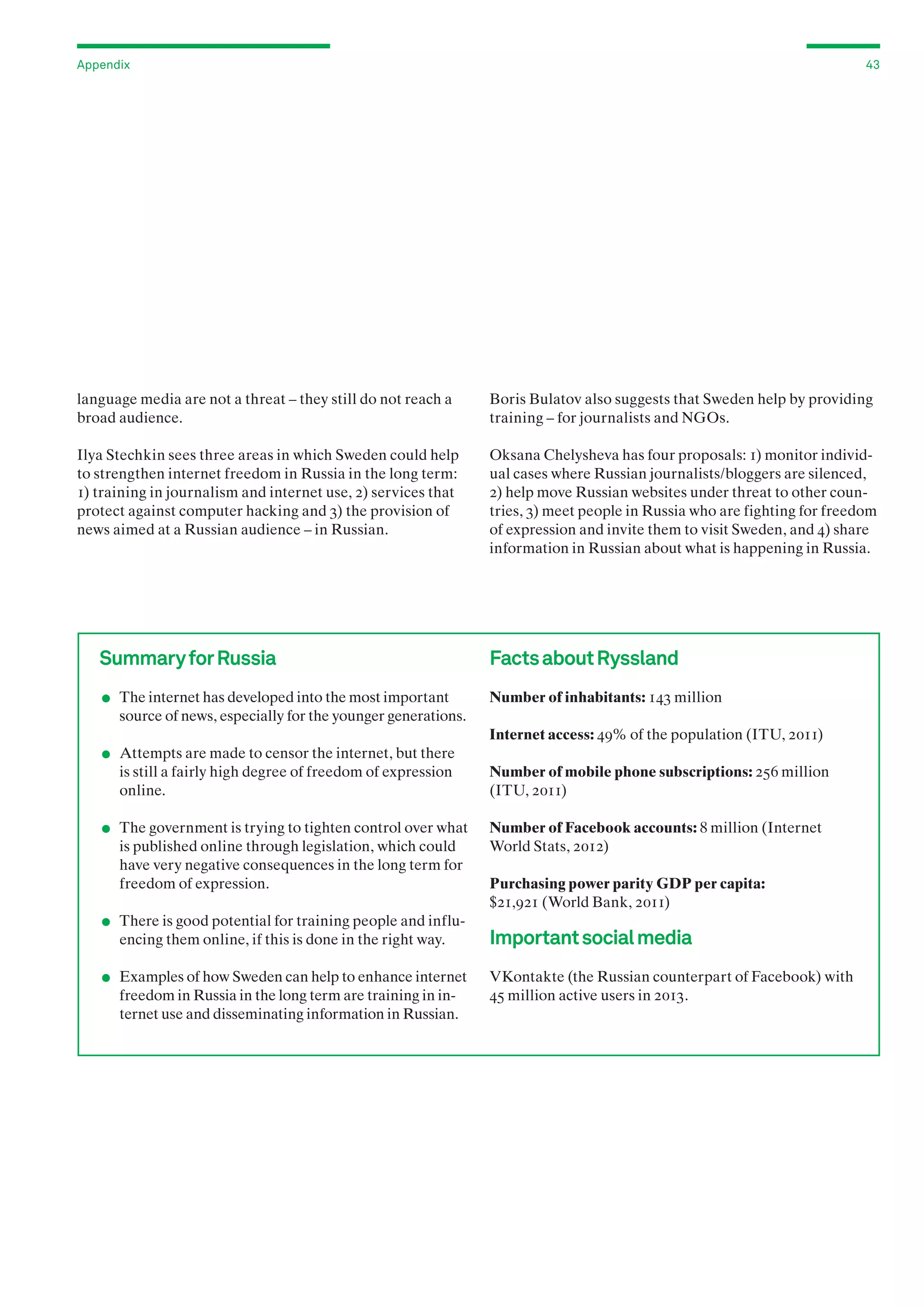Appendix

43

language media are not a threat – they still do not reach a
broad audience.

Boris Bulatov also suggests that Sweden help by providing
training – for journalists and NGOs.

Ilya Stechkin sees three areas in which Sweden could help
to strengthen internet freedom in Russia in the long term:
1) training in journalism and internet use, 2) services that
protect against computer hacking and 3) the provision of
news aimed at a Russian audience – in Russian.

Oksana Chelysheva has four proposals: 1) monitor individual cases where Russian journalists/bloggers are silenced,
2) help move Russian websites under threat to other countries, 3) meet people in Russia who are fighting for freedom
of expression and invite them to visit Sweden, and 4) share
information in Russian about what is happening in Russia.

Summary for Russia

.
.

	 The internet has developed into the most important

Facts about Ryssland
Number of inhabitants: 143 million

source of news, especially for the younger generations.
Internet access: 49% of the population (ITU, 2011)

	 Attempts are made to censor the internet, but there

.

is still a fairly high degree of freedom of expression
online.

	 The government is trying to tighten control over what

.
.

is published online through legislation, which could
have very negative consequences in the long term for
freedom of expression.

	 There is good potential for training people and influ-

encing them online, if this is done in the right way.

	 Examples of how Sweden can help to enhance internet

freedom in Russia in the long term are training in internet use and disseminating information in Russian.

Number of mobile phone subscriptions: 256 million
(ITU, 2011)
Number of Facebook accounts: 8 million (Internet
World Stats, 2012)
Purchasing power parity GDP per capita:
$21,921 (World Bank, 2011)

Important social media
VKontakte (the Russian counterpart of Facebook) with
45 million active users in 2013.

 