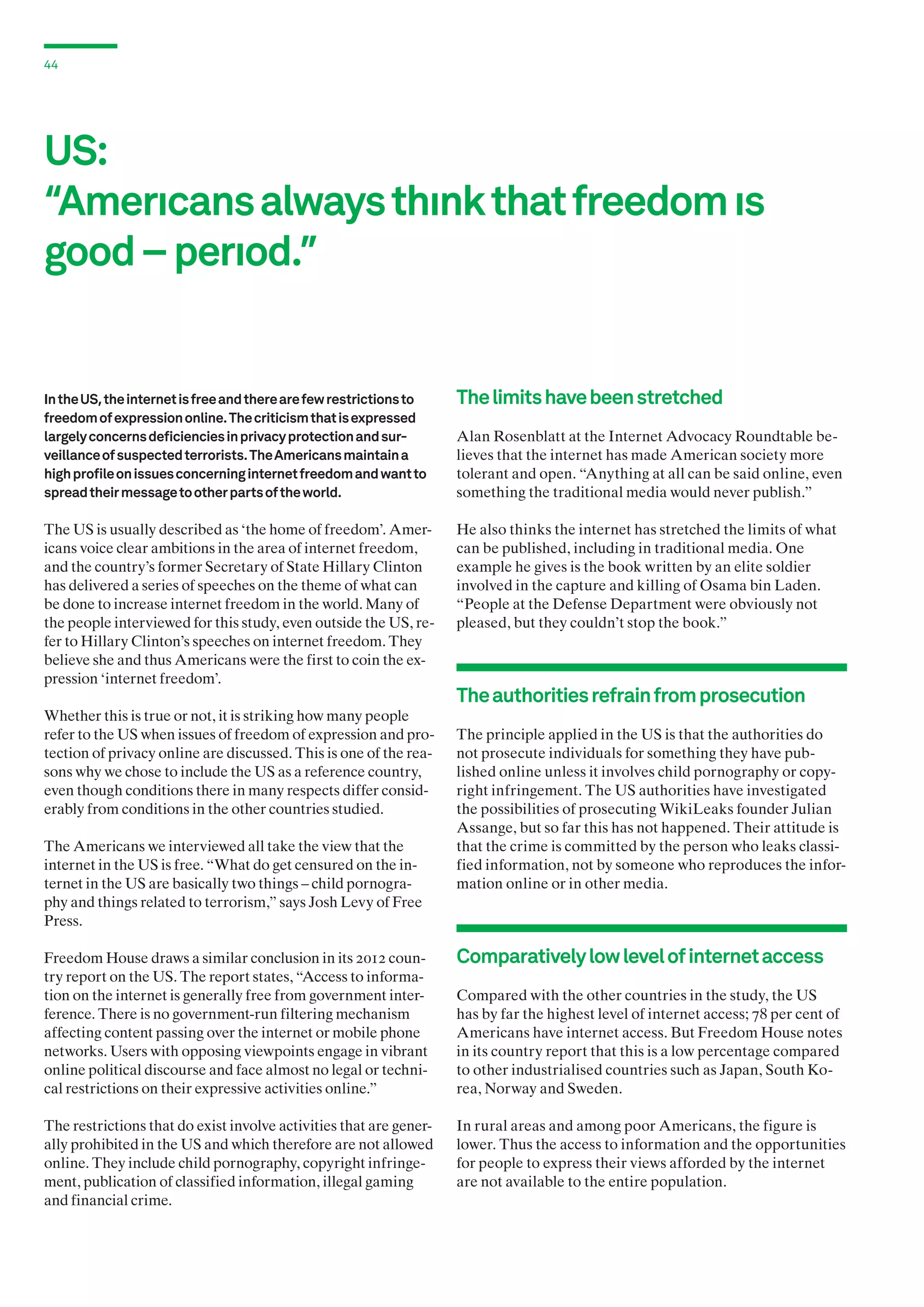 44

US:
“Amerıcans always thınk that freedom ıs
good – perıod.”

In the US, the internet is free and there are few restrictions to
freedom of expression online. The criticism that is expressed
largely concerns deficiencies in privacy protection and surveillance of suspected terrorists. The Americans maintain a
high profile on issues concerning internet freedom and want to
spread their message to other parts of the world.

The limits have been stretched

The US is usually described as ‘the home of freedom’. Americans voice clear ambitions in the area of internet freedom,
and the country’s former Secretary of State Hillary Clinton
has delivered a series of speeches on the theme of what can
be done to increase internet freedom in the world. Many of
the people interviewed for this study, even outside the US, refer to Hillary Clinton’s speeches on internet freedom. They
believe she and thus Americans were the first to coin the expression ‘internet freedom’.

He also thinks the internet has stretched the limits of what
can be published, including in traditional media. One
example he gives is the book written by an elite soldier
involved in the capture and killing of Osama bin Laden.
“People at the Defense Department were obviously not
pleased, but they couldn’t stop the book.”

Whether this is true or not, it is striking how many people
refer to the US when issues of freedom of expression and protection of privacy online are discussed. This is one of the reasons why we chose to include the US as a reference country,
even though conditions there in many respects differ considerably from conditions in the other countries studied.
The Americans we interviewed all take the view that the
internet in the US is free. “What do get censured on the internet in the US are basically two things – child pornography and things related to terrorism,” says Josh Levy of Free
Press.

Alan Rosenblatt at the Internet Advocacy Roundtable believes that the internet has made American society more
tolerant and open. “Anything at all can be said online, even
something the traditional media would never publish.”

The authorities refrain from prosecution
The principle applied in the US is that the authorities do
not prosecute individuals for something they have published online unless it involves child pornography or copyright infringement. The US authorities have investigated
the possibilities of prosecuting WikiLeaks founder Julian
Assange, but so far this has not happened. Their attitude is
that the crime is committed by the person who leaks classified information, not by someone who reproduces the information online or in other media.

Freedom House draws a similar conclusion in its 2012 country report on the US. The report states, “Access to information on the internet is generally free from government interference. There is no government-run filtering mechanism
affecting content passing over the internet or mobile phone
networks. Users with opposing viewpoints engage in vibrant
online political discourse and face almost no legal or technical restrictions on their expressive activities online.”

Comparatively low level of internet access

The restrictions that do exist involve activities that are generally prohibited in the US and which therefore are not allowed
online. They include child pornography, copyright infringement, publication of classified information, illegal gaming
and financial crime.

In rural areas and among poor Americans, the figure is
lower. Thus the access to information and the opportunities
for people to express their views afforded by the internet
are not available to the entire population.

Compared with the other countries in the study, the US
has by far the highest level of internet access; 78 per cent of
Americans have internet access. But Freedom House notes
in its country report that this is a low percentage compared
to other industrialised countries such as Japan, South Korea, Norway and Sweden.

 