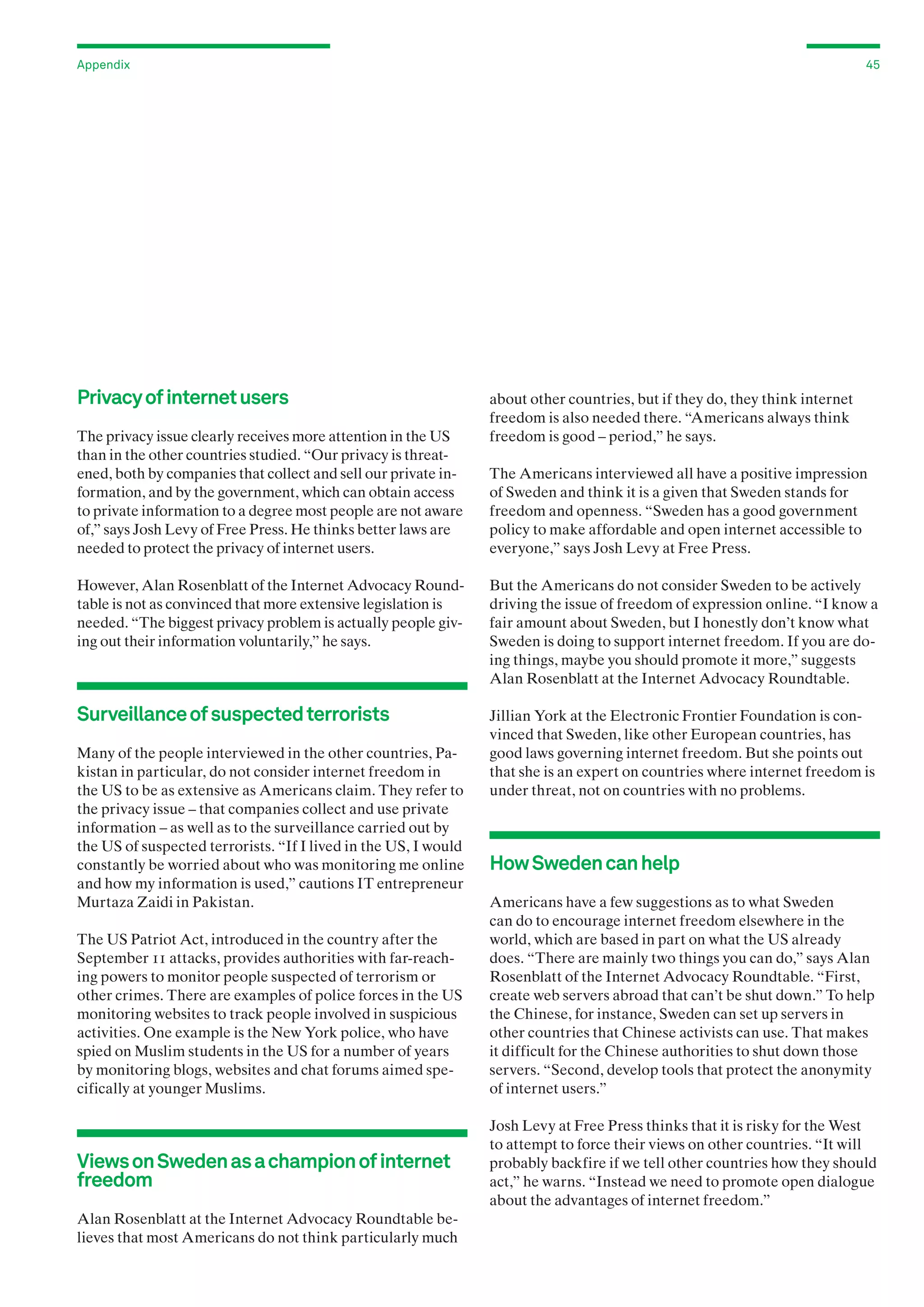 Appendix

Privacy of internet users
The privacy issue clearly receives more attention in the US
than in the other countries studied. “Our privacy is threatened, both by companies that collect and sell our private information, and by the government, which can obtain access
to private information to a degree most people are not aware
of,” says Josh Levy of Free Press. He thinks better laws are
needed to protect the privacy of internet users.

45

about other countries, but if they do, they think internet
freedom is also needed there. “Americans always think
freedom is good – period,” he says.
The Americans interviewed all have a positive impression
of Sweden and think it is a given that Sweden stands for
freedom and openness. “Sweden has a good government
policy to make affordable and open internet accessible to
everyone,” says Josh Levy at Free Press.

However, Alan Rosenblatt of the Internet Advocacy Roundtable is not as convinced that more extensive legislation is
needed. “The biggest privacy problem is actually people giving out their information voluntarily,” he says.

But the Americans do not consider Sweden to be actively
driving the issue of freedom of expression online. “I know a
fair amount about Sweden, but I honestly don’t know what
Sweden is doing to support internet freedom. If you are doing things, maybe you should promote it more,” suggests
Alan Rosenblatt at the Internet Advocacy Roundtable.

Surveillance of suspected terrorists

Jillian York at the Electronic Frontier Foundation is convinced that Sweden, like other European countries, has
good laws governing internet freedom. But she points out
that she is an expert on countries where internet freedom is
under threat, not on countries with no problems.

Many of the people interviewed in the other countries, Pakistan in particular, do not consider internet freedom in
the US to be as extensive as Americans claim. They refer to
the privacy issue – that companies collect and use private
information – as well as to the surveillance carried out by
the US of suspected terrorists. “If I lived in the US, I would
constantly be worried about who was monitoring me online
and how my information is used,” cautions IT entrepreneur
Murtaza Zaidi in Pakistan.
The US Patriot Act, introduced in the country after the
September 11 attacks, provides authorities with far-reaching powers to monitor people suspected of terrorism or
other crimes. There are examples of police forces in the US
monitoring websites to track people involved in suspicious
activities. One example is the New York police, who have
spied on Muslim students in the US for a number of years
by monitoring blogs, websites and chat forums aimed specifically at younger Muslims.

Views on Sweden as a champion of internet
freedom
Alan Rosenblatt at the Internet Advocacy Roundtable believes that most Americans do not think particularly much

How Sweden can help
Americans have a few suggestions as to what Sweden
can do to encourage internet freedom elsewhere in the
world, which are based in part on what the US already
does. “There are mainly two things you can do,” says Alan
Rosenblatt of the Internet Advocacy Roundtable. “First,
create web servers abroad that can’t be shut down.” To help
the Chinese, for instance, Sweden can set up servers in
other countries that Chinese activists can use. That makes
it difficult for the Chinese authorities to shut down those
servers. “Second, develop tools that protect the anonymity
of internet users.”
Josh Levy at Free Press thinks that it is risky for the West
to attempt to force their views on other countries. “It will
probably backfire if we tell other countries how they should
act,” he warns. “Instead we need to promote open dialogue
about the advantages of internet freedom.”

 