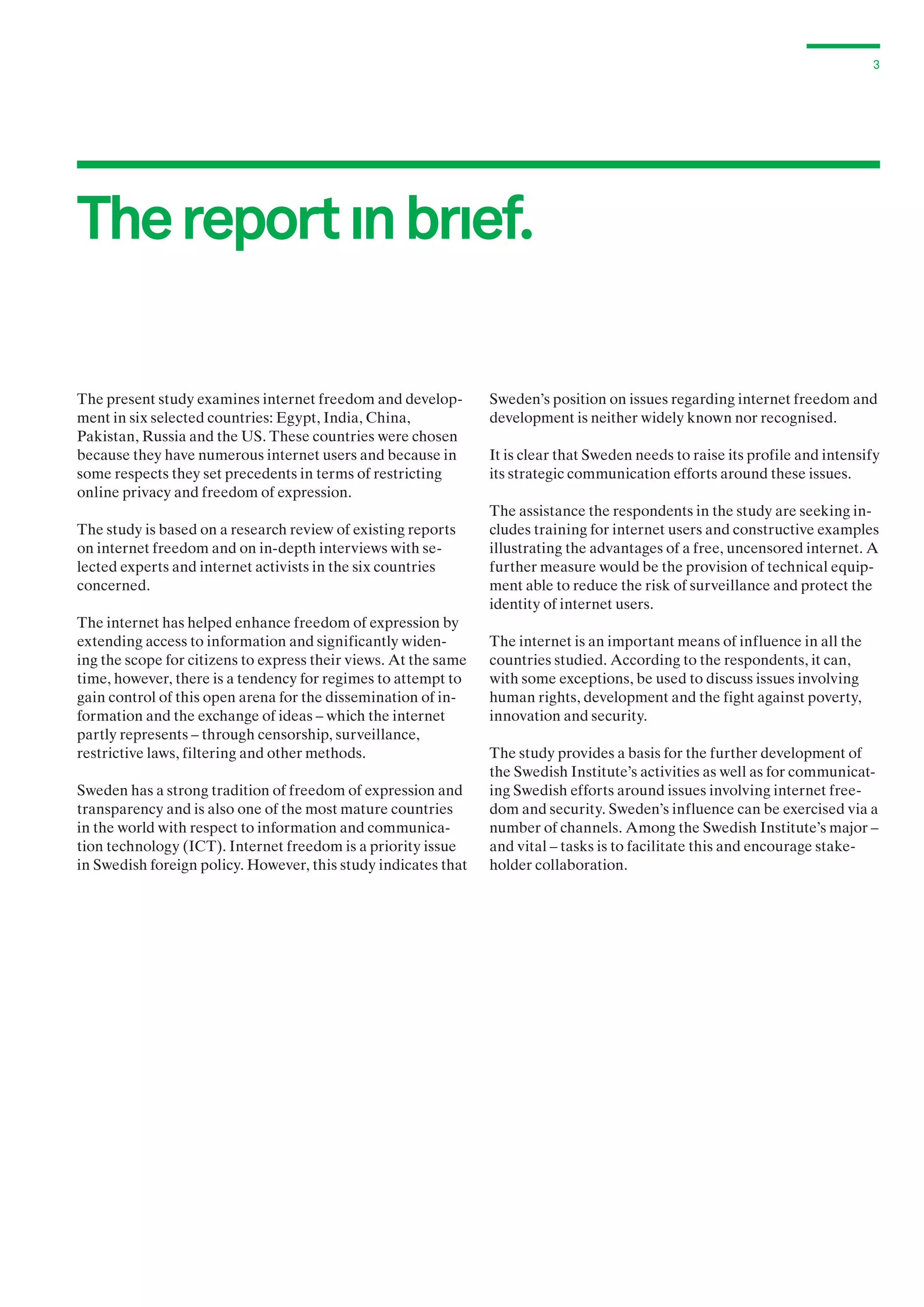 3

The report ın brıef.
The present study examines internet freedom and development in six selected countries: Egypt, India, China,
Pakistan, Russia and the US. These countries were chosen
because they have numerous internet users and because in
some respects they set precedents in terms of restricting
online privacy and freedom of expression.
The study is based on a research review of existing reports
on internet freedom and on in-depth interviews with selected experts and internet activists in the six countries
concerned.
The internet has helped enhance freedom of expression by
extending access to information and significantly widening the scope for citizens to express their views. At the same
time, however, there is a tendency for regimes to attempt to
gain control of this open arena for the dissemination of information and the exchange of ideas – which the internet
partly represents – through censorship, surveillance,
r
­ estrictive laws, filtering and other methods.
Sweden has a strong tradition of freedom of expression and
transparency and is also one of the most mature countries
in the world with respect to information and communication technology (ICT). Internet freedom is a priority issue
in Swedish foreign policy. However, this study indicates that

Sweden’s position on issues regarding internet freedom and
development is neither widely known nor recognised.
It is clear that Sweden needs to raise its profile and intensify
its strategic communication efforts around these issues.
The assistance the respondents in the study are seeking includes training for internet users and constructive examples
illustrating the advantages of a free, uncensored internet. A
further measure would be the provision of technical equipment able to reduce the risk of surveillance and protect the
identity of internet users.
The internet is an important means of influence in all the
countries studied. According to the respondents, it can,
with some exceptions, be used to discuss issues involving
human rights, development and the fight against poverty,
innovation and security.
The study provides a basis for the further development of
the Swedish Institute’s activities as well as for communicating Swedish efforts around issues involving internet freedom and security. Sweden’s influence can be exercised via a
number of channels. Among the Swedish Institute’s major –
and vital – tasks is to facilitate this and encourage stakeholder collaboration.

 