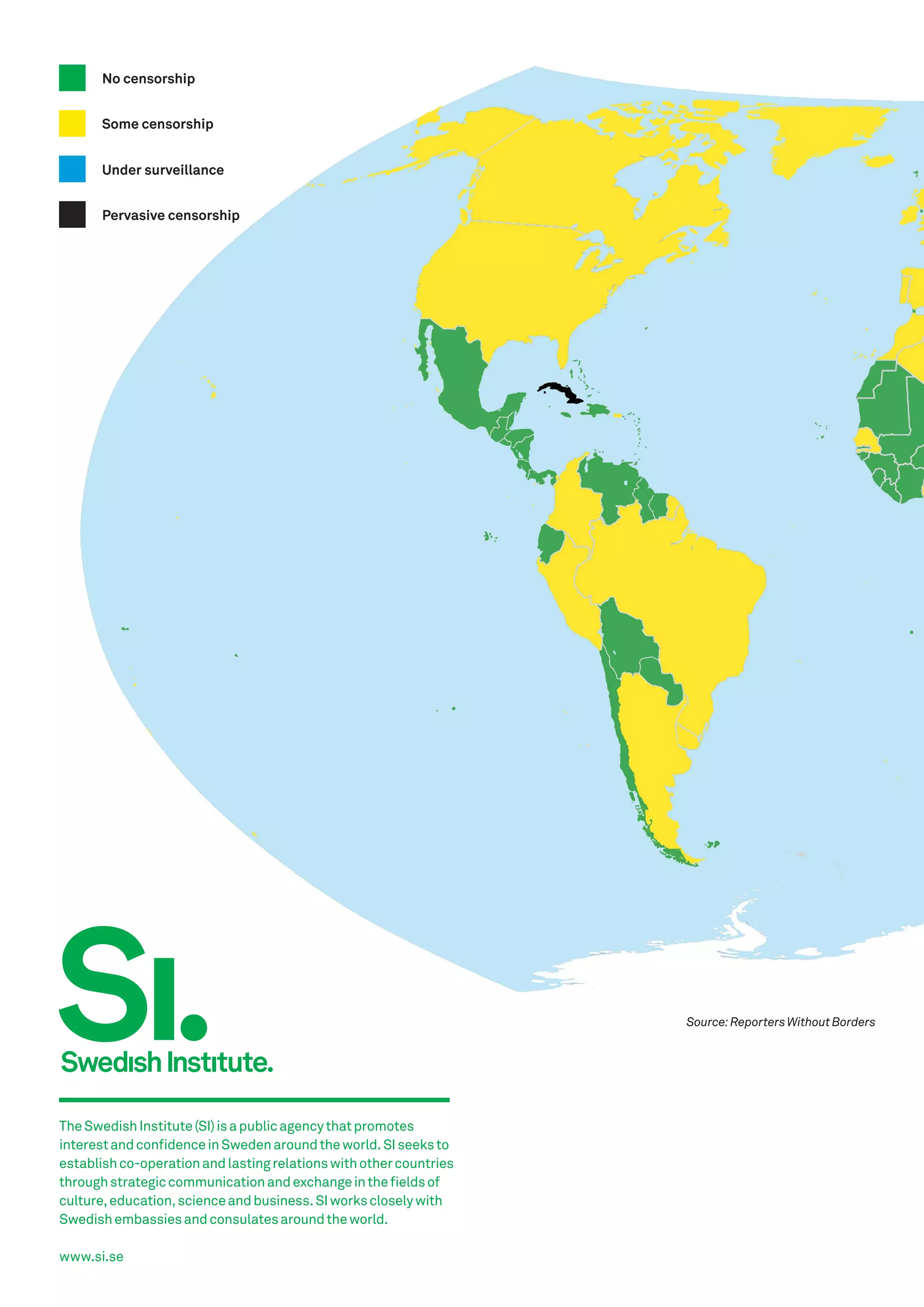 No censorship
Some censorship
Under surveillance
Pervasive censorship

Source: Reporters Without Borders

The Swedish Institute (SI) is a public agency that promotes
interest and confidence in Sweden around the world. SI seeks to
establish co-operation and lasting relations with other countries
through strategic communication and exchange in the fields of
culture, education, science and business. SI works closely with
Swedish embassies and consulates around the world.
www.si.se

 