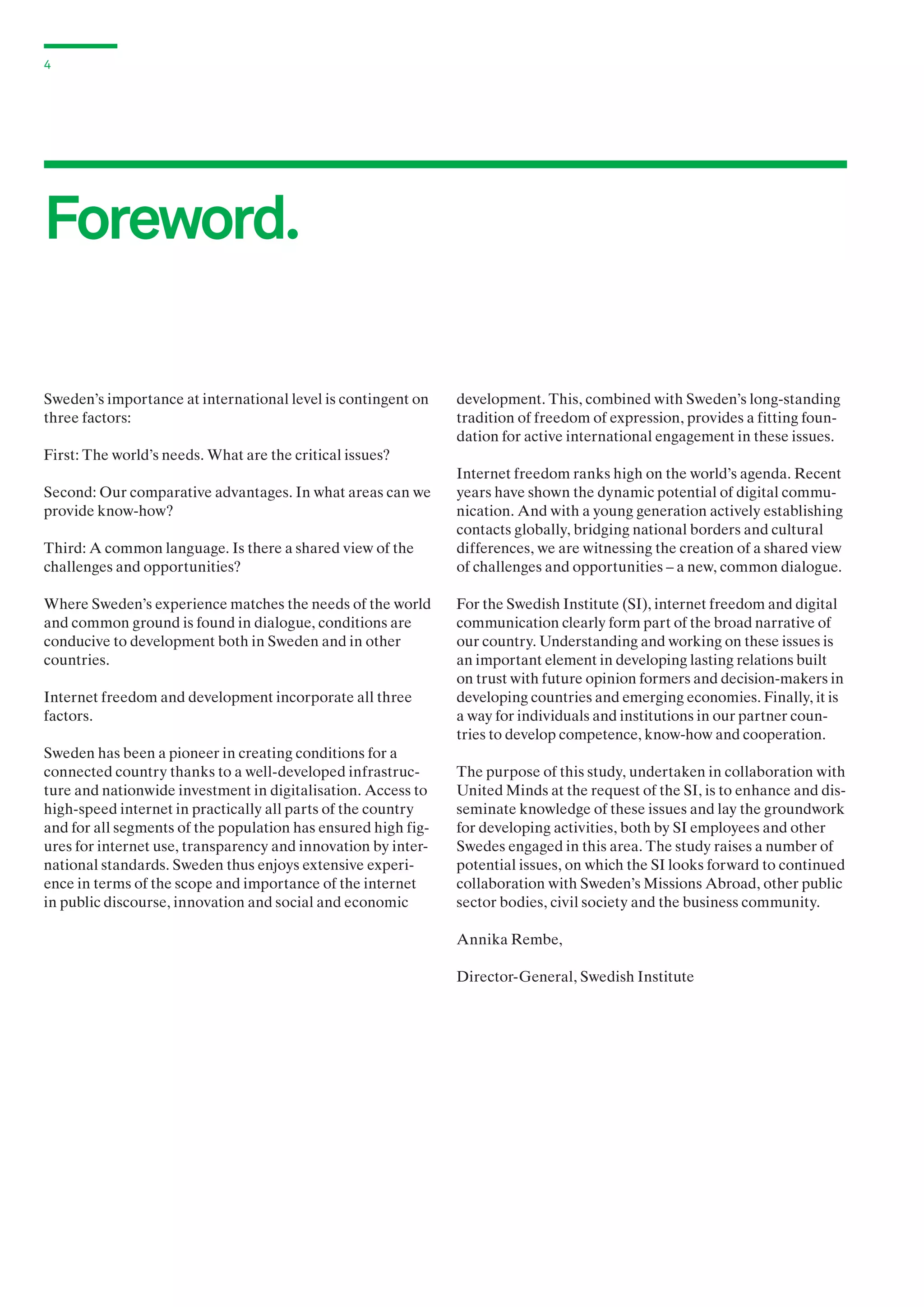 4

Foreword.
Sweden’s importance at international level is contingent on
three factors:

development. This, combined with Sweden’s long-standing
tradition of freedom of expression, provides a fitting foundation for active international engagement in these issues.

First: The world’s needs. What are the critical issues?
Second: Our comparative advantages. In what areas can we
provide know-how?
Third: A common language. Is there a shared view of the
challenges and opportunities?
Where Sweden’s experience matches the needs of the world
and common ground is found in dialogue, conditions are
conducive to development both in Sweden and in other
countries.
Internet freedom and development incorporate all three
factors.
Sweden has been a pioneer in creating conditions for a
connected country thanks to a well-developed infrastructure and nationwide investment in digitalisation. Access to
high-speed internet in practically all parts of the country
and for all segments of the population has ensured high figures for internet use, transparency and innovation by international standards. Sweden thus enjoys extensive experience in terms of the scope and importance of the internet
in public discourse, innovation and social and economic

Internet freedom ranks high on the world’s agenda. Recent
years have shown the dynamic potential of digital communication. And with a young generation actively establishing
contacts globally, bridging national borders and cultural
differences, we are witnessing the creation of a shared view
of challenges and opportunities – a new, common dialogue.
For the Swedish Institute (SI), internet freedom and digital
communication clearly form part of the broad narrative of
our country. Understanding and working on these issues is
an important element in developing lasting relations built
on trust with future opinion formers and decision-makers in
developing countries and emerging economies. Finally, it is
a way for individuals and institutions in our partner countries to develop competence, know-how and cooperation.
The purpose of this study, undertaken in collaboration with
United Minds at the request of the SI, is to enhance and disseminate knowledge of these issues and lay the groundwork
for developing activities, both by SI employees and other
Swedes engaged in this area. The study raises a number of
potential issues, on which the SI looks forward to continued
collaboration with Sweden’s Missions Abroad, other public
sector bodies, civil society and the business community.
Annika Rembe,
Director-General, Swedish Institute

 