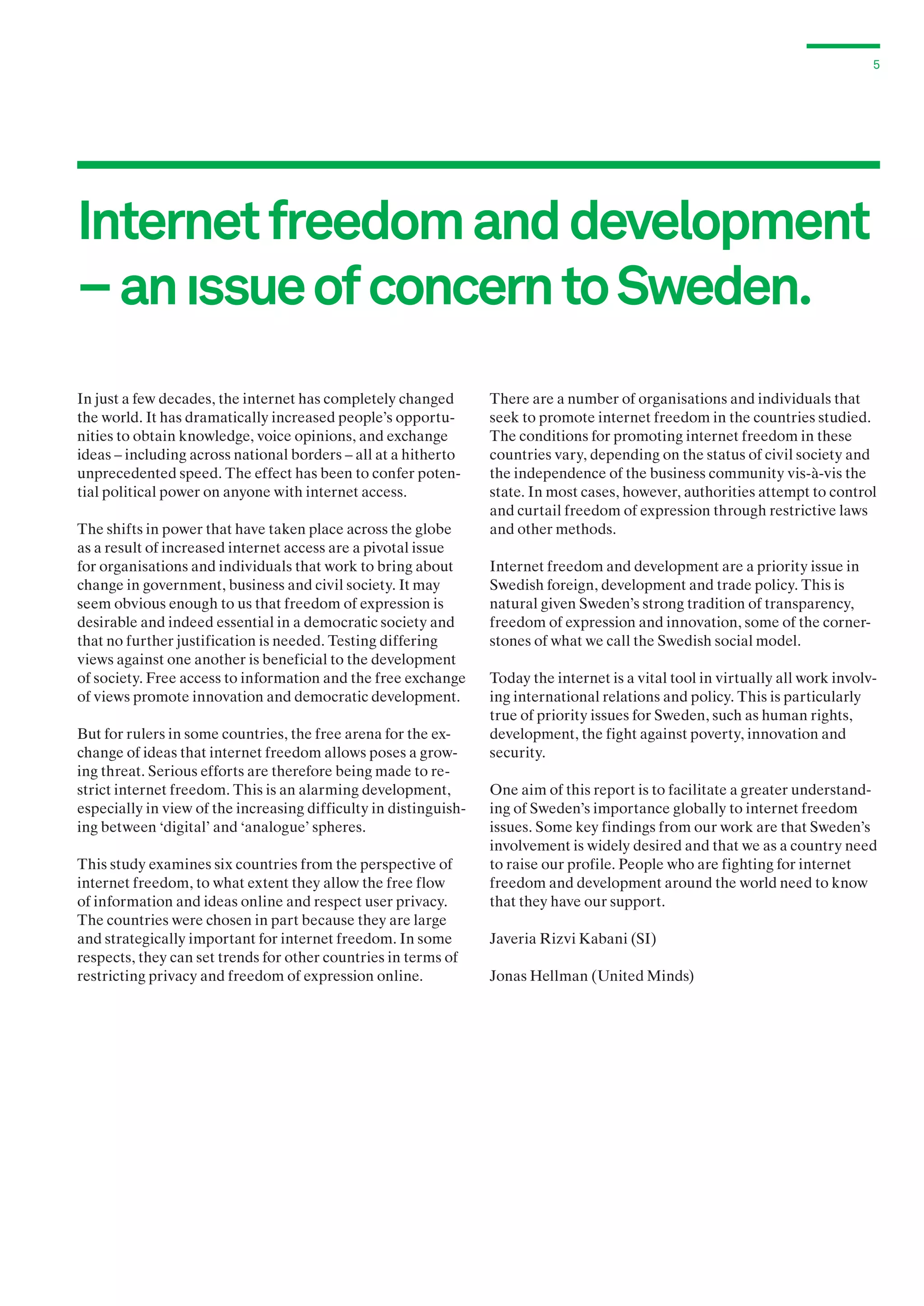 5

Internet freedom and development
– an ıssue of concern to Sweden.
In just a few decades, the internet has completely changed
the world. It has dramatically increased people’s opportunities to obtain knowledge, voice opinions, and exchange
ideas – including across national borders – all at a hitherto
unprecedented speed. The effect has been to confer potential political power on anyone with internet access.
The shifts in power that have taken place across the globe
as a result of increased internet access are a pivotal issue
for organisations and individuals that work to bring about
change in government, business and civil society. It may
seem obvious enough to us that freedom of expression is
desirable and indeed essential in a democratic society and
that no further justification is needed. Testing differing
views against one another is beneficial to the development
of society. Free access to information and the free exchange
of views promote innovation and democratic development.
But for rulers in some countries, the free arena for the exchange of ideas that internet freedom allows poses a growing threat. Serious efforts are therefore being made to restrict internet freedom. This is an alarming development,
especially in view of the increasing difficulty in distinguishing between ‘digital’ and ‘analogue’ spheres.
This study examines six countries from the perspective of
internet freedom, to what extent they allow the free flow
of information and ideas online and respect user privacy.
The countries were chosen in part because they are large
and strategically important for internet freedom. In some
respects, they can set trends for other countries in terms of
restricting privacy and freedom of expression online.

There are a number of organisations and individuals that
seek to promote internet freedom in the countries studied.
The conditions for promoting internet freedom in these
countries vary, depending on the status of civil society and
the independence of the business community vis-à-vis the
state. In most cases, however, authorities attempt to control
and curtail freedom of expression through restrictive laws
and other methods.
Internet freedom and development are a priority issue in
Swedish foreign, development and trade policy. This is
natural given Sweden’s strong tradition of transparency,
freedom of expression and innovation, some of the cornerstones of what we call the Swedish social model.
Today the internet is a vital tool in virtually all work involving international relations and policy. This is particularly
true of priority issues for Sweden, such as human rights,
development, the fight against poverty, innovation and
security.
One aim of this report is to facilitate a greater understanding of Sweden’s importance globally to internet freedom
issues. Some key findings from our work are that Sweden’s
involvement is widely desired and that we as a country need
to raise our profile. People who are fighting for internet
freedom and development around the world need to know
that they have our support.
Javeria Rizvi Kabani (SI)
Jonas Hellman (United Minds)

 