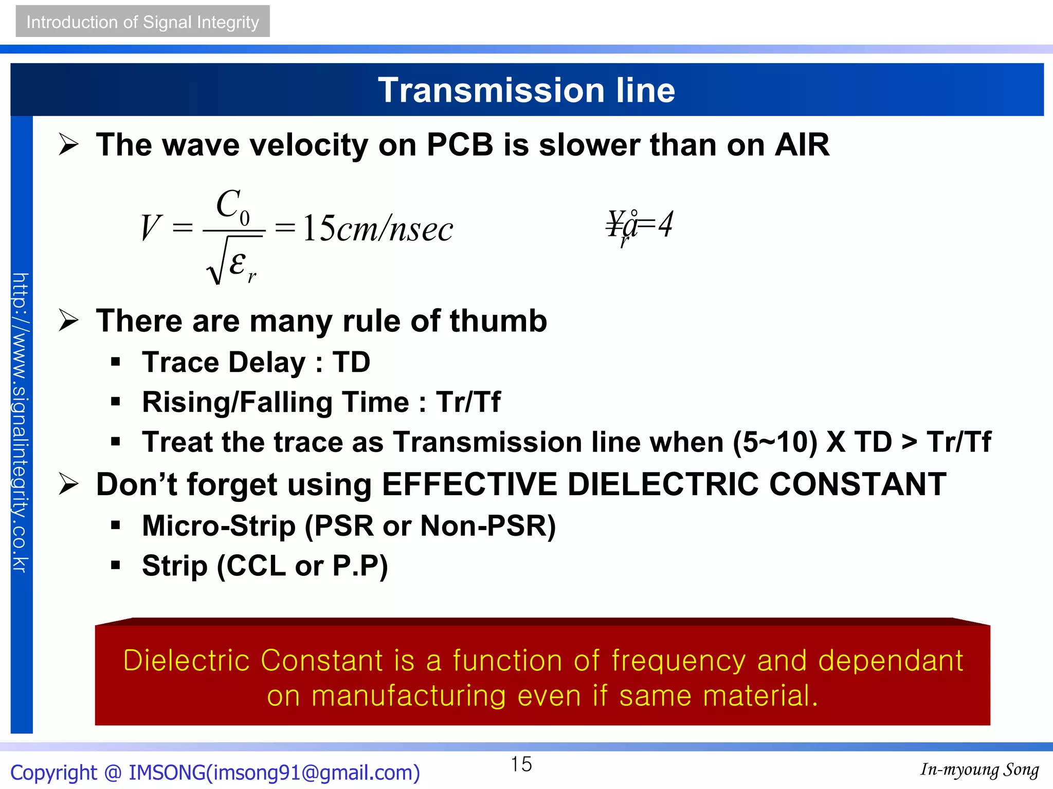 Transmission line The wave velocity on PCB is slower than on AIR There are many rule of thumb Trace Delay : TD Rising/Falling Time : Tr/Tf Treat the trace as Transmission line when (5~10)  X  TD > Tr/Tf Don’t forget using EFFECTIVE DIELECTRIC CONSTANT Micro-Strip (PSR or Non-PSR) Strip (CCL or P.P) Dielectric Constant is a function of frequency and dependant on manufacturing even if same material. 