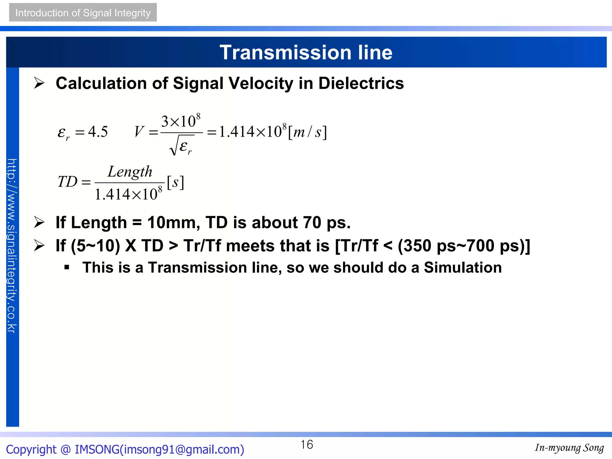 Transmission line Calculation of Signal Velocity in Dielectrics If Length = 10mm, TD is about 70 ps. If (5~10)  X  TD > Tr/Tf meets that is [Tr/Tf < (350 ps~700 ps)] This is a Transmission line, so we should do a Simulation 
