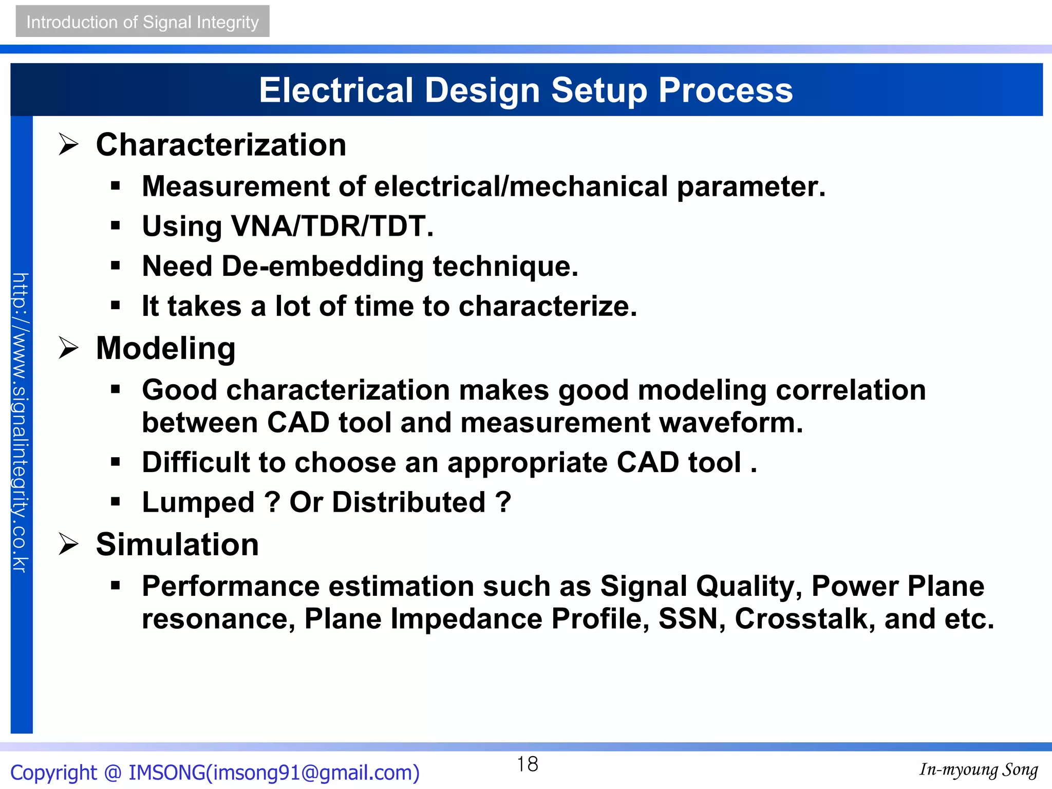 Electrical Design Setup Process Characterization Measurement of electrical/mechanical parameter. Using VNA/TDR/TDT. Need De-embedding technique. It takes a lot of time to characterize. Modeling Good characterization makes good modeling correlation between CAD tool and measurement waveform. Difficult to choose an appropriate CAD tool . Lumped ? Or Distributed ? Simulation Performance estimation such as Signal Quality, Power Plane resonance, Plane Impedance Profile, SSN, Crosstalk, and etc. 