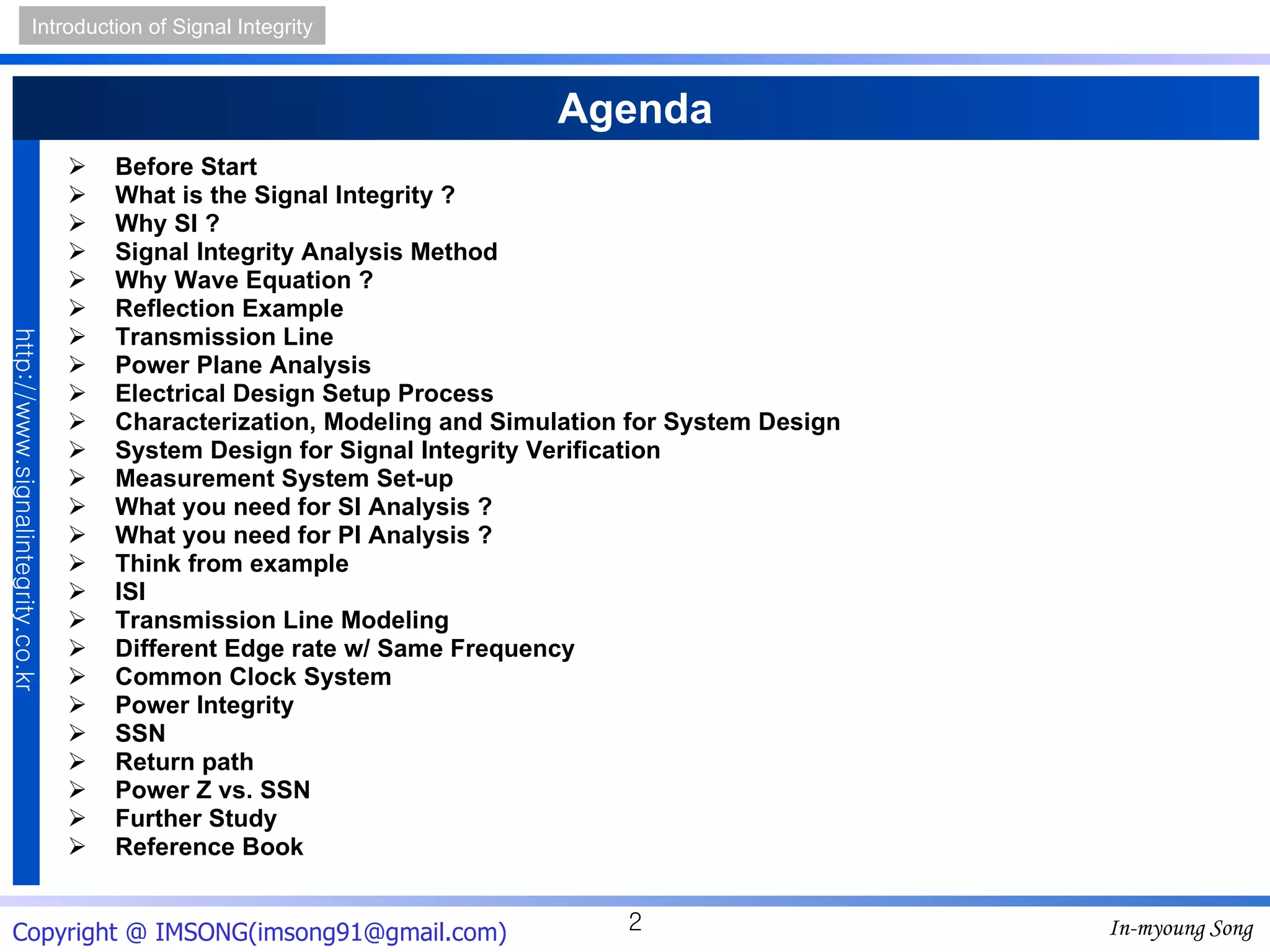 Agenda Before Start What is the Signal Integrity ? Why SI ? Signal Integrity Analysis Method Why Wave Equation ? Reflection Example Transmission Line Power Plane Analysis Electrical Design Setup Process Characterization, Modeling and Simulation for System Design System Design for Signal Integrity Verification Measurement System Set-up What you need for SI Analysis ? What you need for PI Analysis ? Think from example ISI Transmission Line Modeling Different Edge rate w/ Same Frequency Common Clock System Power Integrity SSN Return path Power Z vs. SSN Further Study Reference Book 
