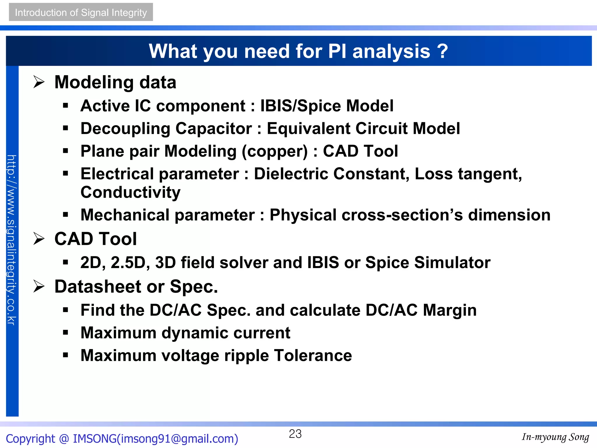 What you need for PI analysis ? Modeling data Active IC component : IBIS/Spice Model Decoupling Capacitor : Equivalent Circuit Model Plane pair Modeling (copper) : CAD Tool Electrical parameter : Dielectric Constant, Loss tangent, Conductivity Mechanical parameter : Physical cross-section’s dimension CAD Tool 2D, 2.5D, 3D field solver and IBIS or Spice Simulator Datasheet or Spec. Find the DC/AC Spec. and calculate DC/AC Margin Maximum dynamic current Maximum voltage ripple Tolerance 