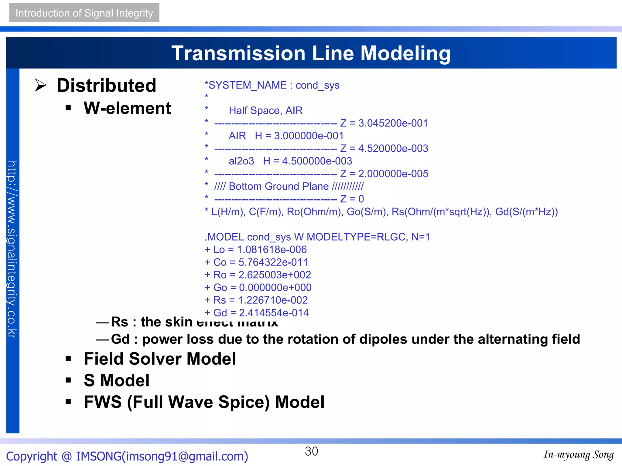 Transmission Line Modeling Distributed W-element Rs : the skin effect matrix Gd : power loss due to the rotation of dipoles under the alternating field Field Solver Model S Model FWS (Full Wave Spice) Model *SYSTEM_NAME : cond_sys * *  Half Space, AIR *  ------------------------------------ Z = 3.045200e-001 *  AIR  H = 3.000000e-001 *  ------------------------------------ Z = 4.520000e-003 *  al2o3  H = 4.500000e-003 *  ------------------------------------ Z = 2.000000e-005 *  //// Bottom Ground Plane /////////// *  ------------------------------------ Z = 0 * L(H/m), C(F/m), Ro(Ohm/m), Go(S/m), Rs(Ohm/(m*sqrt(Hz)), Gd(S/(m*Hz)) .MODEL cond_sys W MODELTYPE=RLGC, N=1 + Lo = 1.081618e-006 + Co = 5.764322e-011 + Ro = 2.625003e+002 + Go = 0.000000e+000 + Rs = 1.226710e-002 + Gd = 2.414554e-014 
