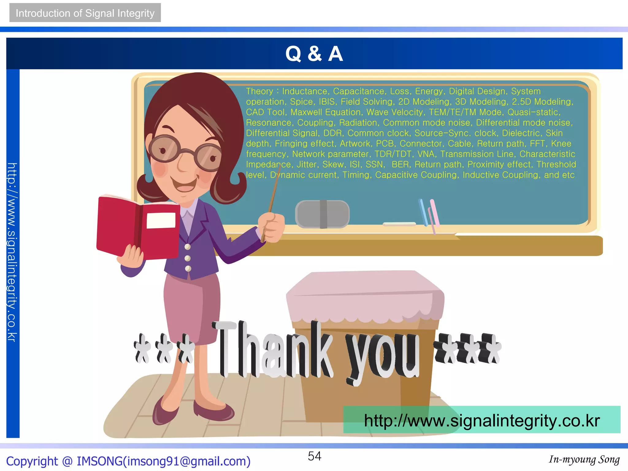 Q & A *** Thank you *** http://www.signalintegrity.co.kr Theory : Inductance, Capacitance, Loss, Energy, Digital Design, System operation, Spice, IBIS, Field Solving, 2D Modeling, 3D Modeling, 2.5D Modeling, CAD Tool, Maxwell Equation, Wave Velocity, TEM/TE/TM Mode, Quasi-static, Resonance, Coupling, Radiation, Common mode noise, Differential mode noise, Differential Signal, DDR, Common clock, Source-Sync. clock, Dielectric, Skin depth, Fringing effect, Artwork, PCB, Connector, Cable, Return path, FFT, Knee frequency, Network parameter, TDR/TDT, VNA, Transmission Line, Characteristic Impedance, Jitter, Skew, ISI, SSN,  BER, Return path, Proximity effect, Threshold level, Dynamic current, Timing, Capacitive Coupling, Inductive Coupling, and etc 