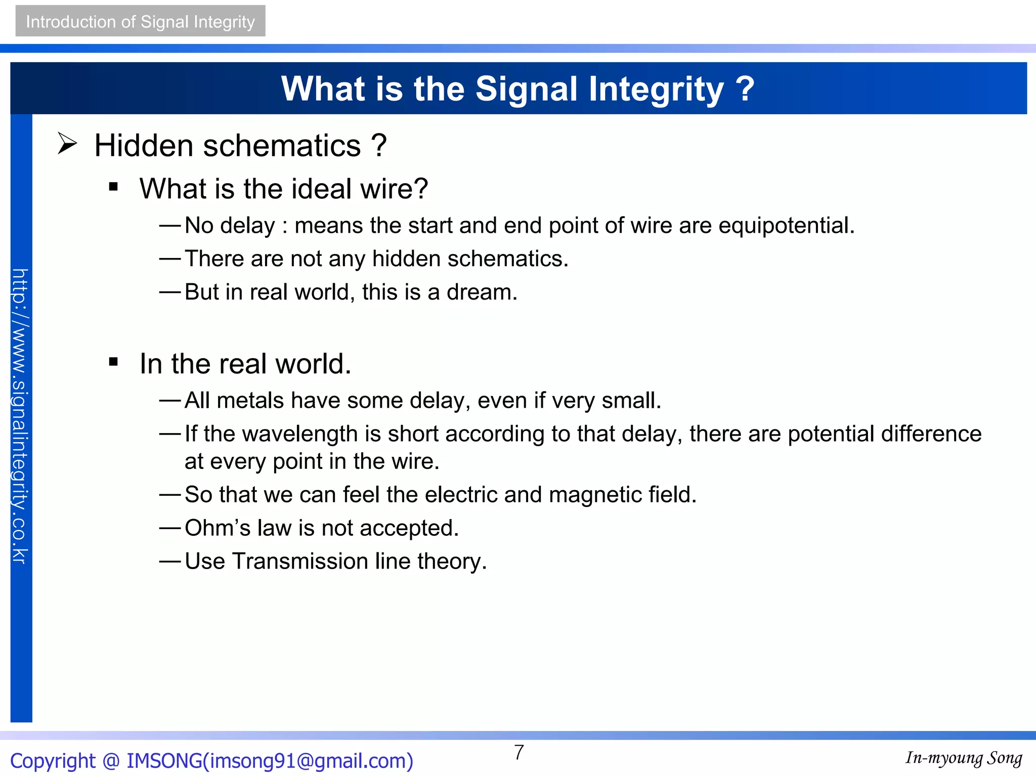 What is the Signal Integrity ? Hidden schematics ? What is the ideal wire? No delay : means the start and end point of wire are equipotential. There are not any hidden schematics. But in real world, this is a dream. In the real world. All metals have some delay, even if very small. If the wavelength is short according to that delay, there are potential difference at every point in the wire. So that we can feel the electric and magnetic field. Ohm’s law is not accepted. Use Transmission line theory. 