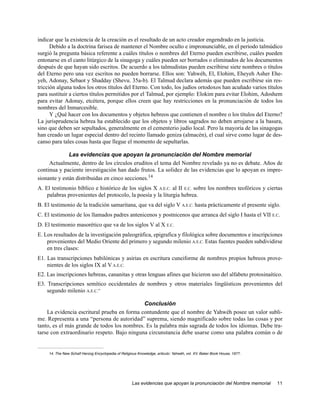 indicar que la existencia de la creación es el resultado de un acto creador engendrado en la justicia.
      Debido a la doctrina farisea de mantener el Nombre oculto e impronunciable, en el periodo talmúdico
surgió la pregunta básica referente a cuáles títulos o nombres del Eterno pueden escribirse, cuáles pueden
entonarse en el canto litúrgico de la sinagoga y cuáles pueden ser borrados o eliminados de los documentos
después de que hayan sido escritos. De acuerdo a los talmudistas pueden escribirse siete nombres o títulos
del Eterno pero una vez escritos no pueden borrarse. Ellos son: Yahwéh, El, Elohim, Eheyeh Asher Ehe-
yeh, Adonay, Sebaot y Shadday (Shevu. 35a-b). El Talmud declara además que pueden escribirse sin res-
tricción alguna todos los otros títulos del Eterno. Con todo, los judíos ortodoxos han acuñado varios títulos
para sustituir a ciertos títulos permitidos por el Talmud, por ejemplo: Elokim para evitar Elohim, Adoshem
para evitar Adonay, etcétera, porque ellos creen que hay restricciones en la pronunciación de todos los
nombres del Inmarcesible.
      Y ¿Qué hacer con los documentos y objetos hebreos que contienen el nombre o los títulos del Eterno?
La jurisprudencia hebrea ha establecido que los objetos y libros sagrados no deben arrojarse a la basura,
sino que deben ser sepultados, generalmente en el cementerio judío local. Pero la mayoría de las sinagogas
han creado un lugar especial dentro del recinto llamado geniza (almacén), el cual sirve como lugar de des-
canso para tales cosas hasta que llegue el momento de sepultarlas.

              Las evidencias que apoyan la pronunciación del Nombre memorial
     Actualmente, dentro de los círculos eruditos el tema del Nombre revelado ya no es debate. Años de
continua y paciente investigación han dado frutos. La solidez de las evidencias que lo apoyan es impre-
sionante y están distribuidas en cinco secciones.14
A. El testimonio bíblico e histórico de los siglos X A.E.C. al II E.C. sobre los nombres teofóricos y ciertas
    palabras provenientes del protocolo, la poesía y la liturgia hebrea.
B. El testimonio de la tradición samaritana, que va del siglo V A.E.C. hasta prácticamente el presente siglo.
C. El testimonio de los llamados padres antenicenos y postnicenos que arranca del siglo I hasta el VII E.C.
D. El testimonio masorético que va de los siglos V al X E.C.
E. Los resultados de la investigación paleográfica, epigrafica y filológica sobre documentos e inscripciones
    provenientes del Medio Oriente del primero y segundo milenio A.E.C. Estas fuentes pueden subdividirse
    en tres clases:
E1. Las transcripciones babilónicas y asirias en escritura cuneiforme de nombres propios hebreos prove-
    nientes de los siglos IX al V A.E.C.
E2. Las inscripciones hebreas, cananitas y otras lenguas afines que hicieron uso del alfabeto protosinaítico.
E3. Transcripciones semítico occidentales de nombres y otros materiales lingüísticos provenientes del
    segundo milenio A.E.C.”

                                             Conclusión
    La evidencia escritural prueba en forma contundente que el nombre de Yahwéh posee un valor subli-
me. Representa a una “persona de autoridad” suprema, siendo magnificado sobre todas las cosas y por
tanto, es el más grande de todos los nombres. Es la palabra más sagrada de todos los idiomas. Debe tra-
tarse con extraordinario respeto. Bajo ninguna circunstancia debe usarse como una palabra común o de


     14. The New Schalf Herzog Encyclopedia of Religious Knowledge, articulo: Yahwéh, vol. XV. Baker Book House, 1977.




                                                     Las evidencias que apoyan la pronunciación del Nombre memorial      11
 