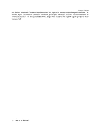 Francisco Martínez

uso diario e irreverente. No ha de emplearse como una especie de amuleto o emblema publicitario en: Ca-
misetas, kipas, calcomanías, camisetas, sombreros, placas para automóvil, etcétera. Todas estas formas de
comercialización no son más que una blasfemia. Es pisotear la dadiva más sagrada y pura que posee el ser
humano. 




12 ¿Qué es un Nombre?
 