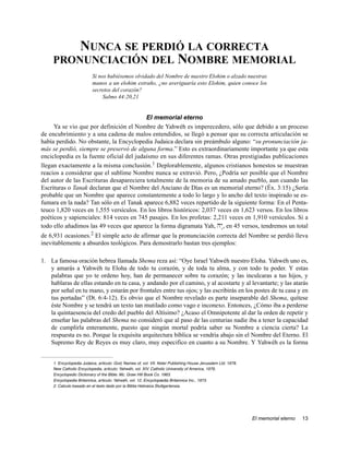 NUNCA SE PERDIÓ LA CORRECTA
     PRONUNCIACIÓN DEL NOMBRE MEMORIAL
                          Si nos hubiésemos olvidado del Nombre de nuestro Elohim o alzado nuestras
                          manos a un elohim extraño, ¿no averiguaría esto Elohim, quien conoce los
                          secretos del corazón?
                               Salmo 44:20,21


                                          El memorial eterno
     Ya se vio que por definición el Nombre de Yahwéh es imperecedero, sólo que debido a un proceso
de encubrimiento y a una cadena de malos entendidos, se llegó a pensar que su correcta articulación se
había perdido. No obstante, la Encyclopedia Judaica declara sin preámbulo alguno: “su pronunciación ja-
más se perdió, siempre se preservó de alguna forma.” Esto es extraordinariamente importante ya que esta
enciclopedia es la fuente oficial del judaísmo en sus diferentes ramas. Otras prestigiadas publicaciones
llegan exactamente a la misma conclusión.1 Deplorablemente, algunos cristianos honestos se muestran
reacios a considerar que el sublime Nombre nunca se extravió. Pero, ¿Podría ser posible que el Nombre
del autor de las Escrituras desapareciera totalmente de la memoria de su amado pueblo, aun cuando las
Escrituras o Tanak declaran que el Nombre del Anciano de Días es un memorial eterno? (Éx. 3:15) ¿Sería
probable que un Nombre que aparece constantemente a todo lo largo y lo ancho del texto inspirado se es-
fumara en la nada? Tan sólo en el Tanak aparece 6,882 veces repartido de la siguiente forma: En el Penta-
teuco 1,820 veces en 1,555 versículos. En los libros históricos: 2,037 veces en 1,623 versos. En los libros
poéticos y sapienciales: 814 veces en 745 pasajes. En los profetas: 2,211 veces en 1,910 versículos. Si a
todo ello añadimos las 49 veces que aparece la forma digramata Yah, Hy:, en 45 versos, tendremos un total
de 6,931 ocasiones.2 El simple acto de afirmar que la pronunciación correcta del Nombre se perdió lleva
inevitablemente a absurdos teológicos. Para demostrarlo bastan tres ejemplos:

1. La famosa oración hebrea llamada Shema reza así: “Oye Israel Yahwéh nuestro Eloha. Yahwéh uno es,
   y amarás a Yahwéh tu Eloha de todo tu corazón, y de toda tu alma, y con todo tu poder. Y estas
   palabras que yo te ordeno hoy, han de permanecer sobre tu corazón; y las inculcaras a tus hijos, y
   hablaras de ellas estando en tu casa, y andando por el camino, y al acostarte y al levantarte; y las atarás
   por señal en tu mano, y estarán por frontales entre tus ojos; y las escribirás en los postes de tu casa y en
   tus portadas” (Dt. 6:4-12). Es obvio que el Nombre revelado es parte inseparable del Shema, quítese
   éste Nombre y se tendrá un texto tan mutilado como vago e inconexo. Entonces, ¿Cómo iba a perderse
   la quintaesencia del credo del pueblo del Altísimo? ¿Acaso el Omnipotente al dar la orden de repetir y
   enseñar las palabras del Shema no consideró que al paso de las centurias nadie iba a tener la capacidad
   de cumplirla enteramente, puesto que ningún mortal podría saber su Nombre a ciencia cierta? La
   respuesta es no. Porque la exquisita arquitectura bíblica se vendría abajo sin el Nombre del Eterno. El
   Supremo Rey de Reyes es muy claro, muy especifico en cuanto a su Nombre. Y Yahwéh es la forma


     1. Encyclopedia Judaica, articulo: God, Names of, vol. VII. Keter Publishing House Jerusalem Ltd. 1978.
     New Catholic Encyclopedia, articulo: Yahwéh, vol. XIV. Catholic University of America, 1976.
     Encyclopedic Dictionary of the Bible. Mc. Graw Hill Book Co. 1963.
     Encyclopedia Britannica, articulo: Yahwéh, vol. 12, Encyclopædia Britannica Inc., 1973.
     2. Calculo basado en el texto dado por la Biblia Hebraica Stuttgartensia.




                                                                                                               El memorial eterno   13
 