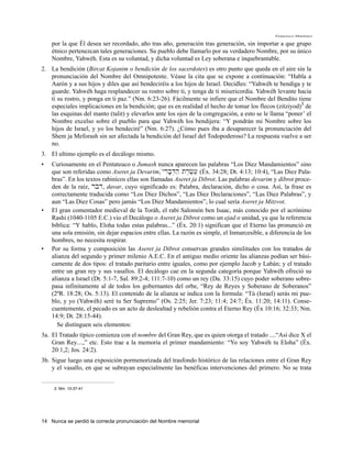 Francisco Martínez

    por la que Él desea ser recordado, año tras año, generación tras generación, sin importar a que grupo
    étnico pertenezcan tales generaciones. Su pueblo debe llamarlo por su verdadero Nombre, por su único
    Nombre, Yahwéh. Esta es su voluntad, y dicha voluntad es Ley soberana e inquebrantable.
2. La bendición (Bircat Kojanim o bendición de los sacerdotes) es otro punto que queda en el aire sin la
   pronunciación del Nombre del Omnipotente. Véase la cita que se expone a continuación: “Habla a
   Aarón y a sus hijos y diles que así bendeciréis a los hijos de Israel. Decidles: “Yahwéh te bendiga y te
   guarde. Yahwéh haga resplandecer su rostro sobre ti, y tenga de ti misericordia. Yahwéh levante hacia
   ti su rostro, y ponga en ti paz.” (Nm. 6:23-26). Fácilmente se infiere que el Nombre del Bendito tiene
   especiales implicaciones en la bendición; que es en realidad el hecho de tomar los flecos (zitziyod)3 de
   las esquinas del manto (talit) y elevarlos ante los ojos de la congregación, a esto se le llama “poner’ el
   Nombre excelso sobre el pueblo para que Yahwéh los bendijera: “Y pondrán mi Nombre sobre los
   hijos de Israel, y yo los bendeciré” (Nm. 6:27). ¿Cómo pues iba a desaparecer la pronunciación del
   Shem ja Meforash sin ser afectada la bendición del Israel del Todopoderoso? La respuesta vuelve a ser
   no.
3. El ultimo ejemplo es el decálogo mismo.
•   Curiosamente en el Pentateuco o Jumash nunca aparecen las palabras “Los Diez Mandamientos” sino
    que son referidas como Aseret ja Devarim, μyrib;D]h' tr,c,[} (Éx. 34:28; Dt. 4:13; 10:4), “Las Diez Pala-
    bras”. En los textos rabinícos ellas son llamadas Aseret ja Dibrot. Las palabras devarim y dibrot proce-
    den de la raíz, rbd, davar, cuyo significado es: Palabra, declaración, dicho o cosa. Así, la frase es
    correctamente traducida como “Los Diez Dichos”, “Las Diez Declaraciones”, “Las Diez Palabras”, y
    aun “Las Diez Cosas” pero jamás “Los Diez Mandamientos”, lo cual sería Aseret ja Mitzvot.
•   El gran comentador medieval de la Toráh, el rabí Salomón ben Isaac, más conocido por el acrónimo
    Rashi (1040-1105 E.C.) vio el Decálogo o Aseret ja Dibrot como un ejad o unidad, ya que la referencia
    bíblica: “Y hablo, Eloha todas estas palabras...” (Éx. 20:1) significan que el Eterno las pronunció en
    una sola emisión, sin dejar espacios entre ellas. La razón es simple, el Inmarcesible, a diferencia de los
    hombres, no necesita respirar.
•   Por su forma y composición las Aseret ja Dibrot conservan grandes similitudes con los tratados de
    alianza del segundo y primer milenio A.E.C. En el antiguo medio oriente las alianzas podían ser bási-
    camente de dos tipos: el tratado paritario entre iguales, como por ejemplo Jacob y Labán; y el tratado
    entre un gran rey y sus vasallos. El decálogo cae en la segunda categoría porque Yahwéh ofreció su
    alianza a Israel (Dt. 5:1-7, Sal. 89:2-4; 111:7-10) como un rey (Da. 33:15) cuyo poder soberano sobre-
    pasa infinitamente al de todos los gobernantes del orbe, “Rey de Reyes y Soberano de Soberanos”
    (2ºR. 18:28; Os. 5:13). El contenido de la alianza se indica con la formula: “Tú (Israel) serás mi pue-
    blo, y yo (Yahwéh) seré tu Ser Supremo” (Os. 2:25; Jer. 7:23; 11:4; 24:7; Éx. 11:20; 14:11). Conse-
    cuentemente, el pecado es un acto de deslealtad y rebelión contra el Eterno Rey (Éx 10:16; 32:33; Nm.
    14:9; Dt. 28:15-44).
      Se distinguen seis elementos:
3a. El Tratado típico comienza con el nombre del Gran Rey, que es quien otorga el tratado ....“Así dice X el
    Gran Rey....,” etc. Esto trae a la memoria el primer mandamiento: “Yo soy Yahwéh tu Eloha” (Éx.
    20:1,2; Jos. 24:2).
3b. Sigue luego una exposición pormenorizada del trasfondo histórico de las relaciones entre el Gran Rey
    y el vasallo, en que se subrayan especialmente las benéficas intervenciones del primero. No se trata


     3. Nm. 15:37-41




14 Nunca se perdió la correcta pronunciación del Nombre memorial
 