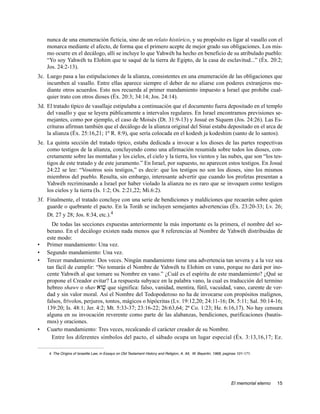 nunca de una enumeración ficticia, sino de un relato histórico, y su propósito es ligar al vasallo con el
    monarca mediante el afecto, de forma que el primero acepte de mejor grado sus obligaciones. Los mis-
    mo ocurre en el decálogo, allí se incluye lo que Yahwéh ha hecho en beneficio de su atribulado pueblo:
    “Yo soy Yahwéh tu Elohim que te saqué de la tierra de Egipto, de la casa de esclavitud...” (Éx. 20:2;
    Jos. 24:2-13).
3c. Luego pasa a las estipulaciones de la alianza, consistentes en una enumeración de las obligaciones que
    incumben al vasallo. Entre ellas aparece siempre el deber de no aliarse con poderes extranjeros me-
    diante otros acuerdos. Esto nos recuerda al primer mandamiento impuesto a Israel que prohibe cual-
    quier trato con otros dioses (Éx. 20:3; 34:14; Jos. 24:14).
3d. El tratado típico de vasallaje estipulaba a continuación que el documento fuera depositado en el templo
    del vasallo y que se leyera públicamente a intervalos regulares. En Israel encontramos previsiones se-
    mejantes, como por ejemplo, el caso de Moisés (Dt. 31:9-13) y Josué en Siquem (Jos. 24:26). Las Es-
    crituras afirman también que el decálogo de la alianza original del Sinaí estaba depositado en el arca de
    la alianza (Éx. 25:16,21; 1º R. 8:9), que sería colocada en el kodesh ja kodeshim (santo de lo santos).
3e. La quinta sección del tratado típico, estaba dedicada a invocar a los dioses de las partes respectivas
    como testigos de la alianza, concluyendo como una afirmación resumida sobre todos los dioses, con-
    cretamente sobre las montañas y los cielos, el cielo y la tierra, los vientos y las nubes, que son “los tes-
    tigos de este tratado y de este juramento.” En Israel, por supuesto, no aparecen estos testigos. En Josué
    24:22 se lee: “Vosotros sois testigos,” es decir: que los testigos no son los dioses, sino los mismos
    miembros del pueblo. Resulta, sin embargo, interesante advertir que cuando los profetas presentan a
    Yahwéh recriminando a Israel por haber violado la alianza no es raro que se invoquen como testigos
    los cielos y la tierra (Is. 1:2; Os. 2:21,22; Mi.6:2).
3f. Finalmente, el tratado concluye con una serie de bendiciones y maldiciones que recaerán sobre quien
    guarde o quebrante el pacto. En la Toráh se incluyen semejantes advertencias (Éx. 23:20-33; Lv. 26;
    Dt. 27 y 28; Jos. 8:34, etc.).4
      De todas las secciones expuestas anteriormente la más importante es la primera, el nombre del so-
    berano. En el decálogo existen nada menos que 8 referencias al Nombre de Yahwéh distribuidas de
    este modo:
•   Primer mandamiento: Una vez.
•   Segundo mandamiento: Una vez.
•   Tercer mandamiento: Dos veces. Ningún mandamiento tiene una advertencia tan severa y a la vez sea
    tan fácil de cumplir: “No tomarás el Nombre de Yahwéh tu Elohim en vano, porque no dará por ino-
    cente Yahwéh al que tomare su Nombre en vano.” ¿Cuál es el espíritu de este mandamiento? ¿Qué se
    propone el Creador evitar? La respuesta subyace en la palabra vano, la cual es traducción del termino
    hebreo shawv o shav awv; que significa: falso, vanidad, mentira, fútil, vacuidad, vano, carente de ver-
    dad y sin valor moral. Así el Nombre del Todopoderoso no ha de invocarse con propósitos malignos,
    falsos, frívolos, perjuros, tontos, mágicos o hipócritas (Lv. 19:12,20; 24:11-16; Dt. 5:11; Sal. 50:14-16;
    139:20; Is. 48:1; Jer. 4:2; Mt. 5:33-37; 23:16-22; 26:63,64; 2ª Co. 1:23; He. 6:16,17). No hay censura
    alguna en su invocación reverente como parte de las alabanzas, bendiciones, purificaciones (bautis-
    mos) y oraciones.
•   Cuarto mandamiento: Tres veces, recalcando el carácter creador de su Nombre.
      Entre los diferentes símbolos del pacto, el sábado ocupa un lugar especial (Éx. 3:13,16,17; Ez.

     4. The Origins of Israelite Law, in Essays on Old Testament History and Religion, A. Alt, W. Beyerlin, 1968, paginas 101-171.




                                                                                                                     El memorial eterno   15
 