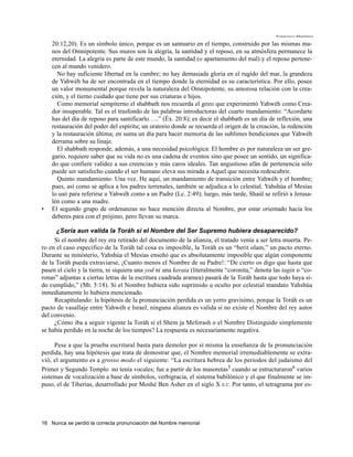 Francisco Martínez

    20:12,20). Es un símbolo único, porque es un santuario en el tiempo, construido por las mismas ma-
    nos del Omnipotente. Sus muros son la alegría, la santidad y el reposo, en su atmósfera permanece la
    eternidad. La alegría es parte de este mundo, la santidad (o apartamiento del mal) y el reposo pertene-
    cen al mundo venidero.
      No hay suficiente libertad en la cumbre; no hay demasiada gloria en el rugido del mar, la grandeza
    de Yahwéh ha de ser encontrada en el tiempo donde la eternidad es su característica. Por ello, posee
    un valor monumental porque revela la naturaleza del Omnipotente, su amorosa relación con la crea-
    ción, y el tierno cuidado que tiene por sus criaturas e hijos.
      Como memorial sempiterno el shabbath nos recuerda el gozo que experimentó Yahwéh como Crea-
    dor insuperable. Tal es el trasfondo de las palabras introductoras del cuarto mandamiento: “Acordarte
    has del día de reposo para santificarlo…..” (Éx. 20:8); es decir el shabbath es un día de reflexión, una
    restauración del poder del espíritu; un oratorio donde se recuerda el origen de la creación, la redención
    y la restauración última; en suma un día para hacer memoria de las sublimes bendiciones que Yahwéh
    derrama sobre su linaje.
      El shabbath responde, además, a una necesidad psicológica: El hombre es por naturaleza un ser gre-
    gario, requiere saber que su vida no es una cadena de eventos sino que posee un sentido, un significa-
    do que confiere validez a sus creencias y más caros ideales. Tan angustioso afán de pertenencia sólo
    puede ser satisfecho cuando el ser humano eleva sus mirada a Aquel que necesita redescubrir.
      Quinto mandamiento: Una vez. He aquí, un mandamiento de transición entre Yahwéh y el hombre;
    pues, así como se aplica a los padres terrenales, también se adjudica a lo celestial. Yahshúa el Mesías
    lo usó para referirse a Yahwéh como a un Padre (Lc. 2:49); luego, más tarde, Shaúl se refirió a Jerusa-
    lén como a una madre.
•   El segundo grupo de ordenanzas no hace mención directa al Nombre, por estar orientado hacia los
    deberes para con el prójimo, pero llevan su marca.

      ¿Sería aun valida la Toráh si el Nombre del Ser Supremo hubiera desaparecido?
     Si el nombre del rey era retirado del documento de la alianza, el tratado venía a ser letra muerta. Pe-
ro en el caso especifico de la Toráh tal cosa es imposible, la Toráh es un “berit olam,” un pacto eterno.
Durante su ministerio, Yahshúa el Mesías enseñó que es absolutamente imposible que algún componente
de la Toráh pueda extraviarse, ¡Cuanto menos el Nombre de su Padre!: “De cierto os digo que hasta que
pasen el cielo y la tierra, ni siquiera una yod ni una keraia (literalmente “coronita,” denota las tagin o “co-
ronas” adjuntas a ciertas letras de la escritura cuadrada aramea) pasará de la Toráh hasta que todo haya si-
do cumplido,” (Mt. 5:18). Si el Nombre hubiera sido suprimido u oculto por celestial mandato Yahshúa
inmediatamente lo hubiera mencionado.
     Recapitulando: la hipótesis de la pronunciación perdida es un yerro gravísimo, porque la Toráh es un
pacto de vasallaje entre Yahwéh e Israel, ninguna alianza es valida si no existe el Nombre del rey autor
del convenio.
     ¿Cómo iba a seguir vigente la Toráh si el Shem ja Meforash o el Nombre Distinguido simplemente
se había perdido en la noche de los tiempos? La respuesta es necesariamente negativa.

     Pese a que la prueba escritural basta para demoler por sí misma la enseñanza de la pronunciación
perdida, hay una hipótesis que trata de demostrar que, el Nombre memorial irremediablemente se extra-
vió, el argumento es a grosso modo el siguiente: “La escritura hebrea de los periodos del judaismo del
Primer y Segundo Templo no tenía vocales; fue a partir de los masoretas5 cuando se estructuraron6 varios
sistemas de vocalización a base de símbolos, verbigracia, el sistema babilónico y el que finalmente se im-
puso, el de Tiberias, desarrollado por Moshé Ben Asher en el siglo X E.C. Por tanto, el tetragrama por es-




16 Nunca se perdió la correcta pronunciación del Nombre memorial
 