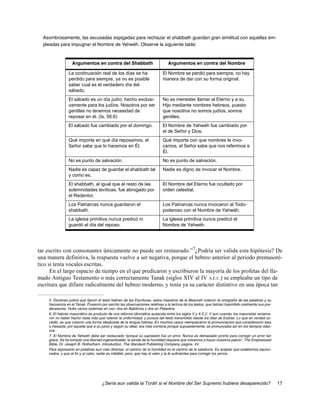 Asombrosamente, las excusadas espigadas para rechazar el shabbath guardan gran similitud con aquellas em-
  pleadas para impugnar el Nombre de Yahwéh. Observe la siguiente tabla:



                  Argumentos en contra del Shabbath                            Argumentos en contra del Nombre

                La continuación real de los días se ha                      El Nombre se perdió para siempre, no hay
                perdido para siempre, ya no es posible                      manera de dar con su forma original.
                saber cual es el verdadero día del
                sábado.
                El sábado es un día judío, hecho exclusi-                   No es menester llamar al Eterno y a su
                vamente para los judíos. Nosotros por ser                   Hijo mediante nombres hebreos, puesto
                gentiles no tenemos necesidad de                            que nosotros no somos judíos, somos
                reposar en él. (Is. 56:6)                                   gentiles.
                El sábado fue cambiado por el domingo.                      El Nombre de Yahwéh fue cambiado por
                                                                            el de Señor y Dios.
                Qué importa en qué día reposamos, el                        Qué importa con que nombres le invo-
                Señor sabe que lo hacemos en Él.                            camos, el Señor sabe que nos referimos a
                                                                            Él.
                No es punto de salvación.                                   No es punto de salvación.
                Nadie es capaz de guardar el shabbath tal                   Nadie es digno de invocar el Nombre.
                y como es.
                El shabbath, al igual que el resto de las                   El Nombre del Eterno fue ocultado por
                solemnidades levíticas, fue abrogado por                    orden celestial.
                el Redentor.
                Los Patriarcas nunca guardaron el                           Los Patriarcas nunca invocaron al Todo-
                shabbath.                                                   poderoso con el Nombre de Yahwéh.
                La iglesia primitiva nunca predicó ni                       La iglesia primitiva nunca predicó el
                guardó el día del reposo.                                   Nombre de Yahwéh.




tar escrito con consonantes únicamente no puede ser restaurado.”7¿Podría ser valida esta hipótesis? De
una manera definitiva, la respuesta vuelve a ser negativa, porque el hebreo anterior al periodo premasoré-
tico si tenía vocales escritas.
      En el largo espacio de tiempo en el que predicaron y escribieron la mayoría de los profetas del lla-
mado Antiguo Testamento o más correctamente Tanak (siglos XIV al IV A.E.C.) se empleaba un tipo de
escritura que difiere radicalmente del hebreo moderno, y tenía ya su carácter distintivo en una época tan

    5. Doctores judíos que fijaron el texto hebreo de las Escrituras. estos maestros de la Masorah notaron la ortografía de las palabras y su
    frecuencia en el Tanak. Pusieron por escrito las observaciones relativas a la lectura de los textos, que habían trasmitido oralmente sus pre-
    decesores. Hubo varios sistemas en uso: dos en Babilonia y dos en Palestina.
    6. El hebreo masorético es producto de una reforma idiomática acaecida entre los siglos V y X E.C. Y aun cuando, los masoretas reclama-
    ron no haber hecho nada más que retener la uniformidad, y pureza del texto transmitido desde los días de Esdras. Lo que en verdad su-
    cedió, es que crearon una forma idealizada de la lengua hebrea. En muchos casos reemplazaron la pronunciación que consideraron laxa
    o inexacta, por aquella que a su juicio y según su ideal, era más correcta porque supuestamente, se pronunciaba así en los tiempos clási-
    cos.
    7. El Nombre de Yahwéh debe ser restaurado “porque su supresión fue un error. Nunca es demasiado pronto para corregir un error tan
    grave. Se ha tomado una libertad ingarantizable; la senda de la humildad requiere que volvamos a trazar nuestros pasos”. The Emphasized
    Bible, Dr. Joseph B. Rotherham, Introduction, The Standard Publishing Company, pagina. 24.
    Para expresarlo en palabras aun más directas: el camino de la humildad es el camino de la sabiduría. Es aceptar que estábamos equivo-
    cados, y que al fin y al cabo, nadie es infalible; pero, que hay el valor y la fe suficientes para corregir los yerros.




                                     ¿Sería aun valida la Toráh si el Nombre del Ser Supremo hubiera desaparecido?                                  17
 