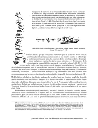 Inscripciones de los muros de las minas de Serabit el-Khaden. Fueron escritas en
                                       el alfabeto más antiguo conocido. Sir Flinders Petrie, ampliamente considerado
                                       como el padre de la arqueología del Medio Oriente las descubrió en 1905. Los eru-
                                       ditos no están de acuerdo en cuanto a su significado, pero casi todos coinciden en
                                       la identidad de la mayoría de las letras. Varias son fácilmente reconocibles: la ca-
                                       beza de buey (letras 1, 11, 20, 23) evolucionó en la letra hebrea a alef y en nuestra
                                       a. La serpiente (2) fue la precursora de la num n y la n. Un pescado (7) se transformó
                                       en la dalet d y la d. El simbolo para el agua (9, 14, 18, 21) fue el origen de la mem
                                       m y la m. La cabeza humana (22, 24) el origen de la resh r y la r.




                                      Frank Moore Cross: Conversations with a Bible Scholar, Hershel Shanks, Biblical Archaelogy
                                                                   Society, 1994, paginas 71 - 73.


                     nominas “raíces” que por las vocales. De manera que, en la mayoría de los casos es
                       posible deducir la correcta pronunciación de una palabra escrita. El alfabeto pa-
                         leohebreo consta de 22 letras. La secuencia de los caracteres se deriva de antiquí-
                         simas tradiciones escriturales del segundo milenio A.E.C. Testimonios de la
                      existencia de tal orden alfabético aun puede verse en los salmos 9, 10, 25, 34, 119,
           etcétera; en los cuales cada línea empieza con la siguiente letra del alfabeto. Este alfabeto no
fue diseñado propiamente para la lengua hebrea, sino que sirvió primero al idioma fenicio y luego fue
adoptado por Israel como lo sugiere el hecho de que el hebreo clásico tiene por lo menos 23 sonidos con-
sonantales y únicamente 22 letras consonantes. Verbigracia hay sólo una letra para la sin y la shin, sola-
mente después de que las marcas diacríticas fueron introducidas fue posible distinguirlas fácilmente (c y
v). El alfabeto paleohebreo fue el único usado por los israelitas hasta que el primer templo fue destruido
por los babilonios en el año 586 A.E.C. Después de la destrucción caldea, la mayoría de los judíos fueron
deportados a Babilonia. Cincuenta años después, Ciro,9 el rey de Persia, quien había vencido al imperio
neobabilonio, declaró que los hebreos que vivían en el exilio podían regresar a su tierra y reconstruir el
Templo de Jerusalén. De acuerdo con las Escrituras, 42,000 judíos regresaron a la tierra de sus padres
(Neh. 7:66).
     Ellos llevaban un nuevo lenguaje, el arameo, y una nueva escritura, la escritura cuadrada aramea.
Ambos eran usados comúnmente en el imperio persa. La escritura aramea también se deriva del alfabeto
protocananita, pero con una evolución diferente; por lo cual, ambas cuentan con similitudes y marcadas
diferencias. Del año 538 A.E.C. hasta el aplastamiento de la segunda insurrección judía en el año 135 E.C.


    9. Fundador del imperio persa y conquistador de Babilonia. Ha pasado a la historia como “Ciro el Grande”, distinguiéndose así de su abuelo
    Ciro I. Según el registro bíblico, el decreto de Ciro de libertar a los hebreos para regresar a Jerusalén probablemente se promulgo a finales
    del año 538 A.E.C. o a principios del 537 A.E.C. Esto permitiría suficiente tiempo para que los auxiliados judíos preparasen su salida de
    Babilonia, emprendieran el largo y difícil viaje a Judá y Jerusalén, una odisea que podría durar unos cuatro meses, según Esdras 7:9, y se
    establecieran “en sus ciudades”, en Judá para el mes séptimo (Esd. 3:1,6). Este suceso señaló el final de los 70 años de desolación de
    Judá profetizados, que habían comenzado en el mismo mes del año 607 A.E.C. (2° R. 25:22-26; 2° Cr. 36:20,21).




                                     ¿Sería aun valida la Toráh si el Nombre del Ser Supremo hubiera desaparecido?                                  19
 