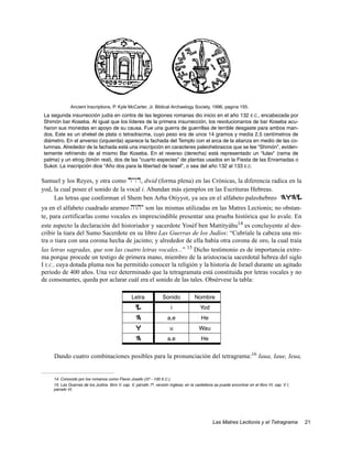 Ancient Inscriptions, P. Kyle McCarter, Jr. Biblical Archaelogy Society, 1996, pagina 155.
 La segunda insurrección judía en contra de las legiones romanas dio inicio en el año 132 E.C., encabezada por
 Shimón bar Koseba. Al igual que los líderes de la primera insurrección, los revolucionarios de bar Koseba acu-
 ñaron sus monedas en apoyo de su causa. Fue una guerra de guerrillas de terrible desgaste para ambos man-
 dos. Este es un shekel de plata o tetradracma, cuyo peso era de unos 14 gramos y medía 2.5 centímetros de
 diámetro. En el anverso (izquierda) aparece la fachada del Templo con el arca de la alianza en medio de las co-
 lumnas. Alrededor de la fachada está una inscripción en caracteres paleohebraicos que se lee “Shimón”, eviden-
 temente refiriendo de al mismo Bar Koseba. En el reverso (derecha) está representado un “lulav” (rama de
 palma) y un etrog (limón real), dos de las “cuarto especies” de plantas usados en la Fiesta de las Enramadas o
 Sukot. La inscripción dice “Año dos para la libertad de Israel”, o sea del año 132 al 133 E.C.

Samuel y los Reyes, y otra como dywd, dwid (forma plena) en las Crónicas, la diferencia radica en la
yod, la cual posee el sonido de la vocal i. Abundan más ejemplos en las Escrituras Hebreas.
     Las letras que conforman el Shem ben Arba Otiyyot, ya sea en el alfabeto paleohebreo hwhy
ya en el alfabeto cuadrado arameo hwhy son las mismas utilizadas en las Matres Lectionis; no obstan-
te, para certificarlas como vocales es imprescindible presentar una prueba histórica que lo avale. En
este aspecto la declaración del historiador y sacerdote Yoséf ben Mattityáhu14 es concluyente al des-
cribir la tiara del Sumo Sacerdote en su libro Las Guerras de los Judíos: “Cubríale la cabeza una mi-
tra o tiara con una corona hecha de jacinto; y alrededor de ella había otra corona de oro, la cual traía
las letras sagradas, que son las cuatro letras vocales...” 15 Dicho testimonio es de importancia extre-
ma porque procede un testigo de primera mano, miembro de la aristocracia sacerdotal hebrea del siglo
I E.C., cuya dotada pluma nos ha permitido conocer la religión y la historia de Israel durante un agitado
periodo de 400 años. Una vez determinado que la tetragramata está constituida por letras vocales y no
de consonantes, queda por aclarar cuál era el sonido de las tales. Obsérvese la tabla:

                                                  Letra             Sonido             Nombre
                                                    y                    i                Yod
                                                    h                  a,e                 He
                                                    w                    u                Wau
                                                    h                  a,e                 He


     Dando cuatro combinaciones posibles para la pronunciación del tetragrama:16 Iaua, Iaue, Ieua,


     14. Conocido por los romanos como Flavio Josefo (37 - 100 E.C.).
     15. Las Guerras de los Judíos. libro V. cap. V, párrafo 7º, versión inglesa; en la castellana se puede encontrar en el libro VI, cap. V I,
     párrafo VI.




                                                                                                  Las Matres Lectionis y el Tetragrama            21
 
