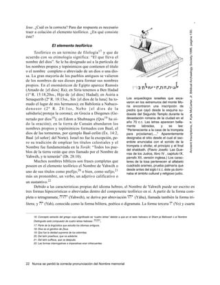 Francisco Martínez

Ieue. ¿Cuál es la correcta? Para dar respuesta es necesario




                                                                                                                                              Ancient Inscriptions, P. Kyle McCarter, Jr. Biblical Archaelogy Society,1996, pagina 130.
traer a colación el elemento teofórico. ¿En qué consiste
éste?

                     El elemento teofórico
      Teofórico es un termino de filología 17 y que de
acuerdo con su etimología significa: “El que lleva el
nombre del dios”. Se le ha designado así a la partícula de
los nombres propios y topónimicos que contienen el titulo
o el nombre completo o abreviado de un dios o una dio-
sa. La gran mayoría de los pueblos antiguos se valieron
de los nombres de sus dioses para formar sus nombres
propios. En el onomásticon de Egipto aparece Ramsés
(Amado de {el dios} Ra); en Siria tenemos a Ben Hadad
(1º R. 15:18,20ss., Hijo de {el dios} Hadad); en Asiria a
Senaquerib (2º R. 18:13ss., Sin {el dios de la luna} ha to-    Los arqueólogos israelies que exca-
                                                               varon en los extramuros del monte Mo-
mado el lugar de mis hermanos); en Babilonia a Nabuco-
                                                               ria encontraron una inscripción de
donosor (2º R. 24:1ss, Nebo {el dios de la                     piedra que cayó desde la esquina su-
sabiduría}proteja la corona); en Grecia a Diogenes (Ge-        doeste del Segundo Templo durante la
nerado por dios   18); en Edom a Shubnaqos (Qos19 ha oí-       devastación romana de la ciudad en el
                                                               año 70 E.C. Las letras aparecen bella-
do la oración); en la tierra de Canaán abundaron los
                                                               mente      labradas,      y     se     lee:
nombres propios y topónimicos formados con Baal, el            "Perteneciente a la casa de la trompeta
dios de las tormentas, por ejemplo Baal-zefón (Éx. 14:2,       para pr(oclamar).....” Aparentemente
Baal {el señor} del Norte). Israel no fue la excepción, pe-    designaba el sitio desde el cual el sac-
ro su tradición de emplear los títulos celestiales y el        erdote anunciaba con el sonido de la
Nombre fue fundamentada en la Toráh: “Todos los pue-           trompeta o shofar, el principio y el final
                                                               del shabbath. (Flavio Josefo: Las Gue-
blos de la tierra verán que eres llamado por el Nombre de      rras de los Judíos, libro IV , capitulo IX,
Yahwéh, y te temerán” (Dt. 28:10).                             párrafo XII, versión inglesa.) Los carac-
      Muchos nombres bíblicos son frases completas que         teres de la losa pertenecen al alfabeto
poseen en el elemento teofórico el Nombre de Yahwéh o          cuadrado arameo, prueba palmaria que
                                   20 o bien, como sufijo,21   desde antes del siglo I E.C. éste ya domi-
uno de sus títulos como prefijo,                               naba el ámbito cultural y religioso judío.
más un pronombre, un verbo, un adjetivo calificativo o
un sustantivo.22
      Debido a las características propias del idioma hebreo, el Nombre de Yahwéh puede ser escrito en
tres formas hipocorísticas o abreviadas dentro del componente teofórico en sí. A partir de la forma com-
pleta o tetragramata; hwhy (Yahwéh), se deriva por abreviación why (Yáhu), llamada también la forma tri-
lítera; y hy (Yah), conocida como la forma bilítera, poética o digramata. La forma tercera wy (Yo) y cuarta


     16. Concepto extraído del griego cuyo significado es “cuatro letras” debido a que en el texto hebraico el Shem ja Meforash o el Nombre
     Distinguido está compuesto de cuatro letras hebreas   hwhy.
     17. Parte de la lingüística que estudia los idiomas antiguos.
     18. Dios es el genitivo de Zeus.
     19. Qos fue la deidad suprema de los edomitas.
     20. Del latín praefixus, que va adelante.
     21. Del latín suffixus, que va después.
     22. Las formas interrogativas e imperativas eran infrecuentes.




22 Nunca se perdió la correcta pronunciación del Nombre memorial
 