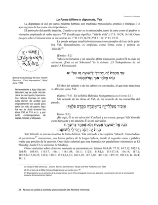Francisco Martínez

                                      La forma bilítera o digramata, Yah
          La digramata se usó en varias palabras hebreas con trasfondo protocolario, poético o litúrgico. He
     aquí algunos de los casos más importantes:
          El protocolo del pueblo israelita. Cuando a un rey se le entronizaba, tanto la corte como el pueblo le
     vitoreaba empleando el verbo arcaico hy:j; (Jayáh) que significa, “Yah de vida”. (1° S. 10:24; 16:16). Otros
     pasajes sobre el mismo tema se encuentran en: 1º R 1:25,34,39; 2º R 11:12; 2º Cr. 23:11.
                                       La poesía antigua israelita brinda numerosos ejemplos del uso de la pala-
                                 bra Yah. Generalmente, es empleada como forma corta y poética de
                                 Yahwéh.26

                                                  (Éxodo 15:2)
                                                  Yah es mi fortaleza y mi canción; (Otra traducción, poder) Él ha sido mi
                                             salvación. ¡Este es mi Soberano! Yo le alabaré. ¡El Todopoderoso de mi
                                             padre! A Él ensalzaré.

                                                                 ‫ע ִזּ֤י וְ זִ מ ָרת ָ֔יהּ ַ ֽו יְ הי־לי ִֽלישׁוּעה ֶז֤ה אלי וְ א‬
                                                                  ַ ִ֙ ֵ          ָ֑          ִ֖ ִ          ֙ ְ             ָ
Biblical Archaeology Review: Robert
Deutsch, “First Impression”, May/
                                                                         ‫נְ ֵ ֔והוּ אֹלהי א ִ֖בי וַ אר ֹממנְ הוּ׃‬
                                                                               ֶֽ ְ ֲ           ָ ֵ֥ ֱ
June, 1998.
                                                  El libro del salterio o de los salmos es con mucho, el que más menciona
  Perteneciente a Ajaz (hijo de)             al Altísimo como Yah.
  Yehotam, rey de Judá. Así de-
  clara la inscripción hipocarís-                 (Salmo 77:11. En la Biblia Hebraica Stuttgartensia es el verso 12 )
  tica hebrea impresa en esta                     Me acuerdo de las obras de Yah, sí, me acuerdo de tus maravillas del
  bulla (terrón de arcilla) que
  originalmente fue usada para
                                             pasado.
  sellar un rollo de papiro. Ajaz                               ‫אזְ כּיר מעללי־י֑הּ ִֽכּי־אזְ כּ ָ֖רה מ ֶקּ ֶדם פּל ֶֽאָך׃‬
                                                                       ְ ִ    ֣ ִ       ְ ֶ           ָ ֵ ְ ַ ַֽ ִ ַ
  fue rey de Judá durante los
  años 732 al 716 A.E.C. y por
  tanto contemporáneo de                          Isaías 12:2)
  Isaías, Oseas y Míqueas.                        ¡He aquí, Él es mi salvación! Confiaré y no temeré, porque Yah Yahwéh
                                             es mi fortaleza y mi canción; Él es mi salvación.
                                                          ‫ה ֵ֨נּה ֵאל יְ שׁוּע ִ֛תי אב ַ֖טח וְ לא אפ ָחד ִֽכּי־ע ִזּ֤י וְ ז‬
                                                                    ָ       ֑ ְ ֶ ֹ ֣         ְ ֶ    ָ       ֧        ִ
                                                     ‫מ ָרת ָי֣הּ יְ הוה ַ ֽו יְ הי־לי ִֽלישׁוּעה׃‬
                                                       ָֽ             ִ֖ ִ      ָ֔        ֙ ְ
          Yah Yahwéh, es un caso insólito, la forma bilítera, Yah, antecede a la completa, Yahwéh. Esto obedece
     al paralelismo27 sinonimico, una forma poética de la lengua hebrea, donde el segundo verso o palabra
     repite una porción de la anterior. Otro titulo celestial que esta formado por paralelismo sinonimico es El
     Shadday, donde El es sinónimo de Shadday.
          Otros versículos sobre el mismo concepto se encuentran en: Salmos 68:4,18; 77:11; 94:7,12; 102:18;
     104:35; 105:45; 115:17; 106:1; 116:1,48; 111:1; 112:1; 113:1,9; 115:17,18; 116:19; 117:2;
     118:5,14,17,18,19; 122:4; 130:3; 135:1,3,4,21; 146:1,10; 147:1,20; 148:1,14; 149:1,9; 150:1,6; Is. 26:4;
     38:11.

           25. Harper’s Bible Dictionary, , articulo: Names, San Francisco: Harper and Row, Publishers, Inc. 1985.
           26. En el texto de la Biblia Hebraica Stugarttensia fue escrita como   Hy:
           27. El paralelismo es un elemento de la poesía hebrea, es un ritmo conseguido no por una asonante o consonante, sino por la enumeración
           sucesiva de pensamientos lógicos.




     24 Nunca se perdió la correcta pronunciación del Nombre memorial
 