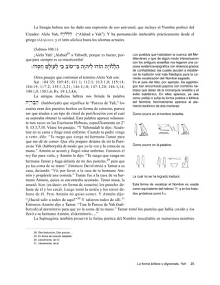 La liturgia hebrea nos ha dado una expresión de uso universal, que incluye el Nombre poético del
Creador: Alelu Yah, Hy:Wll]h' (“Alabad a Yah”). Y ha permanecido inalterable prácticamente desde el
griego allhlouia y el latin alleluia hasta los idiomas actuales.

     (Salmos 106:1)
     ¡Alelu Yah! ¡Alabad28 a Yahwéh, porque es bueno; por-          Los pueblos que habitaban la cuenca del Me-
que para siempre es su misericordia!                                diterráneo y que de algún modo interactuaron
                                                                    con los antiguos israelitas nos legaron una co-
   ‫הללוּיָ הּ הוֹדוּ ליהוָ ה כּי־טוֹב כּי לעוֹלם חסדּוֹ׃‬
       ְ ַ ָ ְ ִ       ִ       ַ            ְ ַ                     piosa evidencia epigráfica con diversos grados
                                                                    de confiabilidad; las cuales ayudan a estable-
                                                                    cer la tradición oral más fidedigna para la co-
     Otros pasajes que contienen el termino Alelu Yah son:          rrecta vocalización del Nombre sagrado.
     Sal. 104:35; 105:45; 111:1; 112:1; 113:1,9; 115:18;            En el país del Nilo, por ejemplo, los egiptólo-
116:19; 117:2; 135:1,3,21; 146:1,10; 147:1,20; 148:1,14;            gos han encontrado papiros con nombres he-
149:1,9; 150:1,6; Rv. 19:1,3,4,6.                                   breos que datan de la monarquía israelita y el
                                                                    exilio babilónico. En ellos aparece, ya sea
     La antigua medicina hebrea nos brinda la palabra               como prefijo o sufijo la forma poética o bilítera
hy:r]Bih'  (habboryah) que significa la “Pureza de Yah,” los        del Nombre. Normalmente aparece el ele-
                                                                    mento teofórico de dos maneras:
cuales eran dos pasteles hechos en forma de corazón; parece
ser que aluden a un tipo de ritual de purificación con el cual Como ocurre en el nombre israelita:
se esperaba obtener la sanidad. Esta palabra aparece solamen-
te tres veces en las Escrituras Hebreas, específicamente en 2°
S. 13:5,7,10. Véase los pasajes: “Y Yehonadab le dijo: Acués-
tate en tu cama y finge estar enfermo. Cuando tu padre venga
a verte, dile: “Te ruego que venga mi hermana Tamar para
que me dé de comer. Que ella prepare delante de mí la Pure-
za de Yah (habboryah) de modo que yo la vea y la coma de su    Como ocurre en la palabra:
mano.” Amnón se acostó y fingió estar enfermo. Entonces el
rey fue para verle, y Amnón le dijo: “Te ruego que venga mi
hermana Tamar y haga delante de mí dos pasteles,29 para que
yo los coma de su mano.” Entonces David envió a Tamar a su
casa, diciendo: “Vé, por favor, a la casa de tu hermano Am-
nón y prepárale una comida.” Tamar fue a la casa de su her-    La cual no se ha logrado traducir.
mano Amnón, quien se encontraba acostado. Tomó masa, la
amasó, hizo (es decir: en forma de corazón) los pasteles de-   Esta forma de vocalizar el Nombre es usada
lante de él y los coció. Luego tomó la sartén y los sirvió de- como equivalente del hebreo hy:: y en los trata-
lante de él. Pero Amnón no quiso comer. Y Amnón dijo:          dos gnósticos como Iw.
                                 30                         31
“¡Haced salir a todos de aquí!” Y salieron todos de allí.
Entonces Amnón dijo a Tamar: “Trae la Pureza de Yah (hab-
boryah) al dormitorio para que yo la coma de tu mano.” Tamar tomó los pasteles que había cocido y los
llevó a su hermano Amnón, al dormitorio.....”
      La Septuaginta también preservó la forma poética del Nombre inocultable en numerosos nombres


     28. Otra traducción, Dad gracias….
     29. En forma de corazón telabbeb.
     30. Literalmente, de mí.
     31. Literalmente, de él.




                                                                       La forma bilítera o digramata, Yah      25
 
