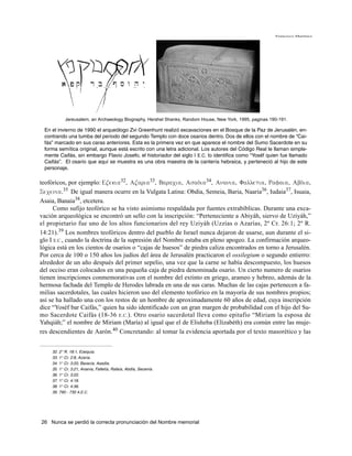 Francisco Martínez




           Jereusalem, an Archaeology Biography, Hershel Shanks, Random House, New York, 1995, paginas 190-191.

 En el invierno de 1990 el arqueólogo Zvi Greenhunt realizó excavaciones en el Bosque de la Paz de Jerusalén, en-
 contrando una tumba del periodo del segundo Templo con doce osarios dentro. Dos de ellos con el nombre de “Cai-
 fás” marcado en sus caras anteriores. Esta es la primera vez en que aparece el nombre del Sumo Sacerdote en su
 forma semítica original, aunque está escrito con una letra adicional. Los autores del Código Real le llaman simple-
 mente Caifás, sin embargo Flavio Josefo, el historiador del siglo I E.C. lo identifica como “Yoséf quien fue llamado
 Caifás”. El osario que aquí se muestra es una obra maestra de la cantería hebraica, y perteneció al hijo de este
 personaje.

teofóricos, por ejemplo: Ezekia32, Azaria33, Baracia, Asadia34, Anania, Falletia, Rafaia, Abdia,
Secenia.35 De igual manera ocurre en la Vulgata Latina: Obdia, Semeia, Baria, Naaria36, Iudaia37, Isuaia,
Asaia, Banaia38, etcetera.
      Como sufijo teofórico se ha visto asimismo respaldada por fuentes extrabíblicas. Durante una exca-
vación arqueológica se encontró un sello con la inscripción: “Perteneciente a Abiyáh, siervo de Uziyáh,”
el propietario fue uno de los altos funcionarios del rey Uziyáh (Uzzías o Azarías, 2º Cr. 26:1; 2º R.
14:21).39 Los nombres teofóricos dentro del pueblo de Israel nunca dejaron de usarse, aun durante el si-
glo I E.C., cuando la doctrina de la supresión del Nombre estaba en pleno apogeo. La confirmación arqueo-
lógica está en los cientos de osarios o “cajas de huesos” de piedra caliza encontrados en torno a Jerusalén.
Por cerca de 100 o 150 años los judíos del área de Jerusalén practicaron el ossilegium o segundo entierro:
alrededor de un año después del primer sepelio, una vez que la carne se había descompuesto, los huesos
del occiso eran colocados en una pequeña caja de piedra denominada osario. Un cierto numero de osarios
tienen inscripciones conmemorativas con el nombre del extinto en griego, arameo y hebreo, además de la
hermosa fachada del Templo de Herodes labrada en una de sus caras. Muchas de las cajas pertenecen a fa-
milias sacerdotales, las cuales hicieron uso del elemento teofórico en la mayoría de sus nombres propios;
así se ha hallado una con los restos de un hombre de aproximadamente 60 años de edad, cuya inscripción
dice “Yoséf bar Caifás,” quien ha sido identificado con un gran margen de probabilidad con el hijo del Su-
mo Sacerdote Caifás (18-36 E.C. ). Otro osario sacerdotal lleva como epitafio “Miriam la esposa de
Yahqiáh;” el nombre de Miriam (María) al igual que el de Elisheba (Elizabéth) era común entre las muje-
res descendientes de Aarón.40 Concretando: al tomar la evidencia aportada por el texto masorético y las


    32. 2° R. 18:1, Ezequía.
    33. 1° Cr. 2:8, Azaría.
    34. 1° Cr. 3:20, Baracía, Asadía.
    35. 1° Cr. 3:21, Ananía, Falletía, Rafaía, Abdía, Secenía.
    36. 1° Cr. 3:22.
    37. 1° Cr. 4:18.
    38. 1° Cr. 4:36.
    39. 790 - 730 A.E.C.




26 Nunca se perdió la correcta pronunciación del Nombre memorial
 