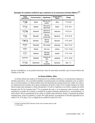 Ejemplos de nombres teofóricos que contienen en su estructura la forma bilítera                                  hy:
                   Texto                                                       Versión Reina
                                    Pronunciación           Significado                          Pasaje
                 masorético                                                        Valera

                                                            Yah es (mi)
                    hY:bia}               Abiah
                                                              padre
                                                                                     Abia       1º S. 8:2

                                                            Yah se ha
                    hy:d;[}              Adaiah
                                                            adornado
                                                                                    Adaía      2º R. 22:1

                                                             Yah es mi
                   hY:nIdoa}            Adoniah
                                                             Soberano
                                                                                  Adonías       2º S. 3:4

                                                              Yah ha
                    hy:n:b]             Benaiah
                                                            construido
                                                                                  Benahía       2º S. 8:18

                                                              Yah ha
                   hy:ar;B]              Beraiah
                                                              creado
                                                                                   Baraías     1º Cr. 8:21

                    hy:z“j]yì           Yahaziah            Yah revela            Jaazaías     Esd. 10:15

                    hY:jiy]              Yehiah               Yah vive             Jehías      1º Cr. 15:24

                                                              Yah sea
                    hy:d;y“              Yedaiah
                                                              alabado
                                                                                   Jedaía      1º Cr. 4:37

                                                            Amado de
                   Hy:d]ydiy]           Yedidiah
                                                              Yah
                                                                                  Jedidíah     2º S. 12:25

                                                                Yah
                   hy:r]k'z]           Zekhariah
                                                             recuerda
                                                                                  Zacarías      Zac. 1:1



fuentes extrabíblicas, se ha podido demostrar, fuera de toda duda razonable, que la forma bilítera del
Nombre se lee Yah.

                                          La forma trilítera, Yáhu
      La forma trilítera fue usada en la formación de los nombres teofóricos y en documentos religiosos y
oficiales preexilicos. Así, es posible respaldar su pronunciación con métodos semejantes a los ya utiliza-
dos en la forma poética. La forma trilítera tiene una demostración extraescritural muy sólida: los sellos y
sus impresiones provenientes de la época monárquica de Israel y Judá. En los tiempos antiguos los sellos
fueron usados para atestiguar o firmar documentos. El sello se imprimía en un terrón o pegote de arcilla
húmeda (Job 38:14), llamada bulla.41 En el grabado del sello y en la impresión sobre la arcilla, estaba
usualmente el nombre de su dueño, el nombre de su padre (elemento patronímico) y, ocasionalmente, su
titulo oficial. Para la manufactura de los sellos se echaba mano del hierro, bronce y raramente de piedras
semipreciosas, como la cornalina y el jade. Por regla general, su propietario lo llevaba engarzado en un
anillo (1ª R. 21:8; Hag. 2:23), o colgado de un cordón al cuello (Cnt. 8:6).


    40. Biblical Archaeology Review: Behold the Temple, Asher Grossberg, May/June 1996.
    41. Plural, bullae.




                                                                                                 La forma trilítera, Yáhu   27
 